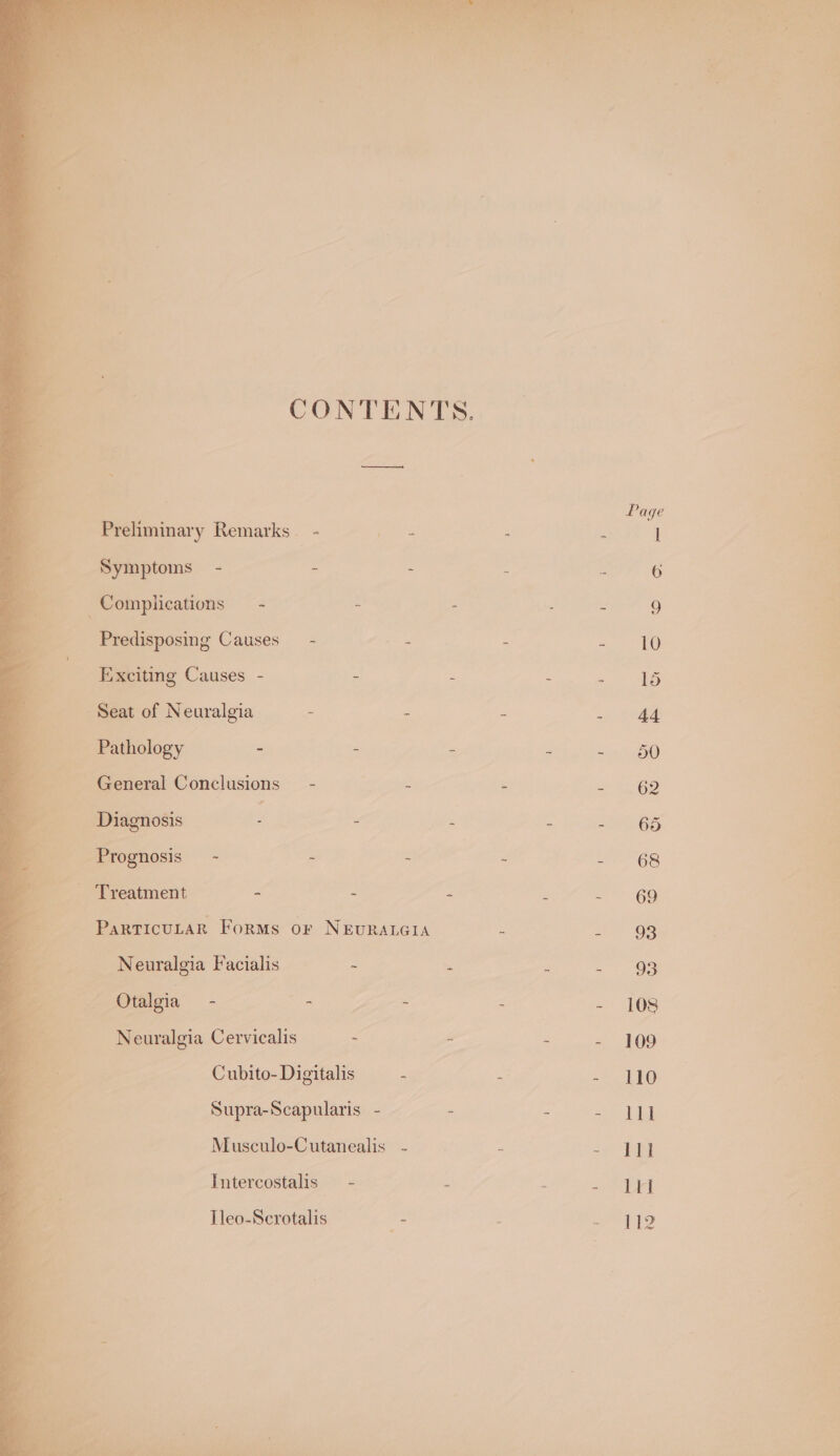CONTENTS Preliminary Remarks © Symptoms - Complications — - _ Predisposing Causes - Exciting Causes - . me Seat of Neuralgia i, Cas ‘ie _ Pathology _ General Conclusions y= ; Diagnosis - Treatment - Parricurar Forms or NEURALGIA te N euralgia Facialis . ~ Otalgia - Neuralgia Cervicalis - Cubito- Digitalis Supra-Scapularis - Musculo-Cutanealis Intercostalis Tleo-Scrotalis