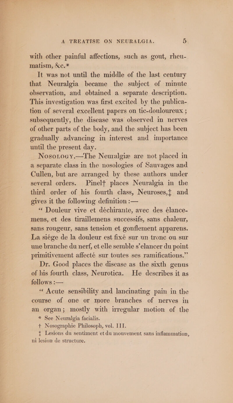 with other painful affections, such as gout, rheu- matism, &c.* It was not until the middle of the last century that Neuralgia became the subject of minute observation, and obtained a separate description. This investigation was first excited by the publica- tion of several excellent papers on tic-douloureux ; subsequently, the disease was observed in nerves of other parts of the body, and the subject has been eradually advancing in interest and importance until the present day. Nosotocy.—The Neuralgie are not placed in a separate class in the nosologies of Sauvages and Cullen, but are arranged by these authors under several orders. Pinelt places Neuralgia in the third order of his fourth class, Neuroses,{ and gives it the following definition :— “ Douleur vive et déchirante, avec des élance- mens, et des tiraillemens successifs, sans chaleur, sans rougeur, sans tension et gonflement apparens. La siege de la douleur est fixe sur un tronc ou. sur une branche du nerf, et elle semble s’elancer du point primitivement affecté sur toutes ses ramifications.” Dr. Good places the disease as the sixth genus of his fourth class, Neurotica. He describes it as follows :— “¢ Acute sensibility and lancinating pain in the course of one or more branches of nerves in an organ; mostly with irregular motion of the * See Neuralgia facialis. + Nosographie Philosoph, vol. IIT. { Lesions du sentiment et du mouvement sans inflammation, ni lesion de structure.