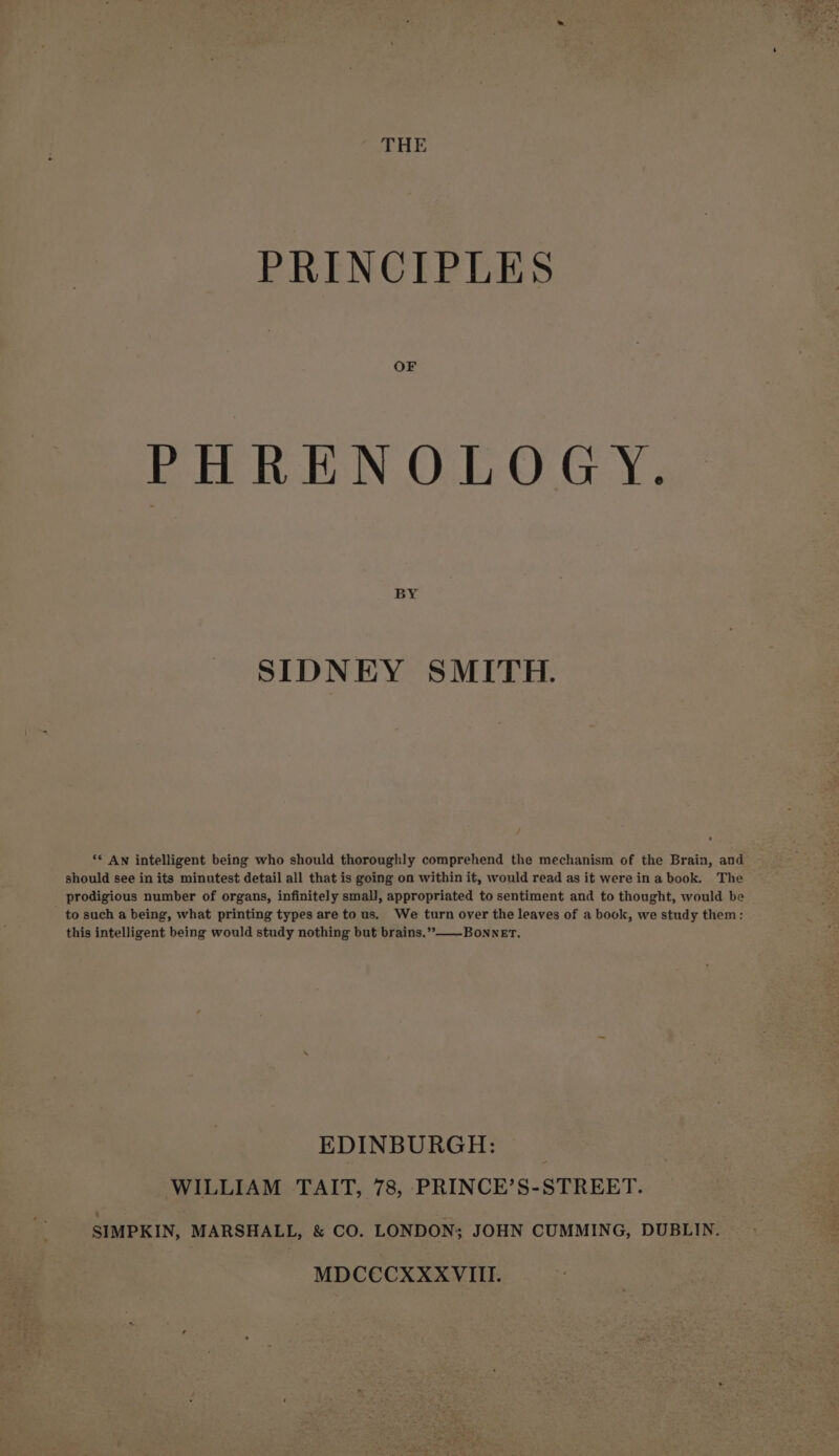 THE PRINCIPLES PHRENOLOGY. AS hs SIDNEY SMITH. ‘© AN intelligent being who should thoroughly comprehend the mechanism of the Brain, and should see in its minutest detail all that is going on within it, would read as it were in a book. The prodigious number of organs, infinitely small, appropriated to sentiment and to thought, would be to such a being, what printing types are to us. We turn over the leaves of a book, we study them: this intelligent being would study nothing but brains.’”&gt;—-Bonner, EDINBURGH: WILLIAM TAIT, 78, PRINCE’S-STREET. SIMPKIN, MARSHALL, &amp; CO. LONDON; JOHN CUMMING, DUBLIN. MDCCCXXXVIIL.