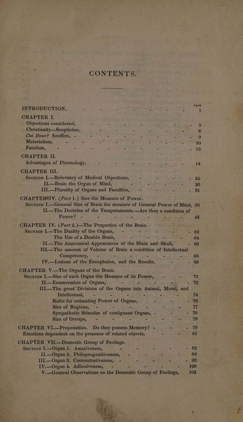 CONTENTS. INTRODUCTION, - - - - a. 2 x CHAPTER I. Objections considered, - - a a e = bx Christianity—Scepticism, - - e A, . . Cui Bono? Scoffers, - - - - i J = be Materialism, - ~ - - = = -s Fatalism, - - - - CHAPTER II. Advantages of Phrenology, - - - a a z CHAPTER III. Section I.—Relevancy of Medical Objections, - u = x II.—Brain the Organ of Mind, ~ - 2 IlI.—Plurality of Organs and Faculties, - - = 2 CHAPTER®IV. (Part 1.) Size the Measure of Power. Section I.—General Size of Brain the measure of General Power of Mind, II.—The Doctrine of the Temperaments.—Are they 2 a condition of Power? - - - =. 7 2 -- CHAPTER IV. (Part 2.)—The Properties of the Brain. Section I.—The Duality of the Organs, - - t ~ Z The Use of a Double Brain, ~ ~ &amp; II.—The Anatomical Appearances ‘of the Brain and Skull, - III.—The amount of Volume of Brain a condition of Intellectual Competency, - - - = - f IV.—Lesions of the Encephalon, and the Results, - = CHAPTER YV.—The Organs of the Brain. Secrion I.—Size of each Organ the Measure of its Power, - - II.—Enumeration of Organs, - - - . = IlI.—The great*Divisions of the Organs into Animal, Moral, and Intellectual, : - - r a ~ Rules for estimating Power of Organs, . - - Size of Regions, - - - = - = Sympathetic Stimulus of contiguous Organs, - - - Size of Groups, - - - - - s CHAPTER VI.—Propensities. Do they possess Memory? - Emotions dependent on the presence of related objects, - CHAPTER VII.—Domestic Group of Feelings. Section I.—Organ 1. Amativeness, . - 2 f : IJ.—Organ 2. Philoprogenitiveness, - _ - - III.—Organ 3. Concentrativeness, - - Sere in IV.—Organ 4. Adhesiveness, - = - - : V.—General Observations on the Domestic Group of Feelings,