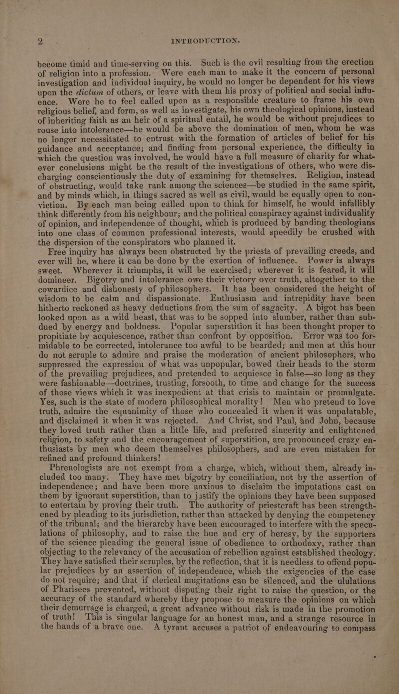 become timid and time-serving on this. Such is the evil resulting from the erection of religion into a profession. Were each man to make it the concern of personal investigation and individual inquiry, he would no longer be dependent for his views upon the dictum of others, or leave with them his proxy of political and social influ- ence. Were he to feel called upon as a responsible creature to frame his own religious belief, and form, as well as investigate, his own theological opinions, instead of inheriting faith as an heir of a spiritual entail, he would be without prejudices to rouse into intolerance—he would be above the domination of men, whom he was no longer necessitated to entrust with the formation of articles of belief for his guidance and acceptance; and finding from personal experience, the difficulty in which the question was involved, he would have a full measure of charity for what- ever conclusions might be the result of the investigations of others, who were dis- charging conscientiously the duty of examining for themselves. Religion, instead of obstructing, would take rank among the sciences—be studied in the same spirit, and by minds which, in things sacred as well as civil, would be equally open to con- viction. By.each man being called upon to think for himself, he would infallibly think differently from his neighbour; and the political conspiracy against individuality of opinion, and independence of thought, which is produced by banding theologians into one class of common professional interests, would speedily be crushed with the dispersion of the conspirators who planned it. Free inquiry has always been obstructed by the priests of prevailing creeds, and ever will be, where it can be done by the exertion of influence. Power is always sweet. Wherever it triumphs, it will be exercised; wherever it is feared, it will domineer. Bigotry and intolerance owe their victory over truth, altogether to the cowardice and dishonesty of philosophers. It has been considered the height of wisdom to be calm and dispassionate. Enthusiasm and intrepidity have been hitherto reckoned as heavy deductions from the sum of sagacity. A bigot has been looked upon as a wild beast, that was to be sopped into slumber, rather than sub-. dued by energy and boldness. Popular superstition it has been thought proper to propitiate by acquiescence, rather than confront by opposition. Error was too for- midable to be corrected, intolerance too awful to be bearded; and men at this hour do not scruple to admire and praise the moderation of ancient philosophers, who suppressed the expression of what was unpopular, bowed their heads to the storm of the prevailing prejudices, and pretended to acquiesce in false—so long as they were fashionable—doctrines, trusting, forsooth, to time and change for the success of those views which it was inexpedient at that crisis to maintain or promulgate, Yes, such is the state of modern philosophical morality! Men who pretend to love truth, admire the equanimity of those who concealed it when it was unpalatable, and disclaimed it when it was rejected. And Christ, and Paul, and John, because they loved truth rather than a little life, and preferred sincerity and enlightened_ religion, to safety and the encouragement of superstition, are pronounced crazy en- thusiasts by men who deem themselves philosophers, and are even mistaken for refined and profound thinkers! Phrenologists are not exempt from a charge, which, without them, already in- cluded too many. They have met bigotry by conciliation, not by the assertion of independence; and have been more anxious to disclaim the imputations cast on them by ignorant superstition, than to justify the opinions they have been supposed to entertain by proving their truth. The authority of priestcraft has been strength- ened by pleading to its jurisdiction, rather than attacked by denying the competency of the tribunal; and the hierarchy have been encouraged to interfere with the specu- lations of philosophy, and to raise the hue and cry of heresy, by the supporters of the science pleading the general issue of obedience to orthodoxy, rather than objecting to the relevancy of the accusation of rebellion against established theology. They have satisfied their scruples, by the reflection, that it is needless to offend popu- lar prejudices by an assertion of independence, which the exigencies of the case do not require; and that if clerical mugitations can be silenced, and the ululations of Pharisees prevented, without disputing their right to raise the question, or the accuracy of the standard whereby they propose to measure the opinions on which their demurrage is charged, a great advance without risk is made in the promotion of truth! This is singular language for an honest man, and a strange resource in the hands of ‘a brave one. A tyrant accuses a patriot of endeavouring to compass