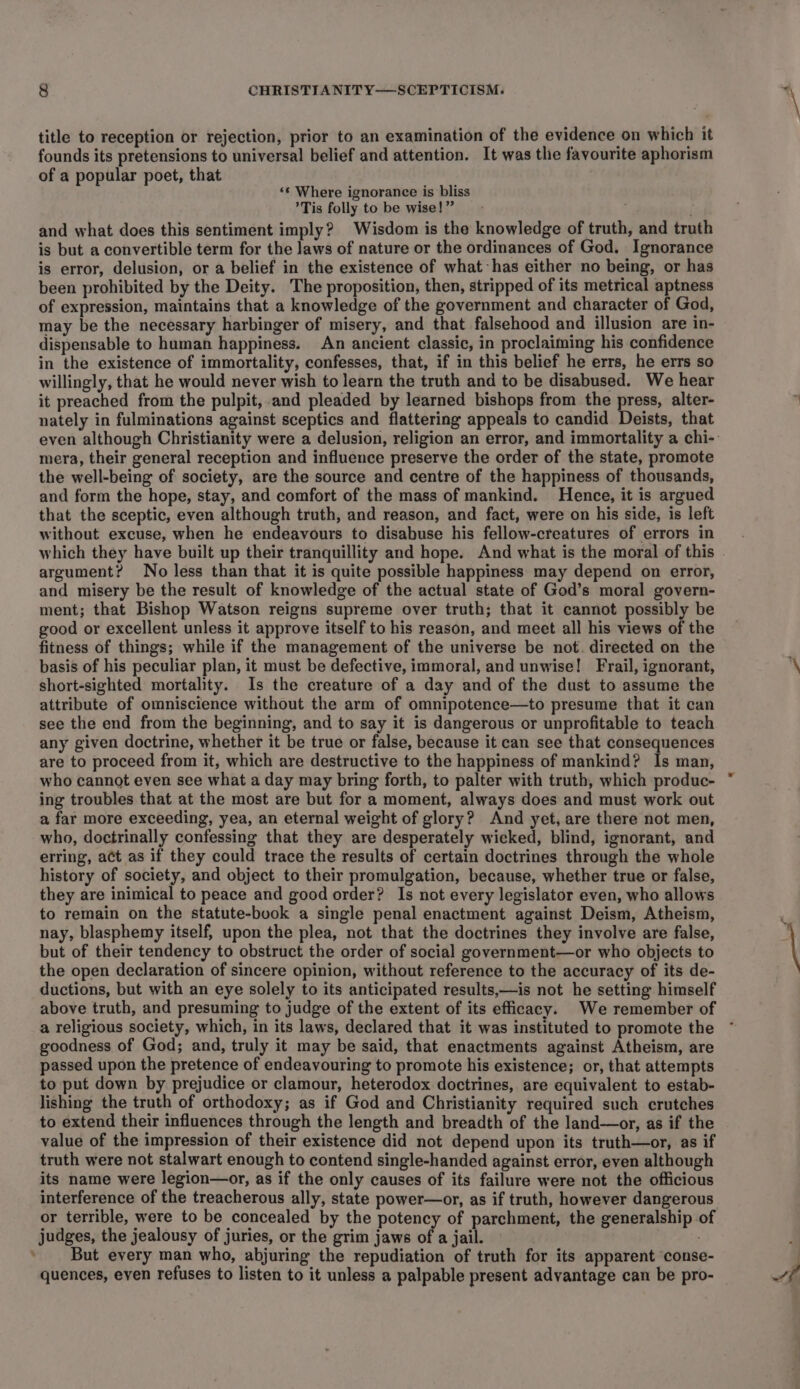 title to reception or rejection, prior to an examination of the evidence on which it founds its pretensions to universal belief and attention. It was the favourite aphorism of a popular poet, that ‘‘ Where ignorance is bliss ’Tis folly to be wise!” and what does this sentiment imply? Wisdom is the knowledge of truth, and truth is but a convertible term for the laws of nature or the ordinances of God. Ignorance is error, delusion, or a belief in the existence of what has either no being, or has been prohibited by the Deity. The proposition, then, stripped of its metrical aptness of expression, maintains that a knowledge of the government and character of God, may be the necessary harbinger of misery, and that falsehood and illusion are in- dispensable to human happiness. An ancient classic, in proclaiming his confidence in the existence of immortality, confesses, that, if in this belief he errs, he errs so willingly, that he would never wish to learn the truth and to be disabused. We hear it preached from the pulpit, and pleaded by learned bishops from the press, alter- nately in fulminations against sceptics and flattering appeals to candid Deists, that even although Christianity were a delusion, religion an error, and immortality a chi- mera, their general reception and influence preserve the order of the state, promote the well-being of society, are the source and centre of the happiness of thousands, and form the hope, stay, and comfort of the mass of mankind. Hence, it is argued that the sceptic, even although truth, and reason, and fact, were on his side, is left without excuse, when he endeavours to disabuse his fellow-creatures of errors in which they have built up their tranquillity and hope. And what is the moral of this argument? No less than that it is quite possible happiness may depend on error, and misery be the result of knowledge of the actual state of God’s moral govern- ment; that Bishop Watson reigns supreme over truth; that it cannot possibly be good or excellent unless it approve itself to his reason, and meet all his views of the fitness of things; while if the management of the universe be not. directed on the basis of his peculiar plan, it must be defective, immoral, and unwise! Frail, ignorant, short-sighted mortality. Is the creature of a day and of the dust to assume the attribute of omniscience without the arm of omnipotence—to presume that it can see the end from the beginning, and to say it is dangerous or unprofitable to teach any given doctrine, whether it be true or false, because it can see that consequences are to proceed from it, which are destructive to the happiness of mankind? Is man, who cannot even see what a day may bring forth, to palter with truth, which produc- ing troubles that at the most are but for a moment, always does and must work out a far more exceeding, yea, an eternal weight of glory? And yet, are there not men, who, doctrinally confessing that they are desperately wicked, blind, ignorant, and erring, act as if they could trace the results of certain doctrines through the whole history of society, and object to their promulgation, because, whether true or false, they are inimical to peace and good order? Is not every legislator even, who allows to remain on the statute-book a single penal enactment against Deism, Atheism, nay, blasphemy itself, upon the plea, not that the doctrines they involve are false, but of their tendency to obstruct the order of social government—or who objects to the open declaration of sincere opinion, without reference to the accuracy of its de- ductions, but with an eye solely to its anticipated results,—is not he setting himself above truth, and presuming to judge of the extent of its efficacy. We remember of a religious society, which, in its laws, declared that it was instituted to promote the goodness of God; and, truly it may be said, that enactments against Atheism, are passed upon the pretence of endeavouring to promote his existence; or, that attempts to put down by prejudice or clamour, heterodox doctrines, are equivalent to estab- lishing the truth of orthodoxy; as if God and Christianity required such crutches to extend their influences through the length and breadth of the land—or, as if the value of the impression of their existence did not depend upon its truth—or, as if truth were not stalwart enough to contend single-handed against error, even although its name were legion—or, as if the only causes of its failure were not the officious interference of the treacherous ally, state power—or, as if truth, however dangerous or terrible, were to be concealed by the potency of parchment, the generalship of judges, the jealousy of juries, or the grim jaws of a jail. But every man who, abjuring the repudiation of truth for its apparent ‘conse- quences, even refuses to listen to it unless a palpable present advantage can be pro-
