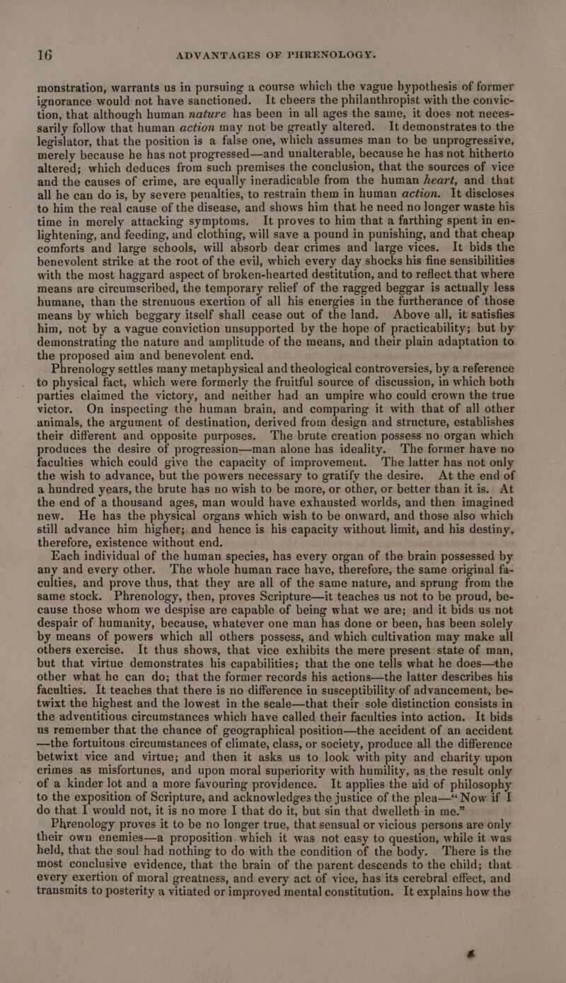 monstration, warrants us in pursuing a course which the vague hypothesis of former ignorance would not have sanctioned. It cheers the philanthropist with the convie- tion, that although human nature has been in all ages the same, it does not neces- sarily follow that human action may not be greatly altered. It demonstrates to the legislator, that the position is a false one, which assumes man to be unprogressive, merely because he has not progressed—and unalterable, because he has not hitherto altered; which deduces from such premises the conclusion, that the sources of vice and the causes of crime, are equally ineradicable from the human heart, and that all he can do is, by severe penalties, to restrain them in human action. It discloses to him the real cause of the disease, and shows him that he need no longer waste his time in merely attacking symptoms. It proves to him that a farthing spent in en- lightening, and feeding, and clothing, will save a pound in punishing, and that cheap comforts and large schools, will absorb dear crimes and large vices. It bids the benevolent strike at the root of the evil, which every day shocks his fine sensibilities with the most haggard aspect of broken-hearted destitution, and to reflect that where means are circumscribed, the temporary relief of the ragged beggar is actually less humane, than the strenuous exertion of all his energies in the furtherance of those means by which beggary itself shall cease out of the land. Above all, it satisfies him, not by a vague conviction unsupported by the hope of practicability; but by demonstrating the nature and amplitude of the means, and their plain adaptation to the proposed aim and benevolent end. Phrenology settles many metaphysical and theological controversies, by a reference to physical fact, which were formerly the fruitful source of discussion, in which both parties claimed the victory, and neither had an umpire who could crown the true victor. On inspecting the human brain, and comparing it with that of all other animals, the argument of destination, derived from design and structure, establishes their different and opposite purposes. The brute creation possess no organ which produces the desire of progression—man alone has ideality. The former have no faculties which could give the capacity of improvement. The latter has not only the wish to advance, but the powers necessary to gratify the desire. At the end of a hundred years, the brute has no wish to be more, or other, or better than it is. At the end of a thousand ages, man would have exhausted worlds, and then imagined new. He has the physical organs which wish to be onward, and those also which still advance him higher; and hence is his capacity without limit, and his destiny, therefore, existence without end. Each individual of the human species, has every organ of the brain possessed by any and every other. The whole human race have, therefore, the same original fa- culties, and prove thus, that they are all of the same nature, and sprung from the same stock. Phrenology, then, proves Scripture—it teaches us not to be proud, be- cause those whom we despise are capable of being what we are; and it bids us not despair of humanity, because, whatever one man has done or been, has been solely by means of powers which all others possess, and which cultivation may make all others exercise. It thus shows, that vice exhibits the mere present state of man, but that virtue demonstrates his capabilities; that the one tells what he does—the other what he can do; that the former records his actions—the latter describes his faculties. It teaches that there is no difference in susceptibility of advancement, be- twixt the highest and the lowest in the scale—that their sole distinction consists in the adventitious circumstances which have called their faculties into action. It bids us remember that the chance of geographical position—the accident of an accident —the fortuitous circumstances of climate, class, or society, produce all the difference betwixt vice and virtue; and then it asks us to look with pity and charity upon crimes as misfortunes, and upon moral superiority with humility, as the result only of a kinder lot and a more favouring providence. It applies the aid of philosophy to the exposition of Scripture, and acknowledges the justice of the plea—* Now if I do that. I would not, it is no more I that do it, but sin that dwelleth-in me.” Phrenology proves it to be no longer true, that sensual or vicious persons are only their own enemies—a proposition which it was not easy to question, while it was held, that the soul had nothing to do with the condition of the body. There is the most conclusive evidence, that the brain of the parent descends to the child; that . every exertion of moral greatness, and every act of vice, has its cerebral effect, and transmits to posterity a vitiated or improved mental constitution. It explains how the