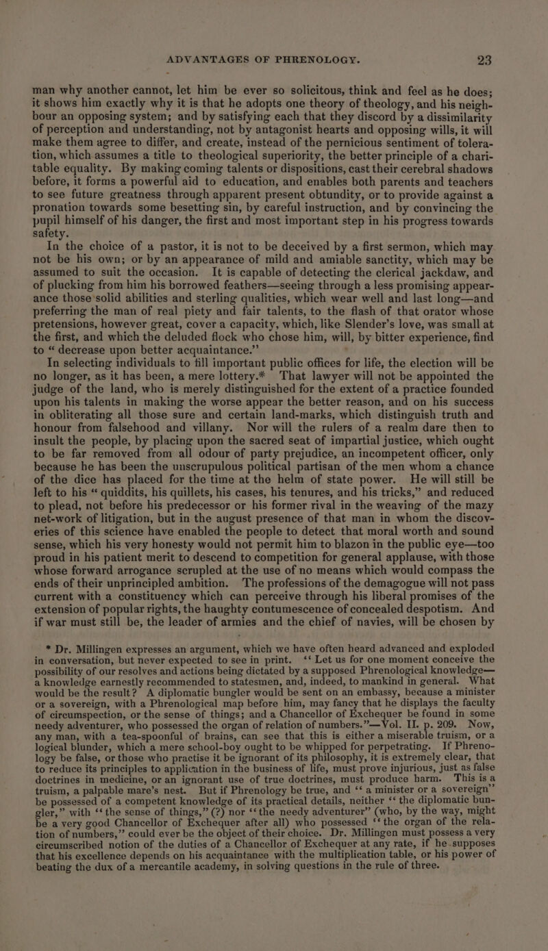 man why another cannot, let him be ever so solicitous, think and feel as he does; it shows him exactly why it is that he adopts one theory of theology, and his neigh- bour an opposing system; and by satisfying each that they discord by a dissimilarity of perception and understanding, not by antagonist hearts and opposing wills, it will make them agree to differ, and create, instead of the pernicious sentiment of tolera- tion, which assumes a title to theological superiority, the better principle of a chari- table equality. By making coming talents or dispositions, cast their cerebral shadows before, it forms a powerful aid to education, and enables both parents and teachers to see future greatness through apparent present obtundity, or to provide against a pronation towards some besetting sin, by careful instruction, and by convincing the ea himself of his danger, the first and most important step in his progress towards safety. In the choice of a pastor, it is not to be deceived by a first sermon, which may not be his own; or by an appearance of mild and amiable sanctity, which may be assumed to suit the occasion. It is capable of detecting the clerical jackdaw, and of plucking from him his borrowed feathers—seeing through a less promising appear- ance those'solid abilities and sterling qualities, which wear well and last long—and preferring the man of real piety and fair talents, to the flash of that orator whose pretensions, however great, cover a capacity, which, like Slender’s love, was small at the first, and which the deluded flock who chose him, will, by bitter experience, find to “ decrease upon better acquaintance.” ‘ In selecting individuals to fill important public offices for life, the election will be no longer, as it has been, a mere lottery.* That lawyer will not be appointed the judge of the land, who is merely distinguished for the extent of a practice founded upon his talents in making the worse appear the better reason, and on his success in obliterating all those sure and certain land-marks, which distinguish truth and honour from falsehood and villany. Nor will the rulers of a realm dare then to insult the people, by placing upon the sacred seat of impartial justice, which ought to be far removed from all odour of party prejudice, an incompetent officer, only because he has been the unscrupulous political partisan of the men whom a chance of the dice has placed for the time at the helm of state power. He will still be left to his ‘ quiddits, his quillets, his cases, his tenures, and his tricks,’ and reduced to plead, not before his predecessor or his former rival in the weaving of the mazy net-work of litigation, but in the august presence of that man in whom the discov- eries of this science have enabled the people to detect that moral worth and sound sense, which his very honesty would not permit him to blazon in the public eye—too proud in his patient merit to descend to competition for general applause, with those whose forward arrogance scrupled at the use of no means which would compass the ends of their unprincipled ambition. The professions of the demagogue will not pass current with a constituency which can perceive through his liberal promises of the extension of popular rights, the haughty contumescence of concealed despotism. And if war must still be, the leader of armies and the chief of navies, will be chosen by * Dr. Millingen expresses an argument, which we have often heard advanced and exploded in conversation, but never expected to see in print. ‘‘ Let us for one moment conceive the possibility of our resolves and actions being dictated by a supposed Phrenological knowledge— a knowledge earnestly recommended to statesmen, and, indeed, to mankind in general. What would be the result? A diplomatic bungler would be sent on an embassy, because a minister or a sovereign, with a Phrenological map before him, may fancy that he displays the faculty of circumspection, or the sense of things; and a Chancellor of Exchequer be found in some needy adventurer, who possessed the organ of relation of numbers.”—Vol. II. p. 209. Now, any man, with a tea-spoonful of brains, can see that this is either a miserable truism, or a logical blunder, which a mere school-boy ought to be whipped for perpetrating. If Phreno- logy be false, or those who practise it be ignorant of its philosophy, it is extremely clear, that to reduce its principles to application in the business of life, must prove injurious, just as false doctrines in medicine, or an ignorant use of true doctrines, must produce harm. This is a truism, a palpable mare’s nest. But if Phrenology be true, and ‘‘ a minister or a sovereign” be possessed of a competent knowledge of its practical details, neither ‘‘ the diplomatic bun- gler,” with ‘‘ the sense of things,” (?) nor ‘‘the needy adventurer” (who, by the way, might be a very good Chancellor of Exchequer after all) who possessed ‘‘ the organ of the rela- tion of numbers,” could ever be the object of their choice. Dr. Millingen must possess a very circumscribed notion of the duties of a Chancellor of Exchequer at any rate, if he.supposes that his excellence depends on his acquaintance with the multiplication table, or his power of beating the dux of a mercantile academy, in solving questions in the rule of three.