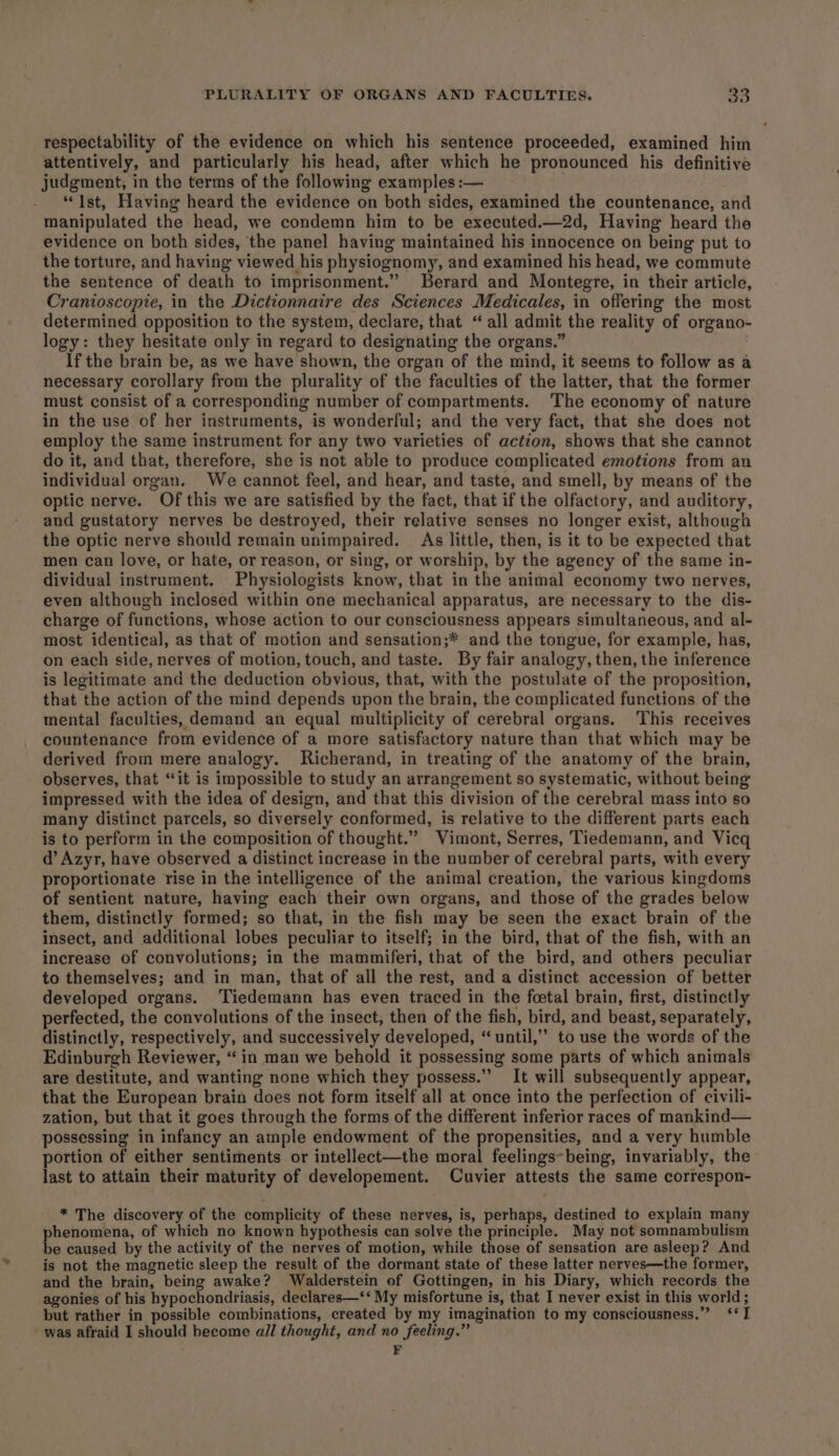 respectability of the evidence on which his sentence proceeded, examined him attentively, and particularly his head, after which he pronounced his definitive judgment, in the terms of the following examples :— “Ist, Having heard the evidence on both sides, examined the countenance, and manipulated the head, we condemn him to be executed.—2d, Having heard the evidence on both sides, the panel having maintained his innocence on being put to the torture, and having viewed his physiognomy, and examined his head, we commute the sentence of death to imprisonment.” Berard and Montegre, in their article, Cranioscopie, in the Dictionnaire des Sciences Medicales, in offering the most determined opposition to the system, declare, that “ all admit the reality of organo- logy: they hesitate only in regard to designating the organs.” If the brain be, as we have shown, the organ of the mind, it seems to follow as a necessary corollary from the plurality of the faculties of the latter, that the former must consist of a corresponding number of compartments. The economy of nature in the use of her instruments, is wonderful; and the very fact, that she does not employ the same instrument for any two varieties of action, shows that she cannot do it, and that, therefore, she is not able to produce complicated emotions from an individual organ. We cannot feel, and hear, and taste, and smell, by means of the optic nerve. Of this we are satisfied by the fact, that if the olfactory, and auditory, and gustatory nerves be destroyed, their relative senses no longer exist, although the optic nerve should remain unimpaired. As little, then, is it to be expected that men can love, or hate, or reason, or sing, or worship, by the agency of the same in- dividual instrument. Physiologists know, that in the animal economy two nerves, even although inclosed within one mechanical apparatus, are necessary to the dis- charge of functions, whose action to our consciousness appears simultaneous, and al- most identical, as that of motion and sensation;* and the tongue, for example, has, on each side, nerves of motion, touch, and taste. By fair analogy, then, the inference is legitimate and the deduction obvious, that, with the postulate of the proposition, that the action of the mind depends upon the brain, the complicated functions of the mental faculties, demand an equal multiplicity of cerebral organs. This receives countenance from evidence of a more satisfactory nature than that which may be derived from mere analogy. Richerand, in treating of the anatomy of the brain, observes, that “‘it is impossible to study an arrangement so systematic, without being impressed with the idea of design, and that this division of the cerebral mass into so many distinct parcels, so diversely conformed, is relative to the different parts each is to perform in the composition of thought.” Vimont, Serres, Tiedemann, and Vicq d’ Azyr, have observed a distinct increase in the number of cerebral parts, with every proportionate rise in the intelligence of the animal creation, the various kingdoms of sentient nature, having each their own organs, and those of the grades below them, distinctly formed; so that, in the fish may be seen the exact brain of the insect, and additional lobes peculiar to itself; in the bird, that of the fish, with an increase of convolutions; in the mammiferi, that of the bird, and others peculiar to themselves; and in man, that of all the rest, and a distinct accession of better developed organs. Tiedemann has even traced in the foetal brain, first, distinctly perfected, the convolutions of the insect, then of the fish, bird, and beast, separately, distinctly, respectively, and successively developed, “until,” to use the words of the Edinburgh Reviewer, “in man we behold it possessing some parts of which animals are destitute, and wanting none which they possess.’ It will subsequently appear, that the European brain does not form itself all at once into the perfection of civili- zation, but that it goes through the forms of the different inferior races of mankind— possessing in infancy an ample endowment of the propensities, and a very humble portion of either sentiments or intellect—the moral feelings~being, invariably, the last to attain their maturity of developement. Cuvier attests the same correspon- * The discovery of the complicity of these nerves, is, perhaps, destined to explain many phenomena, of which no known hypothesis can solve the principle. May not somnambulism be caused by the activity of the nerves of motion, while those of sensation are asleep? And is not the magnetic sleep the result of the dormant state of these latter nerves—the former, and the brain, being awake? Walderstein of Gottingen, in his Diary, which records the agonies of his hypochondriasis, declares—‘‘ My misfortune is, that I never exist in this world; but rather in possible combinations, created by my imagination to my consciousness.” ‘‘I - was afraid I should become all thought, and no feeling.” FE