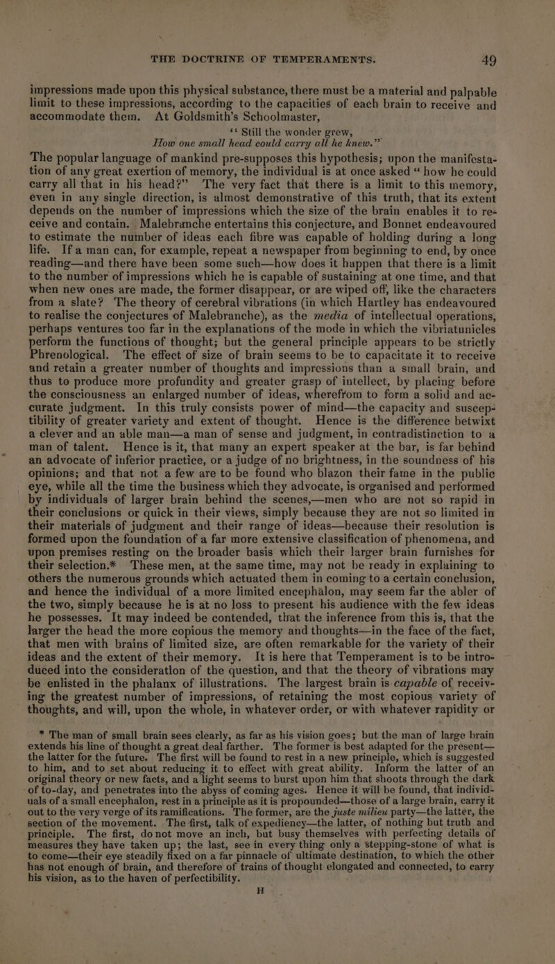 impressions made upon this physical substance, there must be a material and palpable limit to these impressions, according to the capacities of each brain to receive and accommodate them. At Goldsmith’s Schoolmaster, ‘* Still the wonder grew, How one small head could carry all he knew.” The popular language of mankind pre-supposes this hypothesis; upon the manifesta- tion of any great exertion of memory, the individual is at once asked “ how he could carry all that in his head?” The very fact that there is a limit to this memory, even in any single direction, is almost demonstrative of this truth, that its extent depends on the number of impressions which the size of the brain enables it to re- ceive and contain. Malebranche entertains this conjecture, and Bonnet endeavoured to estimate the number of ideas each fibre was capable of holding during a long life. Ifa man can, for example, repeat a newspaper from beginning to end, by once reading—and there have been some such—how does it happen that there is a limit to the number of impressions which he is capable of sustaining at one time, and that when new ones are made, the former disappear, or are wiped off, like the characters from a slate? The theory of cerebral vibrations (in which Hartley has endeavoured to realise the conjectures of Malebranche), as the media of intellectual operations, perhaps ventures too far in the explanations of the mode in which the vibriatunicles perform the functions of thought; but the general principle appears to be strictly Phrenological. The effect of size of brain seems to be to capacitate it to receive and retain a greater number of thoughts and impressions than a small brain, and thus to produce more profundity and greater grasp of intellect, by placing before the consciousness an enlarged number of ideas, wherefrom to form a solid and ac- curate judgment. In this truly consists power of mind—the capacity and suscep- tibility of greater variety and extent of thought. Hence is the difference betwixt a clever and an able man—a man of sense and judgment, in contradistinction to a man of talent. Hence is it, that many an expert speaker at the bar, is far behind an advocate of inferior practice, or a judge of no brightness, in the soundness of his opinions; and that not a few are to be found who blazon their fame in the public eye, while all the time the business which they advocate, is organised and performed by individuals of larger brain behind the scenes,—men who are not so rapid in their conclusions or quick in their views, simply because they are not so limited in their materials of judgment and their range of ideas—because their resolution is formed upon the foundation of a far more extensive classification of phenomena, and upon premises resting on the broader basis which their larger brain furnishes for their selection.* These men, at the same time, may not be ready in explaining to others the numerous grounds which actuated them in coming to a certain conclusion, and hence the individual of a more limited encephalon, may seem far the abler of the two, simply because he is at no loss to present his audience with the few ideas he possesses. It may indeed be contended, that the inference from this is, that the larger the head the more copious the memory and thoughts—in the face of the fact, that men with brains of limited size, are often remarkable for the variety of their ideas and the extent of their memory. It is here that Temperament is to be intro- duced into the consideration of the question, and that the theory of vibrations may be enlisted in the phalanx of illustrations. The largest brain is capable of receiv- ing the greatest number of impressions, of retaining the most copious variety of thoughts, and will, upon the whole, in whatever order, or with whatever rapidity or _™ The man of small brain sees clearly, as far as his vision goes; but the man of large brain extends his line of thought a great deal farther. The former is best adapted for the present— the latter for the future. The first will be found to rest in a new principle, which is suggested to him, and to set about reducing it to effect with great ability. Inform the latter of an original theory or new facts, and a light seems to burst upon him that shoots through the dark of to-day, and penetrates into the abyss of coming ages. Hence it will be found, that individ- uals of a small encephalon, rest in a principle as it is propounded—those of a large brain, carry it out to the very verge of its ramifications. The former, are the juste milieu party—the latter, the section of the movement. The first, talk of expediency—the latter, of nothing but truth and principle. The first, donot move an inch, but busy themselves with perfecting details of measures they have taken up; the last, see in every thing only a stepping-stone of what is to come—their eye steadily fixed on a far pinnacle of ultimate destination, to which the other has not enough of brain, and therefore of trains of thought elongated and connected, to earry his vision, as to the haven of perfectibility. ; H