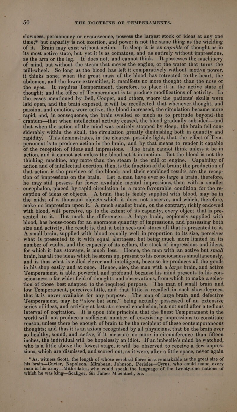 slowness, permanency or evanescence, possess the largest stock of ideas at any one time;* but capacity is not exertion, and power is not the same thing as the wielding of it. Brain may exist without action. In sleep it is as capable of thought as in its most active state, but yet it is as comatose, and as entirely without impressions, as the arm or the leg. It does not, and cannot think. It possesses the machinery of mind, but without the steam that moves the engine, or the water that turns the mill-wheel. So long as the blood has left it comparatively without motive power, it thinks none; when the great mass of the blood has retreated to the heart, the abdomen, and the lower extremities, it manifests no more thought than the nose or the eyes. It requires Temperament, therefore, to place it in the active state of thought; and the office of Temperament is to produce modifications of activity. In the cases mentioned by Bell, Cooper, and others, where the patients’ skulls were laid open, and the brain exposed, it will be recollected that whenever thought, and passion, and emotion, were active, the blood increased, the circulation became more rapid, and, in consequence, the brain swelled so much as to protrude beyond the cranium—that when intellectual activity ceased, the blood gradually subsided—and that when the action of the mind was entirely stopped by sleep, the brain fell con- siderably within the skull, the circulation greatly diminishing both in quantity and rapidity. This demonstrates, in the clearest possible light, that the effect of Tem- perament is to produce action in the brain, and by that means to render it capable of the reception of ideas and impressions. The brain cannot think unless it be in action, and it cannot act unless the blood set it in motion. But the blood is not the thinking machine, any more than the steam is the mill or engine. Capability of action and of intellectual exertion, then, is the function of the brain; the production of that action is the province of the blood; and their combined results are the recep- tion of impressions on the brain. Let a-man have ever so large a brain, therefore, he may still possess far fewer available mental impressions, than with-a smaller encephalon, placed by rapid circulation in a more favourable condition for the re- ception of ideas or objects. A brain that is feebly supplied with blood, may be in the midst of a thousand objects which it does not observe, and which, therefore, make no impression upon it. A much smaller brain, on the contrary, richly endowed with blood, will perceive, up to the extent of its capacity, every object that is pre- sented to it.. But mark the difference:—A large brain, copiously supplied with blood, has house-room for an enormous quantity of impressions, and possessing both size and activity, the result is, that it both sees and stores all that is presented to it. A small brain, supplied with blood equally well in proportion to its size, perceives what is presented to it with equal alertness; but being much more limited in its number of vaults, and the capacity of its cellars, the stock of impressions and ideas, for which it has stowage, is much less. Hence, the man with an active but small brain, has all the ideas which he stores up, present to his consciousness simultaneously, and is thus what is called clever and intelligent, because he produces all the goods in his shop easily and at once. Hence, also, the man with a /arge brain, and active Temperament, is able, powerful, and profound, because his mind presents to his con- sciousness a far wider field of thoughts and observations, from which to make a selec- tion of those best adapted to the required purpose. ‘The man of small brain and low Temperament, perceives little, and that little is recalled in such slow degrees, that it is never available for any purpose. The man of large brain and defective Temperament, may be “ slow but sure,’ being actually possessed of an extensive ‘series of ideas, and arriving at last at a sound conclusion, but not until after a tedious interval of cogitation. It is upon this principle, that the finest Temperament in the world will not produce a sufficient number of co-existing impressions to constitute reason, unless there be enough of brain to be the recipient of these contemporaneous thoughts; and thus it is an axiom recognised by all physicians, that be the brain ever so healthy, sound, and active, if it measure no more in circumference than fifteen inches, the individual will be hopelessly an idiot. If an imbecile’s mind be watched, who is a little above the lowest stage, it will be observed to receive a few impres- sions, which are dismissed, and scored out, as it were, after a little space, never again * As, witness Scott, the length of whose cerebral fibres is as remarkable as the great size of his brain—Cuvier, Napoleon, Mirabeau, Johnson, Pericles—Cyrus, who could name every man in his army—Mithridates, who could speak the language of the twenty-one nations of which he was king—Scaliger, Sir James Macintosh, &amp;c.