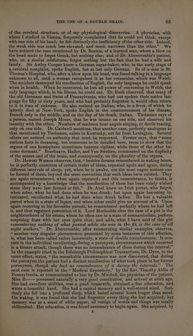 of the cerebral structure, or of my physiological discoveries. A physician, with whom I studied in Vienna, frequently complained that he could not think, except with one side of his head; he felt distinctly the inefficiency of the other side. Indeed, the weak side was much less elevated, and much narrower than the other.’ We have noticed the case mentioned by Dr. Beattie, of a learned man, whom a blow on the head made to forget Greek, but nothing else; and of Dr. Abercrombie’s patient, who, on a similar misfortune, forgot nothing but the fact that he had a wife and family. Sir Astley Cooper knew a German sugar-baker, who, in the early stage of a cerebral complaint, spoke English, but at last only German. So of a man in St. Thomas’s Hospital, who, after a blow upon his head, was found talking in a language unknown to all, until a woman recognised it as her vernacular, which was Welsh. The accident destroyed his recollection of English, the only language he could speak when in health. When he recovered, he lost all power of conversing in Welsh, the only language which, in his illness, he could use. Dr. Rush observed, that many of the old Germans and Swiss of Pennsylvania, who had not spoken their native Jan- guage for fifty or sixty years, and who had probably forgotten it, would often return to it in time of sickness. He also noticed an Italian, who, in a fever, of which he latterly died at New-York, spoke English in the commencement of his disease, French only in the middle, and on the day of his death, Italian. Tiedmann says of a person, named Joseph Moser, that he was insane on one side, and observed his insanity with the other. Numbers of madmen hear angels singing, or devils roaring, only on one’side. Dr. Caldwell mentions, that another case, perfectly analogous to that mentioned by Tiedmann, exists in Kentucky, not far from Lexington. Several others are noticed on authority that must be respected. Forster says, that “some curious facts in dreaming, too numerous to be detailed here, seem to show that the organs of one hemisphere sometimes become vigilant, while those of the other be- come dormant.” Boerhaave, Haller, and Van Sweiten, commented on the duplicity of the senses and of the brain, and consequently, on the plurality of the organs. Dr. Hewett Watson observes, that, “‘ besides dreams remembered in waking hours, he is perfectly conscious of certain trains of ideas, repeated again and again, during different intervals of sleep; yet, when he is awake, not the most vague notions can be formed of them, beyond the mere conviction that such ideas have existed. They are again remembered, when again repeated; and this remembrance, he thinks, is accompanied by a knowledge that the recollection of them has been vainly wished since they were last formed or felt.” Dr. Abel knew an Irish porter, who forgot, when sober, what he had done when he was drunk; but upon again becoming in- toxicated, recollected what he had done when drunk before. He lost a valuable parcel when in a state of liquor, and when sober could give no account of it. Upon again recurring to his favourite pursuit, he remembered perfectly where he had left it, and thus regained possession of it. Lord Monboddo cites the case of a girl in the neighbourhood of his estate, whom he often saw in a state of somnambulism, perform surprising feats with her eyes quite shut; and adds, what I have said of this girl remembering nothing of what passed while she was in the fit, is the case of all night. walkers.” Dr. Abercrombie, after enumerating similar examples, observes, “another very singular phenomenon presented by some instances of this affection, is, what has been called rather incorrectly, a state of double consciousness. It con- sists in the individual recollecting, during a paroxysm, circumstances which occurred in a former attack, though there was no remembrance of them during the interval.” In the example cited in the Edinburgh Philosophical Transactions, Dr. Dyce, to the same effect, states, “the remarkable circumstance was now discovered, that during the paroxysm the patient had a distinct recollection of what took place in her former paroxysms, though she had no remembrance of it during the intervals.” The next case is reported in the “ Medical Repository,” by the Rev. Timothy Aldin of Pennsylvania, as communicated to him by Dr. Mitchell, the physician of the patient. Miss KR possessed naturally a very good constitution, and arrived at adult age. She had excellent abilities, was a good housewife, obtained a fine education, and wrote a beautiful hand. She had a capital memory and a well-stored mind. Sud- denly she fell into a profound sleep, which lasted several hours longer than usual, On waking, it was found that she had forgotten every thing she had acquired; her memory was as a sheet of white paper; all vestige of words and things was totally obliterated. Her education, it was found necessary to begin again. She acquired, by K