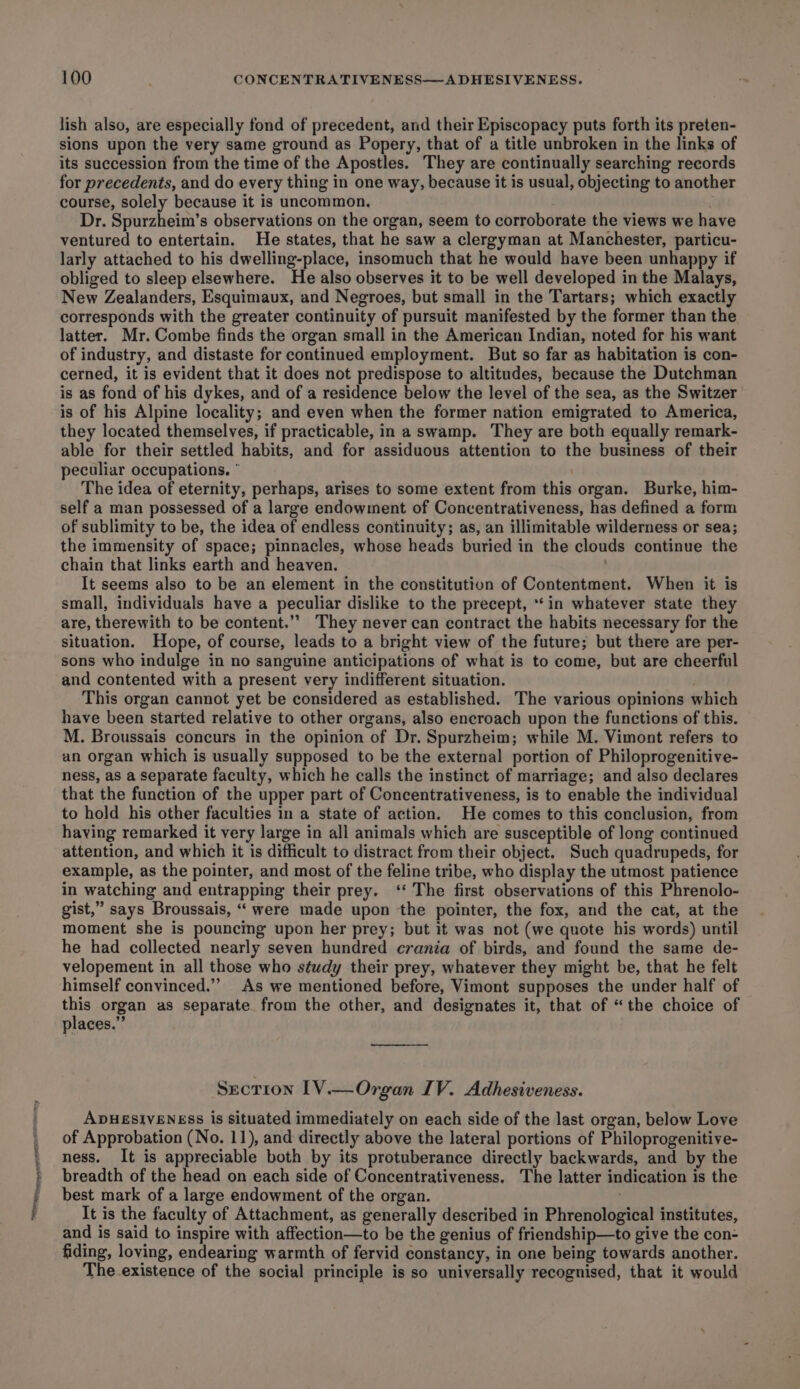 tte pe erne eT tachcay lish also, are especially fond of precedent, and their Episcopacy puts forth its preten- sions upon the very same ground as Popery, that of a title unbroken in the links of its succession from the time of the Apostles. They are continually searching records for precedents, and do every thing in one way, because it is usual, objecting to another course, solely because it is uncommon, Dr. Spurzheim’s observations on the organ, seem to corroborate the views we have ventured to entertain. He states, that he saw a clergyman at Manchester, particu- larly attached to his dwelling-place, insomuch that he would have been unhappy if obliged to sleep elsewhere. He also observes it to be well developed in the Malays, New Zealanders, Esquimaux, and Negroes, but small in the Tartars; which exactly corresponds with the greater continuity of pursuit manifested by the former than the latter. Mr. Combe finds the organ small in the American Indian, noted for his want of industry, and distaste for continued employment. But so far as habitation is con- cerned, it is evident that it does not predispose to altitudes, because the Dutchman is as fond of his dykes, and of a residence below the level of the sea, as the Switzer is of his Alpine locality; and even when the former nation emigrated to America, they located themselves, if practicable, in a swamp. They are both equally remark- able for their settled habits, and for assiduous attention to the business of their peculiar occupations. * The idea of eternity, perhaps, arises to some extent from this organ. Burke, him- self a man possessed of a large endowment of Concentrativeness, has defined a form of sublimity to be, the idea of endless continuity; as, an illimitable wilderness or sea; the immensity of space; pinnacles, whose heads buried in the clouds continue the chain that links earth and heaven. It seems also to be an element in the constitution of Contentment. When it is small, individuals have a peculiar dislike to the precept, ‘in whatever state they are, therewith to be content.’’ They never can contract the habits necessary for the situation. Hope, of course, leads to a bright view of the future; but there are per- sons who indulge in no sanguine anticipations of what is to come, but are cheerful and contented with a present very indifferent situation. | This organ cannot yet be considered as established. The various opinions which have been started relative to other organs, also encroach upon the functions of this. M. Broussais concurs in the opinion of Dr. Spurzheim; while M. Vimont refers to an organ which is usually supposed to be the external portion of Philoprogenitive- ness, as a separate faculty, which he calls the instinct of marriage; and also declares that the function of the upper part of Concentrativeness, is to enable the individual to hold his other faculties in a state of action. He comes to this conclusion, from having remarked it very large in all animals which are susceptible of long continued attention, and which it is difficult to distract from their object. Such quadrupeds, for example, as the pointer, and most of the feline tribe, who display the utmost patience in watching and entrapping their prey. ‘‘ The first observations of this Phrenolo- gist,” says Broussais, “ were made upon the pointer, the fox, and the cat, at the moment she is pouncing upon her prey; but it was not (we quote his words) until he had collected nearly seven hundred crania of birds, and found the same de- velopement in all those who study their prey, whatever they might be, that he felt himself convinced.”’ As we mentioned before, Vimont supposes the under half of me organ as separate from the other, and designates it, that of “the choice of places.” Section [V.—Organ IV. Adhesiveness. ADHESIVENESS is Situated immediately on each side of the last organ, below Love of Approbation (No. 11), and directly above the lateral portions of Philoprogenitive- ness. It is appreciable both by its protuberance directly backwards, and by the breadth of the head on each side of Concentrativeness. The latter indication is the best mark of a large endowment of the organ. It is the faculty of Attachment, as generally described in Phrenological institutes, and is said to inspire with affection—to be the genius of friendship—to give the con- fiding, loving, endearing warmth of fervid constancy, in one being towards another. The existence of the social principle is so universally recognised, that it would