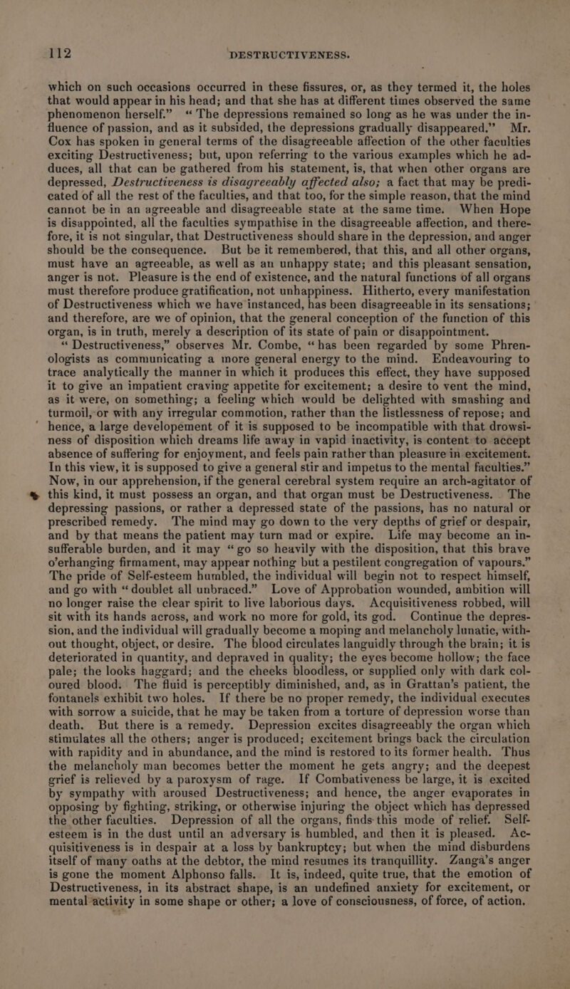 which on such occasions occurred in these fissures, or, as they termed it, the holes that would appear in his head; and that she has at different times observed the same phenomenon herself.” ‘The depressions remained so long as he was under the in- fluence of passion, and as it subsided, the depressions gradually disappeared.’ Mr. Cox has spoken in general terms of the disagreeable affection of the other faculties exciting Destructiveness; but, upon referring to the various examples which he ad- duces, all that can be gathered from his statement, is, that when other organs are depressed, Destructiveness is disagreeably affected also; a fact that may be predi- cated of all the rest of the faculties, and that too, for the simple reason, that the mind cannot be in an agreeable and disagreeable state at the same time. When Hope is disappointed, all the faculties sympathise in the disagreeable affection, and there- fore, it is not singular, that Destructiveness should share in the depression, and anger should be the consequence. But be it remembered, that this, and all other organs, must have an agreeable, as well as an unhappy state; and this pleasant sensation, anger is not. Pleasure is the end of existence, and the natural functions of all organs must therefore produce gratification, not unhappiness. Hitherto, every manifestation of Destructiveness which we have instanced, has been disagreeable in its sensations; and therefore, are we of opinion, that the general conception of the function of this organ, is in truth, merely a description of its state of pain or disappointment. *«‘ Destructiveness,” observes Mr. Combe, “has been regarded by some Phren- ologists as communicating a more general energy to the mind. Endeavouring to trace analytically the manner in which it produces this effect, they have supposed it to give an impatient craving appetite for excitement; a desire to vent the mind, as it were, on something; a feeling which would be delighted with smashing and turmoil, or with any irregular commotion, rather than the listlessness of repose; and hence, a large developement of it is supposed to be incompatible with that drowsi- ness of disposition which dreams life away in vapid inactivity, is content to accept absence of suffering for enjoyment, and feels pain rather than pleasure in excitement. In this view, it is supposed to give a general stir and impetus to the mental faculties.” Now, in our apprehension, if the general cerebral system require an arch-agitator of this kind, it must possess an organ, and that organ must be Destructiveness. The depressing passions, or rather a depressed state of the passions, has no natural or prescribed remedy. The mind may go down to the very depths of grief or despair, and by that means the patient may turn mad or expire. Life may become an in- sufferable burden, and it may “go so heavily with the disposition, that this brave o’erhanging firmament, may appear nothing but a pestilent congregation of vapours.” The pride of Self-esteem humbled, the individual will begin not to respect himself, and go with “doublet all unbraced.” Love of Approbation wounded, ambition will no longer raise the clear spirit to live laborious days. Acquisitiveness robbed, will sit with its hands across, and work no more for gold, its god. Continue the depres- sion, and the individual will gradually become a moping and melancholy lunatic, with- out thought, object, or desire. The blood circulates languidly through the brain; it is deteriorated in quantity, and depraved in quality; the eyes become hollow; the face pale; the looks haggard; and the cheeks bloodless, or supplied only with dark col- oured blood. The fluid is perceptibly diminished, and, as in Grattan’s patient, the fontanels exhibit two holes. If there be no proper remedy, the individual executes with sorrow a suicide, that he may be taken from a torture of depression worse than death. But there is a remedy. Depression excites disagreeably the organ which stimulates all the others; anger is produced; excitement brings back the circulation with rapidity and in abundance, and the mind is restored to its former health. Thus the melancholy man becomes better the moment he gets angry; and the deepest grief is relieved by a paroxysm of rage. If Combativeness be large, it is excited by sympathy with aroused Destructiveness; and hence, the anger evaporates in opposing by fighting, striking, or otherwise injuring the object which has depressed the other faculties. Depression of all the organs, finds this mode of relief. Self- esteem is in the dust until an adversary is humbled, and then it is pleased. Ac- quisitiveness is in despair at a loss by bankruptcy; but when the mind disburdens itself of many oaths at the debtor, the mind resumes its tranquillity. Zanga’s anger is gone the moment Alphonso falls. It is, indeed, quite true, that the emotion of Destructiveness, in its abstract shape, is an undefined anxiety for excitement, or mental*activity in some shape or other; a love of consciousness, of force, of action,