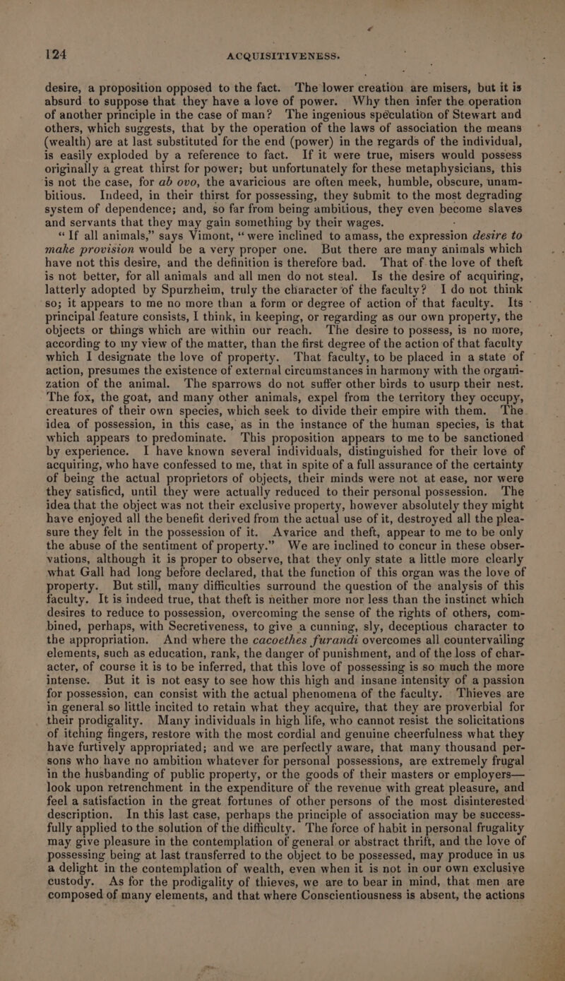 desire, a proposition opposed to the fact. The lower creation are misers, but it is absurd. to suppose that they have a love of power. Why then infer the operation of another principle in the case of man? The ingenious spéculation of Stewart and others, which suggests, that by the operation of the laws of association the means (wealth) are at last substituted for the end (power) in the regards of the individual, is easily exploded by a reference to fact. If it were true, misers would possess originally a great thirst for power; but unfortunately for these metaphysicians, this ‘is not the case, for ab ovo, the avaricious are often meek, humble, obscure, unam- bitious. Indeed, in their thirst for possessing, they Submit to the most degrading system of dependence; and, so far from being ambitious, they even become slaves and servants that they may gain something by their wages. “Tf all animals,” says Vimont, “ were inclined to amass, the expression desire to make provision would be a very proper one. But there are many animals which have not this desire, and the definition is therefore bad. That of-the love of theft is not better, for all animals and all men do not steal. Is the desire of acquiring, latterly adopted by Spurzheim, truly the character of the faculty? I do not think principal feature consists, I think, in keeping, or regarding as our own property, the objects or things which are within our reach. ‘The desire to possess, is no more, according to my view of the matter, than the first degree of the action of that faculty which I designate the love of property. That faculty, to be placed in a state of action, presumes the existence of external circumstances in harmony with the orgami- zation of the animal. The sparrows do not suffer other birds to usurp their nest. The fox, the goat, and many other animals, expel from the territory they occupy, creatures of their own species, which seek to divide their empire with them. ‘The idea of possession, in this case, as in the instance of the human species, is that which appears to predominate. This proposition appears to me to be sanctioned by experience. I have known several individuals, distinguished for their love of acquiring, who have confessed to me, that in spite of a full assurance of the certainty of being the actual proprietors of objects, their minds were not at ease, nor were they satisficd, until they were actually reduced to their personal possession. The idea that the object was not their exclusive property, however absolutely they might have enjoyed all the benefit derived from the actual use of it, destroyed all the plea- sure they felt in the possession of it. Avarice and theft, appear to me to be only the abuse of the sentiment of property.” We are inclined to concur in these obser- vations, although it is proper to observe, that they only state a little more clearly what Gall had long before declared, that the function of this organ was the love of property. But still, many difficulties surround the question of the analysis of this faculty. It is indeed true, that theft is neither more nor less than the instinet which desires to reduce to possession, overcoming the sense of the rights of others, com- bined, perhaps, with Secretiveness, to give a cunning, sly, deceptious character to the appropriation. And where the cacoethes furandi overcomes all countervailing elements, such as education, rank, the danger of punishment, and of the loss of char- acter, of course it is to be inferred, that this love of possessing is so much the more intense. But it is not easy to see how this high and insane intensity of a passion for possession, can consist with the actual phenomena of the faculty. Thieves are in general so little incited to retain what they acquire, that they are proverbial for their prodigality. Many individuals in high life, who cannot resist the solicitations of itching fingers, restore with the most cordial and genuine cheerfulness what they have furtively appropriated; and we are perfectly aware, that many thousand per- sons who have no ambition whatever for personal possessions, are extremely frugal look upon retrenchment in the expenditure of the revenue with great pleasure, and feel a satisfaction in the great fortunes of other persons of the most disinterested: description. In this last case, perhaps the principle of association may be success- fully applied to the solution of the difficulty. The force of habit in personal frugality may give pleasure in the contemplation of general or abstract thrift, and the love of possessing being at last transferred to the object to be possessed, may produce in us a delight in the contemplation of wealth, even when it is not in our own exclusive custody. As for the prodigality of thieves, we are to bear in mind, that men are composed of many elements, and that where Conscientiousness is absent, the actions