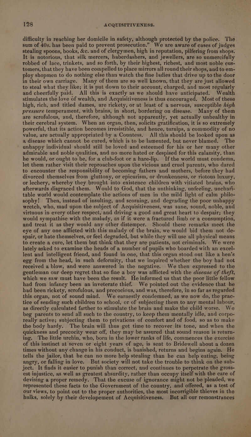 difficulty in reaching her domicile in safety, although protected by the police. The. sum of 40s. has been paid to prevent prosecution.” We are aware of cases of judges stealing spoons, books, &amp;c. and of clergymen, high in reputation, pilfering from shops. It is notorious, that silk mercers, haberdashers, and jewellers, are so unmercifully robbed of lace, trinkets, and so forth, by their highest, richest, and most noble cus- tomers, that they have been compelled to place mirrors all round their shops, and to em- ploy shopmen to do nothing else than watch the fine ladies that drive up to the door in their own carriage. Many of them are so well known, that they are just allowed to steal what they like; it is put down to their account, charged, and most regularly and cheerfully paid. All this is exactly as we should have anticipated. Wealth stimulates the love of wealth, and Acquisitiveness is thus encouraged. Most of these high, rich, and titled dames, are rickety, or at least of a nervous, susceptible high pressure temperament, with brains, in short, bordering on disease. Many of them are scrofulous, and, therefore, although not apparently, yet actually unhealthy in their cerebral system. When an organ, then, solicits gratification, it is so extremely powerful, that its action becomes irresistible, and hence, turnips, a commodity of no value, are actually appropriated by a Countess. All this should be looked upon as a disease which cannot be cured, which is to be lamented, but never blamed. The unhappy individual should still be loved and esteemed for his or her many other admirable and noble qualities, and no more hated or despised for this calamity, than he would, or ought to be, for a club-foot or a hare-lip. If the world must condemn, let them rather visit their reproaches upon the vicious and cruel parents, who dared to encounter the responsibility of becoming fathers and mothers, before they had divorced themselves from gluttony, or epicurism, or drunkenness, or riotous luxury, or lechery, whereby they brought into existence children with vitiated brains, who afterwards disgraced them. Would to God, that the unthinking, unfeeling, unchari- table world would contemplate the actions of men in the mild light of calm philo- sophy! Then, instead of insulting, and scorning, and degrading the poor unhappy wretch, who, mad upon the subject of Acquisitiveness, was sane, sound, noble, and virtuous in every other respect, and driving a good and great heart to despair; they would sympathise with the malady, as if it were a fractured limb or a consumption, and treat it as they would any other distemper. Should these remarks meet the eye of any one afflicted with this malady of the brain, we would bid them not de- spair, or hate themselves, or feel degraded, but while they will use all physical means to create a cure, let them but think that they are patients, not criminals. We were lately asked to examine the heads of a number of pupils who boarded with an excel- lent and intelligent friend, and found in one, that this organ stood out like a hen’s ege from the head, in such deformity, that we inquired whether the boy had not received a blow, and were answered in the negative. We then expressed to the gentleman our deep regret that so fine a boy was afflicted with the disease of theft, which we saw must have been the result. He informed us that the poor little fellow had from infancy been an inveterate thief. We pointed out the evidence that he had been rickety, scrofulous, and precocious, and was, therefore, in so far as regarded this organ, not of sound mind. We earnestly condemned, as we now do, the prac- tice of sending such children to school, or of subjecting them to any mental labour, as directly calculated farther to stimulate the brain and make the child worse. We beg parents to send all such to the country, to keep them mentally idle, and corpo- really active; subdjecting them to privations of comfort and of food. so as to make the body hardy. The brain will thus get time to recover its tone, and when the quickness and precocity wear off, they may be assured that sound reason is return- ing. The little urchin, who, born in the lower ranks of life, commences the exercise of this instinct at seven or eight years of age, is sent to Bridewell about a dozen times without any change in his conduct, is banished, returns and begins again. He tells the jailor, that he can no more help stealing than he can help eating, being angry, or falling in love. But society will not take the trouble to think on the sub- ject. It finds it easier to punish than correct, and continues to perpetrate the gross- est injustice, as well as greatest absurdity, rather than occupy itself with the care of devising a proper remedy. That the excuse of ignorance might not be pleaded, we represented these facts to the Government of the country, and offered, as a test of our views, to point out to the proper authorities, the most incorrigible thieves in the hulks, solely by their developement of Acquisitiveness. But all our remonstrances