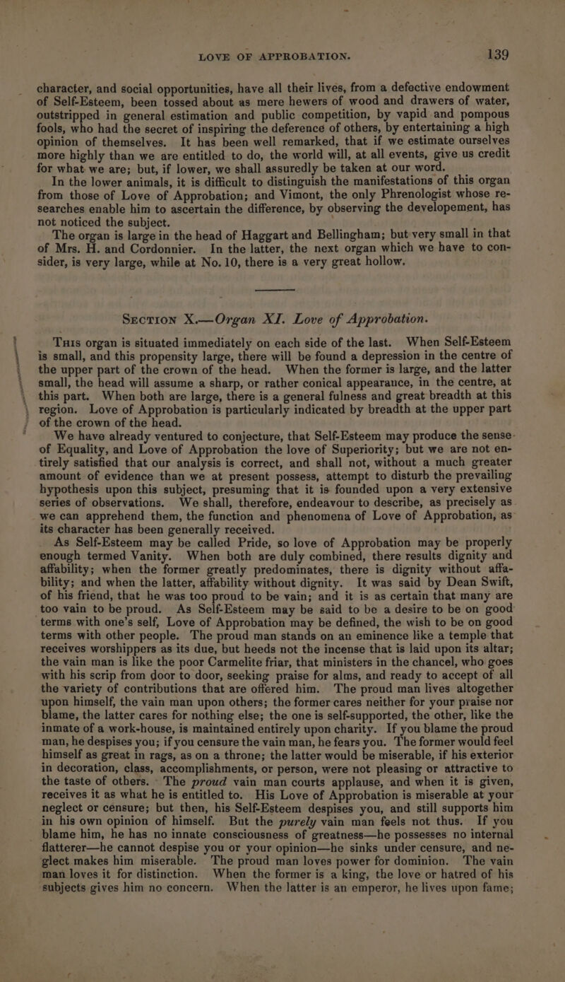 character, and social opportunities, have all their lives, from a defective endowment of Self-Esteem, been tossed about as mere hewers of wood and drawers of water, outstripped in general estimation and public competition, by vapid and pompous fools, who had the secret of inspiring the deference of others, by entertaining a high opinion of themselves. It has been well remarked, that if we estimate ourselves more highly than we are entitled to do, the world will, at all events, give us credit for what: we are; but, if lower, we shall assuredly be taken at our word. __ In the lower animals, it is difficult to distinguish the manifestations of this organ from those of Love of Approbation; and Vimont, the only Phrenologist whose re- searches enable him to ascertain the difference, by observing the developement, has not noticed the subject. : ; The organ is large in the head of Haggart and Bellingham; but very small in that of Mrs. H. and Cordonnier. In the latter, the next organ which we have to con- sider, is very large, while at No. 10, there is a very great hollow. Section X.—Organ XI. Love of Approbation. Tuis organ is situated immediately on each side of the last. When Self-Esteem is small, and this propensity large, there will be found a depression in the centre of the upper part of the crown of the head. When the former is large, and the latter small, the head will assume a sharp, or rather conical appearance, in the centre, at this part. When both are large, there is a general fulness and great breadth at this \ region. Love of Approbation is particularly indicated by breadth at the upper part of the crown of the head. We have already ventured to conjecture, that Self-Esteem may produce the sense- of Equality, and Love of Approbation the love of Superiority; but we are not en- tirely satisfied that our analysis is correct, and shall not, without a much greater amount of evidence than we at present possess, attempt to disturb the prevailing hypothesis upon this subject, presuming that it is founded upon a very extensive series of observations. We shall, therefore, endeavour to describe, as precisely as we can apprehend them, the function and phenomena of Love of Approbation, as its character has been generally received. As Self-Esteem may be called Pride, so love of Approbation may be properly enough termed Vanity. When both are duly combined, there results dignity and affability; when the former greatly predominates, there is dignity without affa- bility; and when the latter, affability without dignity. It was said by Dean Swift, of his friend, that he was too proud to be vain; and it is as certain that many are _too vain to be proud. As Self-Esteem may be said to be a desire to be on good terms with one’s self, Love of Approbation may be defined, the wish to be on good terms with other people. The proud man stands on an eminence like a temple that receives worshippers as its due, but heeds not the incense that is laid upon its altar; the vain man is like the poor Carmelite friar, that ministers in the chancel, who goes with his scrip from door to door, seeking praise for alms, and ready to accept of all the variety of contributions that are offered him. The proud man lives altogether upon himself, the vain man upon others; the former cares neither for your praise nor blame, the latter cares for nothing else; the one is self-supported, the other, like the inmate of a work-house, is maintained entirely upon charity. If you blame the proud man, he despises you; if you censure the vain man, he fears you. The former would feel himself as great in rags, as on a throne; the latter would be miserable, if his exterior in decoration, class, accomplishments, or person, were not pleasing or attractive to the taste of others. The proud vain man courts applause, and when it is given, receives it as what he is entitled to. His Love of Approbation is miserable at your neglect or censure; but then, his Self-Esteem despises you, and still supports him in his own opinion of himself. But the purely vain man feels not thus. If you _ blame him, he has no innate consciousness of greatness—he possesses no internal flatterer—he cannot despise you or your opinion—he sinks under censure, and ne- glect makes him miserable. The proud man loves power for dominion. The vain man loves it for distinction. When the former is a king, the love or hatred of his subjects gives him no concern. When the latter is an emperor, he lives upon fame;