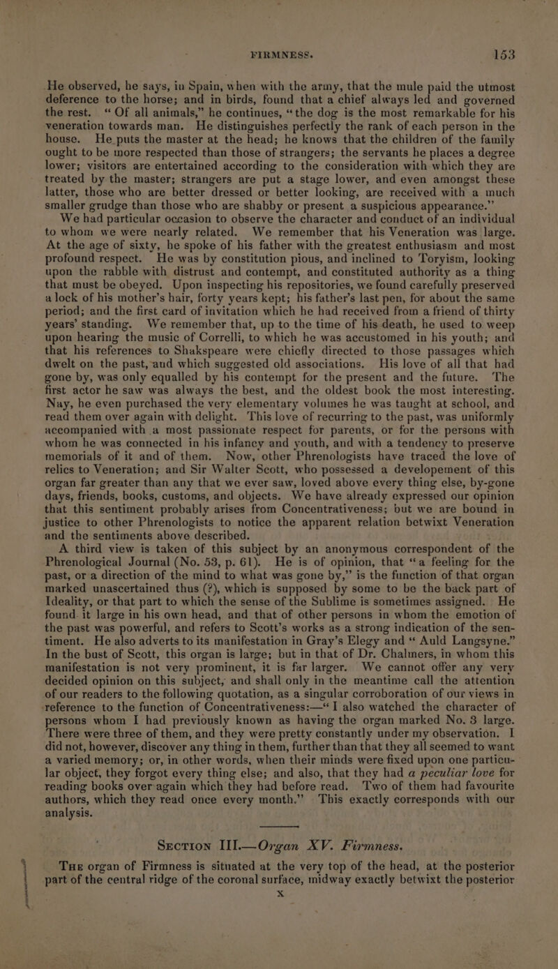 ore pintenenenrease He observed, he says, in Spain, when with the army, that the mule paid the utmost deference to the horse; and in birds, found that a chief always led and governed the rest. “ Of all animals,” he continues, “the dog is the most remarkable for his veneration towards man. He distinguishes perfectly the rank of each person in the house. He puts the master at the head; he knows that the children of the family ought to be more respected than those of strangers; the servants he places a degree lower; visitors are entertained according to the consideration with which they are treated by the master; strangers are put a stage lower, and even amongst these latter, those who are better dressed or better looking, are received with a. much smaller grudge than those who are shabby or present a suspicious appearance.” We had particular occasion to observe the character and conduct of an individual to whom we were nearly related. We remember that his Veneration was large. At the age of sixty, he spoke of his father with the greatest enthusiasm and most profound respect. He was by constitution pious, and inclined to Toryism, looking upon the rabble with distrust and contempt, and constituted authority as a thing that must be obeyed. Upon inspecting his repositories, we found carefully preserved a lock of his mother’s hair, forty years kept; his father’s last pen, for about the same period; and the first card of invitation which he had received from a friend of thirty years’ standing. We remember that, up to the time of his death, he used to weep upon hearing the music of Correlli, to which he was accustomed in his youth; and that his references to Shakspeare were chiefly directed to those passages which dwelt on the past, aud which suggested old associations. His love of all that had gone by, was only equalled by his contempt for the present and the future. The first actor he saw was always the best, and the oldest book the most interesting. Nay, he even purchased the very elementary volumes he was taught at school, and read them over again with delight. This love of recurring to the past, was uniformly accompanied with a most passionate respect for parents, or for the persons with whom he was connected in his infancy and youth, and with a tendency to preserve memorials of it and of them. Now, other Phrenologists have traced the love of relics to Veneration; and Sir Walter Scott, who possessed a developement of this organ far greater than any that we ever saw, loved above every thing else, by-gone days, friends, books, customs, and objects. We have already expressed our opinion that this sentiment probably arises from Concentrativeness; but we are bound in justice to other Phrenologists to notice the apparent relation betwixt Veneration and the sentiments above described. A third view is taken of this subject by an anonymous correspondent of the Phrenological Journal (No. 53, p. 61). He is of opinion, that “a feeling for the past, or a direction of the mind to what was gone by,” is the function of that organ marked unascertained thus (?), which is supposed by some to be the back part of Ideality, or that part to which the sense of the Sublime is sometimes assigned. He found. it large in his own head, and that of other persons in whom the emotion of the past was powerful, and refers to Scott’s works as a strong indication of the sen- timent. He also adverts to its manifestation in Gray’s Elegy and * Auld Langsyne.” In the bust of Scott, this organ is large; but in that of Dr. Chalmers, in whom this manifestation is not very prominent, it is far larger. We cannot offer any very decided opinion on this subject, and shall only in the meantime call the attention of our readers to the following quotation, as a singular corroboration of our views in persons whom I had previously known as having the organ marked No. 3 large. There were three of them, and they were pretty constantly under my observation. I did not, however, discover any thing in them, further than that they all seemed to want a varied memory; or, in other words, when their minds were fixed upon one particu- lar object, they forgot every thing else; and also, that they had a peculiar love for reading books overagain which they had before read. Two of them had favourite authors, which they read once every month.” This exactly corresponds with our analysis. . Section III.—Organ XV. Firmness. Tue organ of Firmness is situated at the very top of the head, at the posterior part of the central ridge of the coronal surface, midway exactly betwixt the posterior x