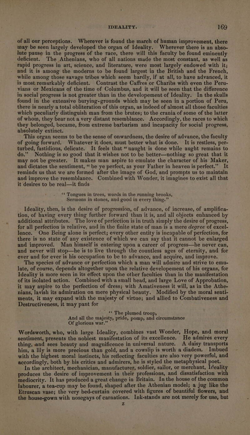 of all our perceptions. Wherever is found the march of human improvement, there may be seen largely developed the organ of Ideality. Wherever there is an abso- lute pause in the progress of the race, there will this faculty be found eminently deficient. The Athenians, who of all nations made the most constant, as well as rapid progress in art, science, and literature, were most largely endowed with it; and it is among the moderns to be found largest in the British and the French, while among those savage tribes which seem hardly, if at all, to have advanced, it is most. remarkably deficient. Contrast the Caffres or Charibs with even the Peru- vians or Mexicans of the time of Columbus, and it will be seen that the difference in social progress is not greater than in the developement of Ideality. In the skulls found in the extensive burying-grounds which may be seen in a portion of Peru, there is nearly a total obliteration of this organ, as indeed of almost all those faculties which peculiarly distinguish man from the brutes; to the crania of some of the latter of whom, they bear not a very distant resemblance. Accordingly, the races to which they belonged, became, from extreme barbarism and incapacity for social progress, absolutely extinct. This organ seems to be the sense of onwardness, the desire of advance, the faculty of going forward. Whatever it does, must better what is done. It is restless, per- turbed, fastidious, delicate. It feels that “naught is done while aught remains to do.” Nothing is so good that it wishes not to be better—nothing so great that it may not be greater. It makes man aspire to emulate the character of his Maker, and dictates the sentiment, “ be ye perfect, as your Father in heaven is perfect.” It reminds us that we are formed after the image of God, and prompts us to maintain and improve the resemblance. Combined with Wonder, it imagines to exist all that it desires to be real—it finds ‘* Tongues in trees, words in the running brooks, Sermons in stones, and good in every thing.” Ideality, then, is the desire of progression, of advance, of increase, of amplifica- tion, of having every thing further forward than it is, and all objects enhanced by additional attributes. ‘The love of perfection is in truth simply the desire of progress, for all perfection is relative, and in the finite state of man is a mere degree of excel- lence. One Being alone is perfect; every other entity is incapable of perfection, for there is no state of any existence of which we can say that it cannot be enlarged and improved. Man himself is entering upon a career of progress—he never can, and never will stop—he is to live through the countless ages of eternity, and for ever and for ever is his occupation to be to advance, and acquire, and improve. The species of advance or perfection which a man will admire and strive to emu- late, of course, depends altogether upon the relative developement of his organs, for Ideality is more seen in its effect upon the other faculties than in the manifestation of its isolated action. Combined with a small head, and large Love of Approbation, it may aspire to the perfection of dress; with Amativeness it will, as in the Athe- nians, lavish its admiration on mere physical beauty. Modified by the moral senti- ments, it may expand with the majesty of virtue; and allied to Combativeness and Destructiveness, it may pant for _‘ The plumed troop, And all the majesty, pride, pomp, and circumstance Of glorious war.” Wordsworth, who, with large Ideality, combines vast Wonder, Hope, and moral sentiment, presents the noblest manifestation of its excellence. He admires every thing, and sees beauty and magnificence in universal nature. A daisy transports him, a lily is more precious than gold, and a cowslip is worth a diadem. Imbued with the highest moral instincts, his reflecting faculties are also very powerful, and accordingly, both by his critics and admirers, he is styled the metaphysical poet. In the architect, mechanician, manufacturer, soldier, sailor, or merchant, Ideality produces the desire of improvement in their professions, and dissatisfaction with mediocrity. It has produced a great change in Britain. In the house of the common labourer, a tea-cup may be found, shaped after the Athenian model; a jug like the Etruscan vase; the very bed-curtain covered with figures of beautiful flowers, and the house-gown with nosegays of carnations. Ink-stands are not merely for use, but Zz