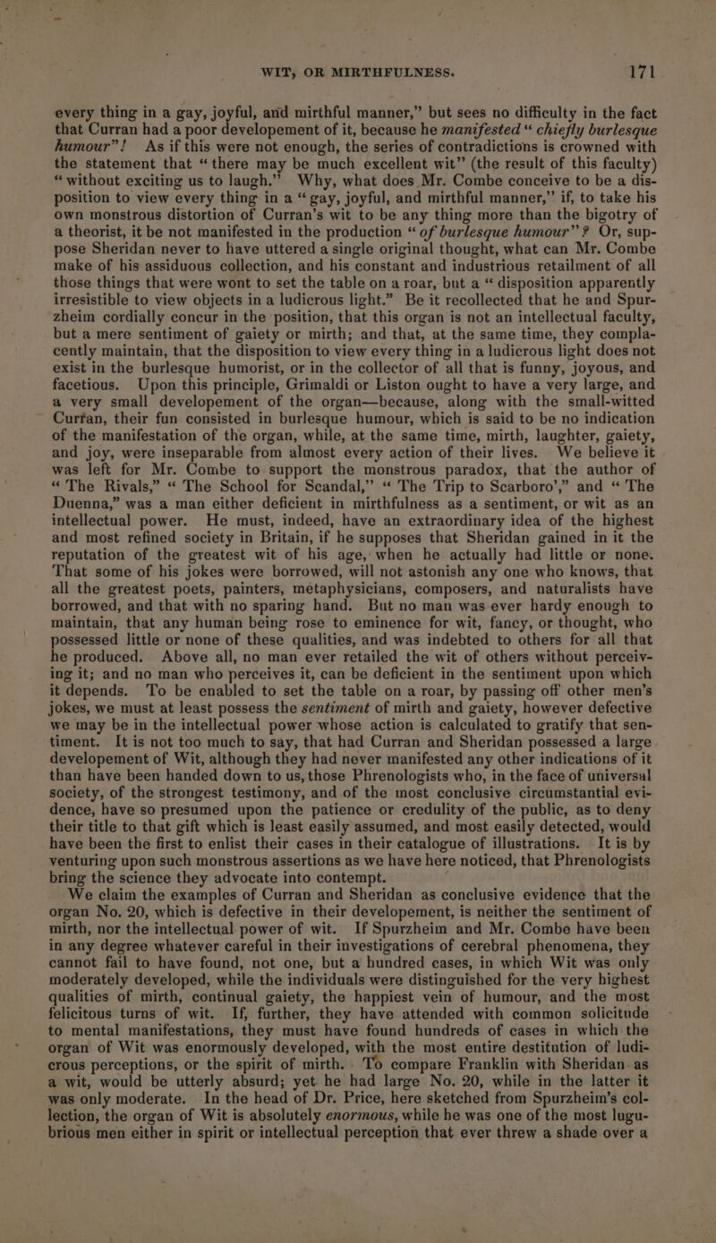 every thing in a gay, joyful, and mirthful manner,” but sees no difficulty in the fact that Curran had a poor developement of it, because he manifested “ chiefly burlesque fumour”! As if this were not enough, the series of contradictions is crowned with the statement that “there may be much excellent wit” (the result of this faculty) “ without exciting us to laugh.”” Why, what does Mr. Combe conceive to be a dis- position to view every thing in a “gay, joyful, and mirthful manner,” if, to take his own monstrous distortion of Curran’s wit to be any thing more than the bigotry of a theorist, it be not manifested in the production “ of burlesque humour” ? Or, sup- pose Sheridan never to have uttered a single original thought, what can Mr. Combe make of his assiduous collection, and his constant and industrious retailment of all those things that were wont to set the table on a roar, but a “ disposition apparently irresistible to view objects in a ludicrous light.” Be it recollected that he and Spur- zheim cordially concur in the position, that this organ is not an intellectual faculty, but a mere sentiment of gaiety or mirth; and that, at the same time, they compla- cently maintain, that the disposition to view every thing in a ludicrous light does not exist in the burlesque humorist, or in the collector of all that is funny, joyous, and facetious. Upon this principle, Grimaldi or Liston ought to have a very large, and a very small developement of the organ—because, along with the small-witted Curran, their fun consisted in burlesque humour, which is said to be no indication of the manifestation of the organ, while, at the same time, mirth, laughter, gaiety, and joy, were inseparable from almost every action of their lives. We believe it was left for Mr. Combe to support the monstrous paradox, that the author of “ The Rivals,” “ The School for Scandal,” “« The Trip to Scarboro’,” and “ The Duenna,” was a man either deficient in mirthfulness as a sentiment, or wit as an intellectual power. He must, indeed, have an extraordinary idea of the highest and most refined society in Britain, if he supposes that Sheridan gained in it the reputation of the greatest wit of his age, when he actually had little or none. That some of his jokes were borrowed, will not astonish any one who knows, that all the greatest poets, painters, metaphysicians, composers, and naturalists have borrowed, and that with no sparing hand. But no man was ever hardy enough to maintain, that any human being rose to eminence for wit, fancy, or thought, who possessed little or none of these qualities, and was indebted to others for all that he produced. Above all, no man ever retailed the wit of others without perceiv- ing it; and no man who perceives it, can be deficient in the sentiment upon which it depends. ‘To be enabled to set the table on a roar, by passing off other men’s jokes, we must at least possess the sentiment of mirth and gaiety, however defective we may be in the intellectual power whose action is calculated to gratify that sen- timent. It is not too much to say, that had Curran and Sheridan possessed a large developement of Wit, although they had never manifested any other indications of it than haye been handed down to us, those Phrenologists who, in the face of universal society, of the strongest testimony, and of the most conclusive circumstantial evi- dence, have so presumed upon the patience or credulity of the public, as to deny their title to that gift which is least easily assumed, and most easily detected, would have been the first to enlist their cases in their catalogue of illustrations. It is by venturing upon such monstrous assertions as we have here noticed, that Phrenologists bring the science they advocate into contempt. | We claim the examples of Curran and Sheridan as conclusive evidence that the organ No. 20, which is defective in their developement, is neither the sentiment of mirth, nor the intellectual power of wit. If Spurzheim and Mr. Combe have been in any degree whatever careful in their investigations of cerebral phenomena, they cannot fail to have found, not one, but a hundred cases, in which Wit was only moderately developed, while the individuals were distinguished for the very highest qualities of mirth, continual gaiety, the happiest vein of humour, and the most felicitous turns of wit. If, further, they have attended with common solicitude to mental manifestations, they must have found hundreds of cases in which the organ of Wit was enormously developed, with the most entire destitution of ludi- crous perceptions, or the spirit of mirth. To compare Franklin with Sheridan. as a wit, would be utterly absurd; yet. he had large No. 20, while in the latter it was only moderate. In the head of Dr. Price, here sketched from Spurzheim’s col- lection, the organ of Wit is absolutely enormous, while he was one of the most lugu- brious men either in spirit or intellectual perception that ever threw a shade over a