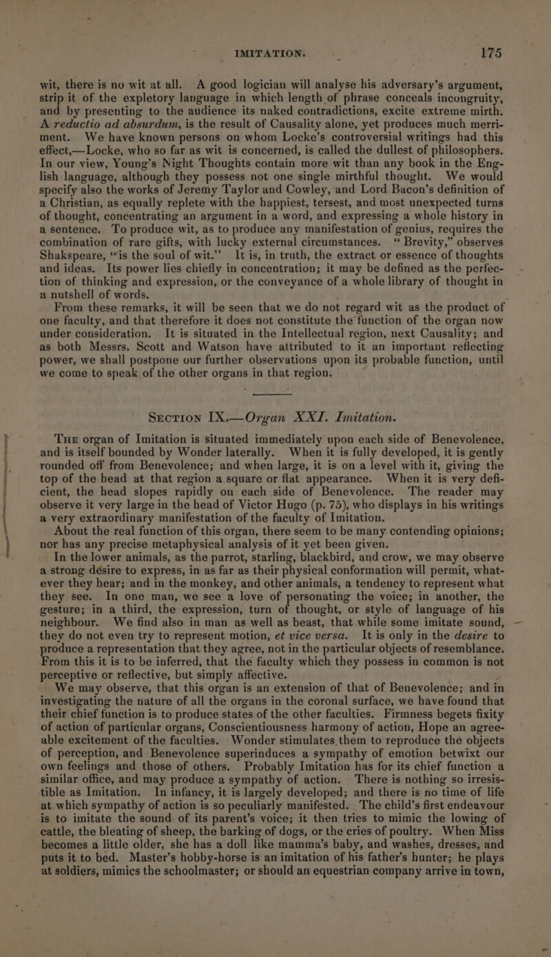 wit, there is no wit at all. A good logician will analyse his adversary’s argument, strip it of the expletory language in which length of phrase conceals incongruity, and by presenting to the audience its naked contradictions, excite extreme mirth. A reductio ad absurdum, is the result of Causality alone, yet produces much merri- ment. We have known persons on whom Locke’s controversial writings had this effect,— Locke, who so far as wit is concerned, is called the dullest of philosophers. In our view, Young’s Night Thoughts contain more wit than any book in the Eng- lish language, although they possess not one single mirthful thought. We would specify also the works of Jeremy Taylor and Cowley, and Lord Bacon’s definition of a Christian, as equally replete with the happiest, tersest, and most unexpected turns of thought, concentrating an argument in a word, and expressing a whole history in a sentence. To produce wit, as to produce any manifestation of genius, requires the combination of rare gifts, with lucky external circumstances. ‘“ Brevity,” observes Shakspeare, ‘is the soul of wit.” It is, in truth, the extract or essence of thoughts and ideas. Its power lies chiefly in concentration; it may be defined as the perfec- tion of thinking and expression, or the conveyance of a whole library of thought in a nutshell of words. From these remarks, it will be seen that we do not regard wit as the product of one faculty, and that therefore it does not constitute the function of the organ now under consideration. It is situated in the Intellectual region, next Causality; and as both Messrs. Scott and Watson have attributed to it an important reflecting power, we shall postpone our further observations upon its probable function, until we come to speak of the other organs in that region. Section [X.—Organ XXI. Imitation. Tue organ of Imitation is situated immediately upon each side of Benevolence, and is itself bounded by Wonder laterally. When it is fully developed, it is gently rounded off from Benevolence; and when large, it is on a level with it, giving the top of the head at that region a square or flat appearance. When it is very defi- cient, the head slopes rapidly on each side of Benevolence. The reader may observe it very large in the head of Victor Hugo (p. 75), who displays in his writings a very extraordinary manifestation of the faculty of Imitation. About the real function of this organ, there seem to be many. contending opinions; nor has any precise metaphysical analysis of it yet been given. In the lower animals, as the parrot, starling, blackbird, and crow, we may observe a strong désire to express, in as far as their physical conformation will permit, what- ever they hear; and in the monkey, and other animals, a tendency to represent what they see. In one man, we see a love of personating the voice; in another, the gesture; in a third, the expression, turn of thought, or style of language of his neighbour. We find also in man as well as beast, that while some imitate sound, they do not even try to represent motion, e¢ vice versa. It is only in the desire to produce a representation that they agree, not in the particular objects of resemblance. From this it is to be inferred, that the faculty which they possess in common is not perceptive or reflective, but simply affective. } We may observe, that this organ is an extension of that of Benevolence; and in investigating the nature of all the organs in the coronal surface, we have found that their chief function is to produce states of the other faculties. Firmness begets fixity of action of particular organs, Conscientiousness harmony of action, Hope an agree- able excitement of the faculties. Wonder stimulates them to reproduce the objects of perception, and Benevolence superinduces a sympathy of emotion betwixt our own feelings and those of others. Probably Imitation has for its chief function a similar office, and may produce a sympathy of action. There is nothing so irresis- tible as Imitation. In infancy, it is largely developed; and there is no time of life at which sympathy of action is so peculiarly manifested. The child’s first endeavour is to imitate the sound of its parent’s voice; it then tries to mimic the lowing of cattle, the bleating of sheep, the barking of dogs, or the cries of poultry. When Miss becomes a little older, she has a doll like mamma’s baby, and washes, dresses, and puts it to bed. Master’s hobby-horse is an imitation of his father’s hunter; he plays at soldiers, mimics the schoolmaster; or should an equestrian company arrive in town,