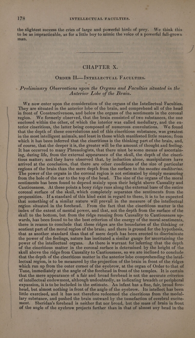 the slightest success the cries of large and powerful birds of prey. We think this to be as impracticable, as for alittle boy to mimic the voice of a powerful full-grown man. CHAPTER X. Orver I].—InTELLECTUAL FACULTIES. ~ - Preliminary Observations upon the Organs and Faculties situated in the Anterior Lobe of the Brain. WE now enter upon the consideration of the organs of the Intellectual Faculties. They are situated in the anterior lobe of the brain, and comprehend all of the head in front of Constructiveness, and below the organs of the sentiments in the coronal region. We formerly observed, that the brain consisted of two substances, the one enclosed within the other, of which the interior was called medullary, and the ex- terior cineritious, the latter being composed of numerous conyolutions. We found that the depth of these convolutions and of this cineritious substance, was greatest in the most intelligent animals, and least in those which manifested little reason; from which it has been inferred that the cineritious is the thinking part of the brain, and, of course, that the deeper it is, the greater will be the amount of thought and feeling. It has occurred to many Phrenologists, that there must be some means of ascertain- ing, during life, from the external appearance of the skull, the depth of the cineri- tious matter; and they have observed that, by induction alone, manipulators have arrived at the conclusion, that there are other conditions of the-size of particular regions of the brain than the mere depth from the surface to the meatus auditorius. The power of the organs in the coronal region is not estimated by simply measuring from the hole of the ear to the top of the head. The size of the organs of the moral sentiments has been found to depend mainly upon their height above Causality and Cautiousness. At these points a bony ridge runs along the external base of the entire coronal surface of the skull, which completely separates the sentiments from the propensities. Ifastandard of this kind exist in regard to these, it is to be expected that something of a similar nature will prevail in the measure of the intellectual region. situated in the forehead. From the fact that the cineritious matter is the index of the extent of mental power, and that, not the depth from the surface of the skull to the bottom, but from the ridge running from Causality to Cautiousness up- wards, has been found to be the best criterion of the energy of the moral sentiments, there is reason to conclude that these ridges are the boundaries of the thinking or sentient part of the moral region of the brain; and there is ground for the hypothesis, that as another standard than that of mere depth has been erected to discriminate the power of the feelings, nature has instituted a similar gauge for ascertaining the power of the intellectual organs. As there is warrant for inferring that the depth of the cineritious matter in the coronal surface is determined by the height of the ‘skull above the ridge from Causality to Cautiousness, so we are inclined to conclude that the depth of the cineritious matter in the anterior lobe comprehending the intel- lectual region, is to be measured by the projection of the brain in front of the ridges which run up from the outer corner of the eyebrow, at the organ of Order to that of Tune, immediately at the angle of the forehead in front of the temples. It is certain that the mere appearance of a fair and broad forehead is not the accurate criterion of intellectual endowment, although undoubtedly, as indicating breadth or peripheral expansion, it is to be included in the estimate. An infant has a fine, fair, broad fore- head, but almost nothing in front of the angle of the eyebrow. Its intellect has been little exercised, and it has not therefore redeemed the cineritious from the medul- lary substance, and pushed the brain outward by the tumefaction of cerebral excite- ment. Sheridan’s forehead is neither flat nor broad, but the mass of brain in front of the angle of the eyebrow projects further than in that of almost any head in the Bs