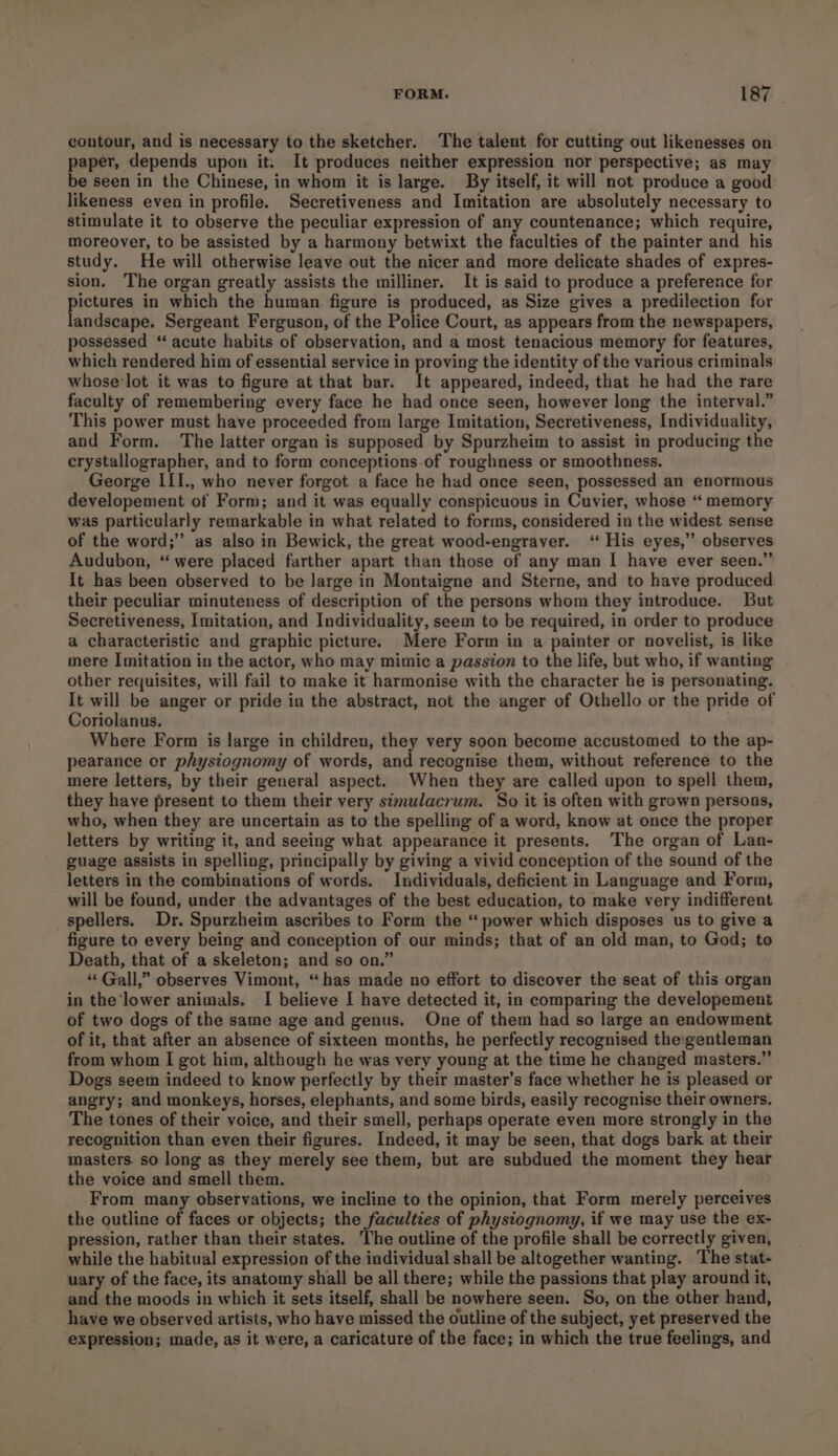 FORM. 2 contour, and is necessary to the sketcher. The talent for cutting out likenesses on paper, depends upon it. It produces neither expression nor perspective; as may be seen in the Chinese, in whom it is large. By itself, it will not produce a good likeness even in profile. Secretiveness and Imitation are absolutely necessary to stimulate it to observe the peculiar expression of any countenance; which require, moreover, to be assisted by a harmony betwixt the faculties of the painter and his study. He will otherwise leave out the nicer and more delicate shades of expres- sion. The organ greatly assists the milliner. It is said to produce a preference for pictures in which the human figure is produced, as Size gives a predilection for landscape. Sergeant Ferguson, of the Police Court, as appears from the newspapers, possessed “ acute habits of observation, and a most tenacious memory for features, which rendered him of essential service in proving the identity of the various criminals whose-lot it was to figure at that bar. It appeared, indeed, that he had the rare faculty of remembering every face he had once seen, however long the interval.” This power must have proceeded from large Imitation, Secretiveness, Individuality, and Form. ‘The latter organ is supposed by Spurzheim to assist in producing the crystallographer, and to form conceptions-of roughness or smoothness. George III., who never forgot a face he had once seen, possessed an enormous developement of Form; and it was equally conspicuous in Cuvier, whose “ memory was particularly remarkable in what related to forms, considered in the widest sense of the word;’’ as also in Bewick, the great wood-engraver. ‘ His eyes,” observes Audubon, “were placed farther apart than those of any man I have ever seen.” It has been observed to be Jarge in Montaigne and Sterne, and to have produced their peculiar minuteness of description of the persons whom they introduce. But Secretiveness, Imitation, and Individuality, seem to be required, in order to produce a characteristic and graphic picture. Mere Form in a painter or novelist, is like mere Imitation in the actor, who may mimic a passion to the life, but who, if wanting other requisites, will fail to make it harmonise with the character he is personating. It will be anger or pride in the abstract, not the anger of Othello or the pride of Coriolanus. Where Form is large in children, they very soon become accustomed to the ap- pearance or physiognomy of words, and recognise them, without reference to the mere letters, by their general aspect. When they are called upon to spell them, they have present to them their very simulacrum. So it is often with grown persons, who, when they are uncertain as to the spelling of a word, know at once the proper letters by writing it, and seeing what appearance it presents. The organ of Lan- guage assists in spelling, principally by giving a vivid conception of the sound of the letters in the combinations of words. Individuals, deficient in Language and Form, will be found, under the advantages of the best education, to make very indifferent spellers. Dr. Spurzheim ascribes to Form the “ power which disposes us to give a figure to every being and conception of our minds; that of an old man, to God; to Death, that of a skeleton; and so on.” “‘ Gall,” observes Vimont, “has made no effort to discover the seat of this organ in the lower animals. I believe I have detected it, in comparing the developement of two dogs of the same age and genus. One of them had so large an endowment of it, that after an absence of sixteen months, he perfectly recognised the gentleman from whom I got him, although he was very young at the time he changed masters.”’ Dogs seem indeed to know perfectly by their master’s face whether he is pleased or angry; and monkeys, horses, elephants, and some birds, easily recognise their owners. The tones of their voice, and their smell, perhaps operate even more strongly in the recognition than even their figures. Indeed, it may be seen, that dogs bark at their masters. so long as they merely see them, but are subdued the moment they hear the voice and smell them. From many observations, we incline to the opinion, that Form merely perceives the outline of faces or objects; the faculties of physiognomy, if we may use the ex- pression, rather than their states. ‘The outline of the profile shall be correctly given, while the habitual expression of the individual shall be altogether wanting. The stat- uary of the face, its anatomy shall be all there; while the passions that play around it, and the moods in which it sets itself, shall be nowhere seen. So, on the other hand, have we observed artists, who have missed the outline of the subject, yet preserved the expression; made, as it were, a caricature of the face; in which the true feelings, and