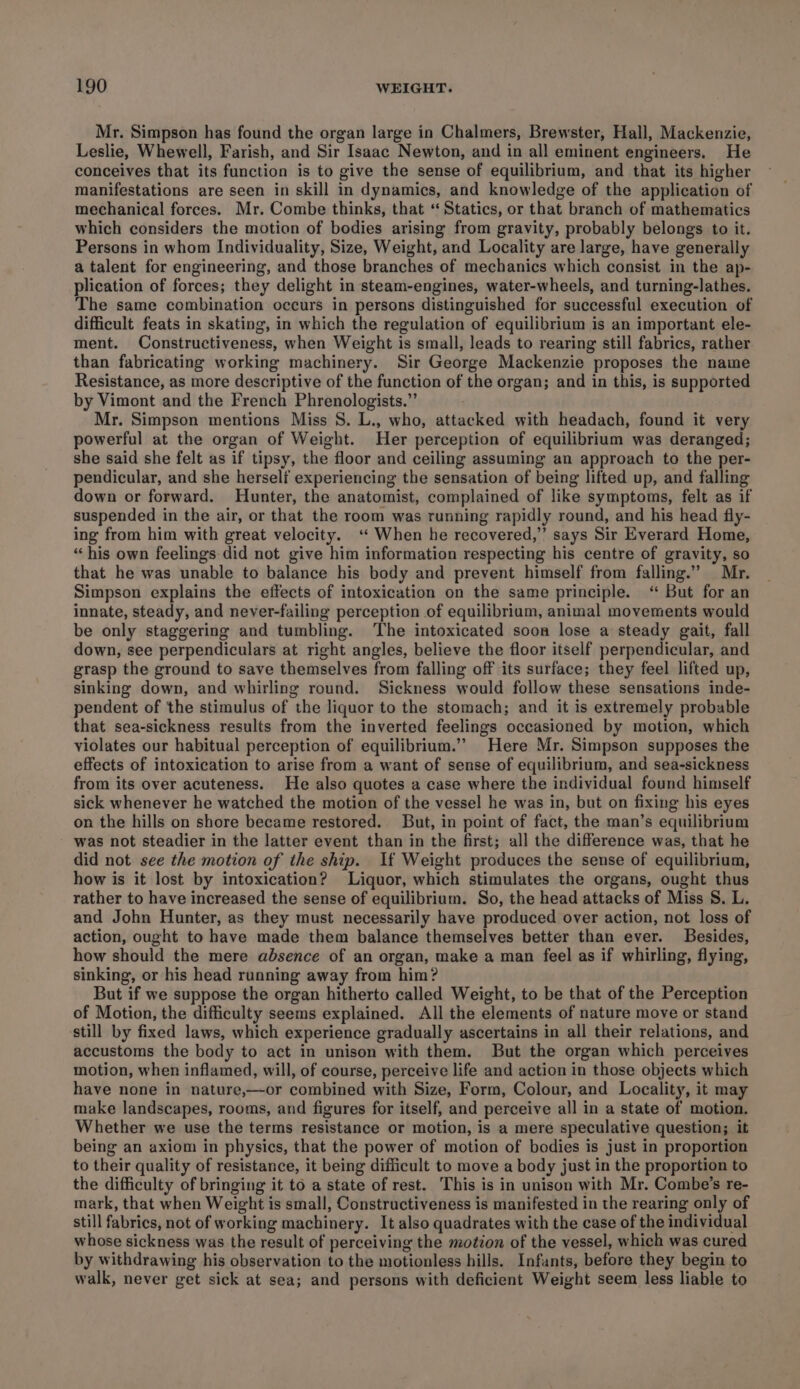 Mr. Simpson has found the organ large in Chalmers, Brewster, Hall, Mackenzie, Leslie, Whewell, Farish, and Sir Isaac Newton, and in all eminent engineers. He conceives that its function is to give the sense of equilibrium, and that its higher manifestations are seen in skill in dynamics, and knowledge of the application of mechanical forces. Mr. Combe thinks, that “ Statics, or that branch of mathematics which considers the motion of bodies arising from gravity, probably belongs to it. Persons in whom Individuality, Size, Weight, and Locality are large, have generally a talent for engineering, and those branches of mechanics which consist in the ap- plication of forces; they delight in steam-engines, water-wheels, and turning-lathes. The same combination occurs in persons distinguished for successful execution of difficult feats in skating, in which the regulation of equilibrium is an important ele- ment. Constructiveness, when Weight is small, leads to rearing still fabrics, rather than fabricating working machinery. Sir George Mackenzie proposes the name Resistance, as more descriptive of the function of the organ; and in this, is supported by Vimont and the French Phrenologists.” Mr. Simpson mentions Miss 8. L., who, attacked with headach, found it very powerful at the organ of Weight. Her perception of equilibrium was deranged; she said she felt as if tipsy, the floor and ceiling assuming an approach to the per- pendicular, and she herself experiencing the sensation of being lifted up, and falling down or forward. Hunter, the anatomist, complained of like symptoms, felt as if suspended in the air, or that the room was running rapidly round, and his head fly- ing from him with great velocity. ‘ When he recovered,” says Sir Everard Home, “his own feelings did not give him information respecting his centre of gravity, so that he was unable to balance his body and prevent himself from falling.” Mr. Simpson explains the effects of intoxication on the same principle. ‘“ But for an innate, steady, and never-failing perception of equilibrium, animal movements would be only staggering and tumbling. The intoxicated soon lose a steady gait, fall down, see perpendiculars at right angles, believe the floor itself perpendicular, and grasp the ground to save themselves from falling off its surface; they feel lifted up, sinking down, and whirling round. Sickness would follow these sensations inde- pendent of the stimulus of the liquor to the stomach; and it is extremely probable that sea-sickness results from the inverted feelings occasioned by motion, which violates our habitual perception of equilibrium.’’ Here Mr. Simpson supposes the effects of intoxication to arise from a want of sense of equilibrium, and sea-sickness from its over acuteness. He also quotes a case where the individual found himself sick whenever he watched the motion of the vessel he was in, but on fixing his eyes on the hills on shore became restored. But, in point of fact, the man’s equilibrium was not steadier in the latter event than in the first; all the difference was, that he did not see the motion of the ship. If Weight produces the sense of equilibrium, how is it lost by intoxication? Liquor, which stimulates the organs, ought thus rather to have increased the sense of equilibrium. So, the head attacks of Miss S. L. and John Hunter, as they must necessarily have produced over action, not loss of action, ought to have made them balance themselves better than ever. Besides, how should the mere absence of an organ, make a man feel as if whirling, flying, sinking, or his head running away from him? But if we suppose the organ hitherto called Weight, to be that of the Perception of Motion, the difficulty seems explained. All the elements of nature move or stand still by fixed laws, which experience gradually ascertains in all their relations, and accustoms the body to act in unison with them. But the organ which perceives motion, when inflamed, will, of course, perceive life and action in those objects which have none in nature,—or combined with Size, Form, Colour, and Locality, it may make landscapes, rooms, and figures for itself, and perceive all in a state of motion. Whether we use the terms resistance or motion, is a mere speculative question; it being an axiom in physics, that the power of motion of bodies is just in proportion to their quality of resistance, it being difficult to move a body just in the proportion to the difficulty of bringing it to a state of rest. This is in unison with Mr. Combe’s re- mark, that when Weight is small, Constructiveness is manifested in the rearing only of still fabrics, not of working machinery. It also quadrates with the case of the individual whose sickness was the result of perceiving the motion of the vessel, which was cured by withdrawing his observation to the motionless hills. Infants, before they begin to walk, never get sick at sea; and persons with deficient Weight seem less liable to