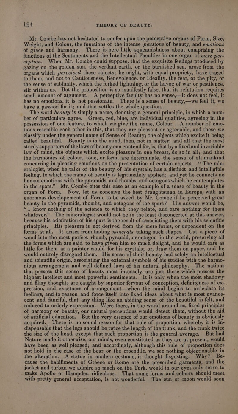 Mr. Combe has not hesitated to confer upon the perceptive organs of Form, Size, Weight, and Colour, the functions of the intense passions of beauty, and emotions of grace and harmony. There is here little squeamishness about comprising the functions of the Sentiments and the Intellectual Faculties in one organ of mere per- ception. When Mr. Combe could suppose, that the exquisite feelings produced by gazing on the golden sun, the verdant earth, or the burnished sea, arose from the organs which perceived these objects; he might, with equal propriety, have traced to them, and not to Cautiousness, Benevolence, or Ideality, the fear, or the pity, or the sense of sublimity, which the forked lightning, or the havoc of war or pestilence, stir within us. But the proposition is so manifestly false, that its refutation requires small amount of argument. A perceptive faculty has no sense,—it does not feel, it has no emotions, it is not passionate. There is a sense of beauty,—we feel it, we have a passion for it; and that settles the whole question. The word beauty is simply a name, denoting a general principle, in which a num- ber of particulars agree. Green, red, blue, are individual qualities, agreeing in the possession of one feature, to which we give the name, Colour. A number of emo- tions resemble each other in this, that they are pleasant or agreeable, and these we classify under the general name of Sense of Beauty; the objects which excite it being called beautiful. Beauty is in the mind, then, not in matter; and all that the most sturdy supporters of thelaws of beauty can contend for, is, that by a fixed and invariable law of mind, the objects which excite pleasure in one breast, do so in all; and that the harmonies of colour, tone, or form, are determinate, the sense of all mankind concurring in pleasing emotions on the presentation of certain objects. ‘The min- eralogist, when he talks of the beauty of his crystals, has a distinct and intelligible feeling, to which the name of beauty is legitimately applied; and yet he connects no human emotions with the pyramids, and rhombs, and octagons which he contemplates in the spars.” Mr. Combe cites this case as an example of a sense of beauty in the organ of Form. Now, let us conceive the best draughtsman in Europe, with an enormous developement of Form, to be asked by Mr. Combe if he perceived great beauty in the pyramids, rhombs, and octagons of the spars? His answer would be, “IT know nothing of the science to which they relate, and care nothing for them whatever.” The mineralogist would not be in the least disconcerted at this answer, because his admiration of his spars is the result of associating them with his scientific principles. His pleasure is not derived from the mere forms, or dependent on the forms at all. It arises from finding minerals taking such shapes. Cut a piece of wood into the most perfect rhomb, pyramid, or octagon in the world, preserving all the forms which are said to have given him so much delight, and he would care as little for them as a painter would for his crystals; or, draw them on paper, and he would entirely disregard them. His sense of their beauty had solely an intellectual and scientific origin, associating the external symbols of his studies with the harmo- nious arrangement and well defined laws of his natural philosophy. The nations that possess this sense of beauty most intensely, are just those which possess the highest intellect and most powerful sentiments. It is only when the most shadowy and filmy thoughts are caught by superior fervour of conception, definiteness of ex- | pression, and exactness of arrangement—when the mind begins to articulate its feelings, and to reason and force itself into fixed ideas about what is most evanes- cent and fanciful, that any thing like an abiding sense of the beautiful is felt, and reduced to orderly expression. Were there, in the world around us, fixed principles of harmony or beauty, our natural perceptions would detect them, without the aid of artificial education. But the very essence of our emotions of beauty is obviously acquired. ‘There is no sound reason for that rule of proportion, whereby it is in- dispensable that the legs should be twice the length of the trunk, and the trunk twice the size of the head, except that such proportion is the general average. But had Nature made it otherwise, our minds, even constituted as they are at present, would have been as well pleased; and accordingly, although this rule of proportion does not hold in the case of the bear or the crocodile, we see nothing objectionable in the alteration. A statue in modern costume, is thought disgusting. Why? Be- cause the habiliments of Greece or Rome are the prescribed garments; and the jacket and turban we admire so much on the Turk, would in our eyes only serve to make Apollo or Hampden ridiculous. That some forms- and colours should meet with pretty general acceptation, is not wonderful. The sun or moon would soon