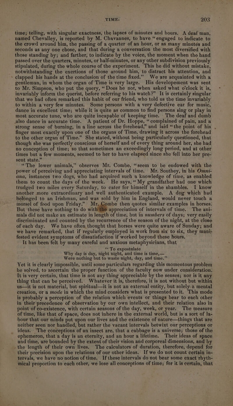 , time; telling, with singular exactness, the lapses of minutes and hours. A deaf man, named Chevalley, is reported by M. Chavannes, to have “engaged to indicate to the crowd around him, the passing of a quarter of an hour, or as many minutes and seconds as any one chose, and that during a conversation the most diversified with those standing by; and farther, to indicate by the voice, the moment when the hand passed over the quarters, minutes, or half-minutes, or any other subdivision previously stipulated, during the whole course of the experiment. This he did without mistake, notwithstanding the exertions of those around him, to distract his attention, and clapped his hands at the conclusion of the time fixed.”” We are acquainted with a gentleman, in whom the organ of Time is very large. His developement was sent to Mr. Simpson, who put the query, “ Does he not, when asked what o'clock it is, invariably inform the querist, before referring to his watch?” It is certainly singular that we had often remarked this habit of our friend, who told us the time invariably to within a very few minutes. Some persons with a very defective ear for music, dance in excellent time; while it is quite as common to find persons sing or play in most accurate tune, who are quite incapable of keeping time. The deaf and dumb finger most exactly upon one of the organs of Time, drawing it across the forehead to the other organ of Time.” She stated, without being particularly questioned, that though she was perfectly conscious of herself and of every thing around her, she had no conception of time; so that sometimes an exceedingly long period, and at other times but a few moments, seemed to her to have elapsed since she fell into her pre- sent state.” “The lower animals,’”’ observes Mr. Combe, “seem to be endowed with the power of perceiving and appreciating intervals of time. Mr. Southey, in his Omni- ana, instances two dogs, who had acquired such a knowledge of time, as enabled them to count the days of the week. He says, “‘ My grandfather had one which trudged two miles every Saturday, to cater for himself in the shambles. I know another more extraordinary and well authenticated example. A dog which bad morsel of food upon Friday.” Mr..Combe then quotes similar examples in horses. But these have nothing to do wit appreciation of intervals of time. The ani- mals did not make an estimate in length of time, but in numbers of days; very easily discriminated and counted by the recurrence of the season of the night, at the close of each day. We have often thought that horses were quite aware of Sunday; and we have remarked, that if regularly employed in work from six to six, they mani- fested evident symptoms of dissatisfaction if worked beyond these hours, It has been felt by many careful and anxious metaphysicians, that ; ‘* To expostulate Why day is day, night night, and time is time, — Were nothing but to waste night, day, and time.” Yet it is clearly impossible, until some particulars regarding this momentous problem be solved, to ascertain the proper function of the faculty now under consideration. It is very certain, that time is not any thing appreciable by the senses; nor is it. any thing that can be perceived. Whatever it is, therefore, it is not without but within us—it is not material, but spiritual—it is not an external entity, but solely a mental creation, or a mode in which the mind considers what is presented to it. This mode is probably a perception of the relation which events or things bear to each other in their precedence of observation by our own intellect, and their relation also in point of co-existence, with certain seasons of the day, week, or year. The measure of time, like that of space, does not inhere in the external world, but is a sort of la- bour that our minds put upon our lives and the existence of nature—things that are neither seen nor handled, but rather the vacant intervals betwixt our perceptions or ideas. “The conceptions of an insect are, that a cabbage is a universe; those of the ephemeron, that a day is an eternity, and an hour a lifetime. Their ideas of space and time, are bounded by the extent of their vision and corporeal dimensions, and by their precision upon the relations of our other ideas. If we do not count certain in- tervals, we have no notion of time. If these intervals do not bear some exact rhyth-
