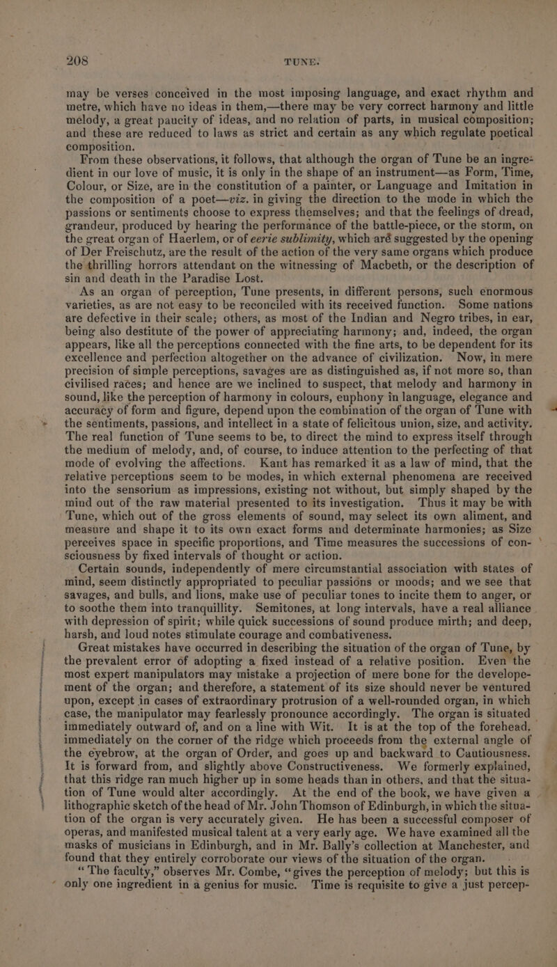 may be verses conceived in the most imposing language, and exact rhythm and metre, which have no ideas in them,—there may be very correct harmony and little melody, a great paucity of ideas, and no relation of parts, in musical composition; and these are reduced to laws as strict and certain as any which regulate poetical composition. From these observations, it follows, that although the organ of Tune be an ingre- dient in our love of music, it is only in the shape of an instrument—as Form, Time, Colour, or Size, are in the constitution of a painter, or Language and Imitation in the composition of a poet—viz. in giving the direction to the mode in which the passions or sentiments choose to express themselves; and that the feelings of dread, grandeur, produced by hearing the performance of the battle-piece, or the storm, on the great organ of Haerlem, or of eevie sublimity, which aré suggested by the opening. of Der Freischutz, are the result of the action of the very same organs which produce the thrilling horrors attendant on the witnessing of Macbeth, or the description of sin and death in the Paradise Lost. As an organ of perception, Tune presents, in different persons, such enormous varieties, as are not easy to be reconciled with its received function. Some nations are defective in their scale; others, as most of the Indian and Negro tribes, in ear, being also destitute of the power of appreciating harmony; and, indeed, the organ appears, like all the perceptions connected with the fine arts, to be dependent for its excellence and perfection altogether on the advance of civilization. Now, in mere precision of simple perceptions, savages are as distinguished as, if not more so, than civilised races; and hence are we inclined to suspect, that melody and harmony in sound, like the perception of harmony in colours, euphony in language, elegance and accuracy of form and figure, depend upon the combination of the organ of Tune with the sentiments, passions, and intellect in a state of felicitous union, size, and activity. The real function of Tune seems to be, to direct the mind to express itself through the medium of melody, and, of course, to induce attention to the perfecting of that mode of evolving the affections. Kant has remarked it as a law of mind, that the relative perceptions seem to be modes, in which external phenomena are received into the sensorium as impressions, existing not without, but simply shaped by the mind out of the raw material presented to its investigation. Thus it may be with Tune, which out of the gross elements of sound, may select its own aliment, and measure and shape it to its own exact forms and determinate harmonies; as Size pereeives space in specific proportions, and Time measures the successions of con- sciousness by fixed intervals of thought or action. Certain sounds, independently of mere circumstantial association with states of mind, seem distinctly appropriated to peculiar passions or moods; and we see that savages, and bulls, and lions, make use of peculiar tones to incite them to anger, or to soothe them into tranquillity. Semitones, at long intervals, have a real alliance with depression of spirit; while quick successions of sound produce mirth; and deep, harsh, and loud notes stimulate courage and combativeness. . Great mistakes have occurred in describing the situation of the organ of Tune, by the prevalent error of adopting a fixed instead of a relative position. Even the most expert manipulators may mistake a projection of mere bone for the develope- ment of the organ; and therefore, a statement of its size should never be ventured upon, except in cases of extraordinary protrusion of a well-rounded organ, in which case, the manipulator may fearlessly pronounce accordingly. The organ is situated © immediately outward of, and on a line with Wit. It is at the top of the forehead. immediately on the corner of the ridge which proceeds from the external angle of the eyebrow, at the organ of Order, and goes up and backward to Cautiousness. It is forward from, and slightly above Constructiveness. We formerly explained, that this ridge ran much higher up in some heads than in others, and that the situa- tion of Tune would alter accordingly. At the end of the book, we have given a | lithographic sketch of the head of Mr. John Thomson of Edinburgh, in which the situa- tion of the organ is very accurately given. He has been a successful composer of operas, and manifested musical talent at a very early age. We have examined all the masks of musicians in Edinburgh, and in Mr. Bally’s collection at Manchester, and found that they entirely corroborate our views of the situation of the organ. “The faculty,” observes Mr. Combe, “gives the perception of melody; but this is only one ingredient in a genius for music. Time is requisite to give a just percep-