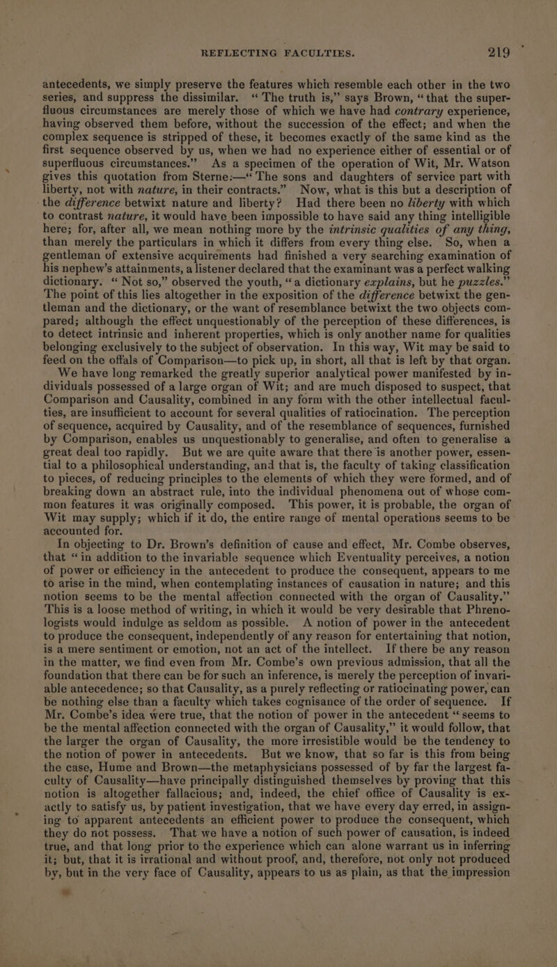 antecedents, we simply preserve the features which resemble each other in the two series, and suppress the dissimilar. ‘ The truth is,” says Brown, “that the super- fluous circumstances are merely those of which we have had contrary experience, having observed them before, without the succession of the effect; and when the complex sequence is stripped of these, it becomes exactly of the same kind as the first sequence observed by us, when we had no experience either of essential or of superfluous circumstances.’ As a specimen of the operation of Wit, Mr. Watson gives this quotation from Sterne:—‘‘ The sons and daughters of service part with liberty, not with nature, in their contracts.” Now, what is this but a description of the difference betwixt nature and liberty? Had there been no liberty with which to contrast nature, it would have been impossible to have said any thing intelligible here; for, after all, we mean nothing more by the intrinsic qualities of any thing, than merely the particulars in which it differs from every thing else. So, when a gentleman of extensive acquirements had finished a very searching examination of his nephew’s attainments, a listener declared that the examinant was a perfect walking dictionary. ‘“ Not so,” observed the youth, “a dictionary explains, but he puzzles.” The point of this lies altogether in the exposition of the difference betwixt the gen- tleman and the dictionary, or the want of resemblance betwixt the two objects com- pared; although the effect unquestionably of the perception of these differences, is to detect intrinsic and inherent properties, which is only another name for qualities belonging exclusively to the subject of observation. In this way, Wit may be said to feed on the offals of Comparison—to pick up, in short, all that is left by that organ. We have long remarked the greatly superior analytical power manifested by in- dividuals possessed of a large organ of Wit; and are much disposed to suspect, that Comparison and Causality, combined in any form with the other intellectual facul- ties, are insufficient to account for several qualities of ratiocination. The perception of sequence, acquired by Causality, and of the resemblance of sequences, furnished by Comparison, enables us unquestionably to generalise, and often to generalise a great deal too rapidly. But we are quite aware that there is another power, essen- tial to a philosophical understanding, and that is, the faculty of taking classification to pieces, of reducing principles to the elements of which they were formed, and of breaking down an abstract rule, into the individual phenomena out of whose com- mon features it was originally composed. This power, it is probable, the organ of Wit may supply; which if it do, the entire range of mental operations seems to be accounted for. In objecting to Dr. Brown’s definition of cause and effect, Mr. Combe observes, that “in addition to the invariable sequence which Eventuality perceives, a notion of power or efficiency in the antecedent to produce the consequent, appears to me to arise in the mind, when contemplating instances of causation in nature; and this notion seems to be the mental affection connected with the organ of Causality.” This is a loose method of writing, in which it would be very desirable that Phreno- logists would indulge as seldom as possible. A notion of power in the antecedent to produce the consequent, independently of any reason for entertaining that notion, is a mere sentiment or emotion, not an act of the intellect. Ifthere be any reason in the matter, we find even from Mr. Combe’s own previous admission, that all the foundation that there can be for such an inference, is merely the perception of invari- able antecedence; so that Causality, as a purely reflecting or ratiocinating power, can be nothing else than a faculty which takes cognisance of the order of sequence. If Mr. Combe’s idea were true, that the notion of power in the antecedent ‘seems to be the mental affection connected with the organ of Causality,” it would follow, that the larger the organ of Causality, the more irresistible would be the tendency to the notion of power in antecedents. But we know, that so far is this from being the case, Hume and Brown—the metaphysicians possessed of by far the largest fa- culty of Causality—have principally distinguished themselves by proving that this - notion is altogether fallacious; and, indeed, the chief office of Causality is ex- actly to satisfy us, by patient investigation, that we have every day erred, in assign- ing to apparent antecedents an efficient power to produce the consequent, which they do not possess. That we have a notion of such power of causation, is indeed true, and that long prior to the experience which can alone warrant us in inferring it; but, that it is irrational and without proof, and, therefore, not only not produced by, but in the very face of Causality, appears to us as plain, as that the impression