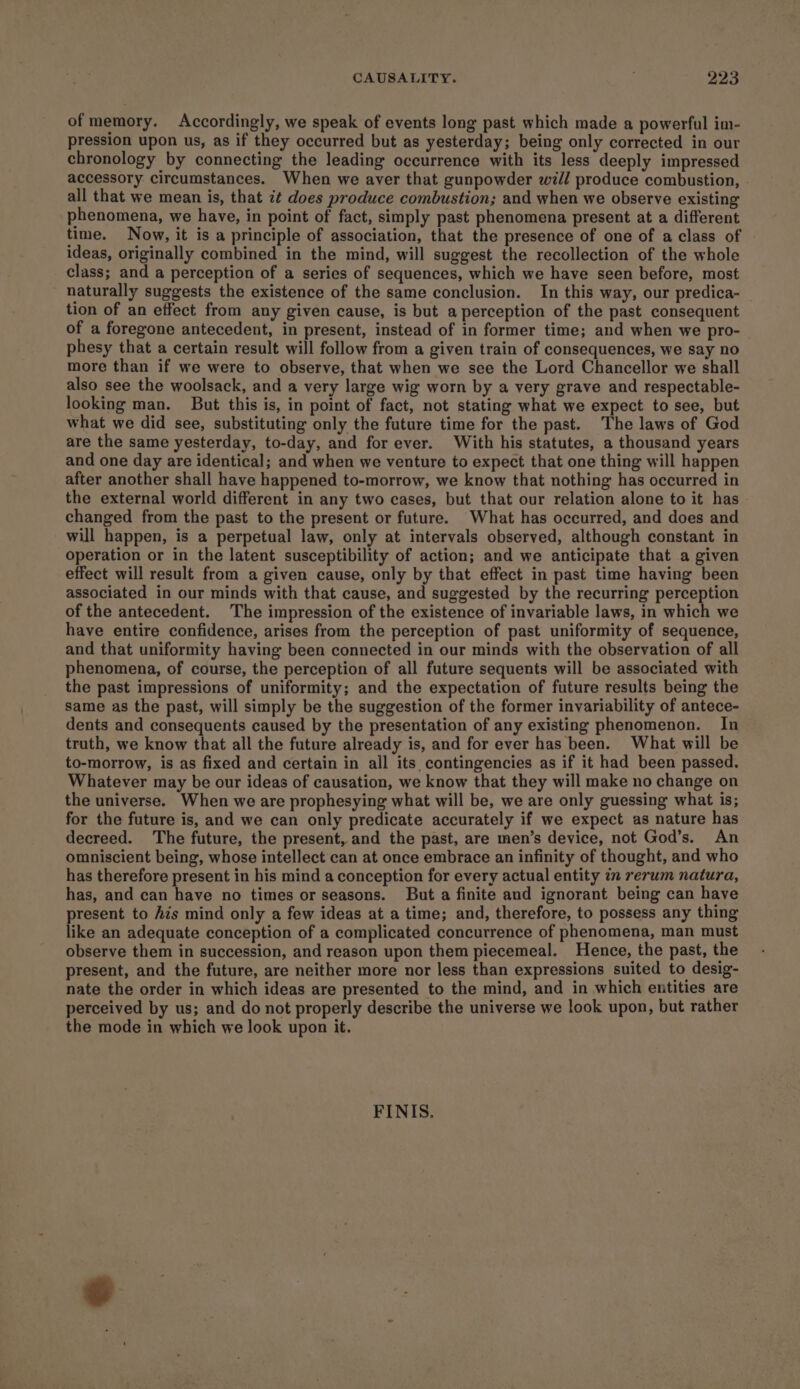 of memory. Accordingly, we speak of events long past which made a powerful im- pression upon us, as if they occurred but as yesterday; being only corrected in our chronology by connecting the leading occurrence with its less deeply impressed accessory circumstances. When we aver that gunpowder will produce combustion, all that we mean is, that i¢ does produce combustion; and when we observe existing phenomena, we have, in point of fact, simply past phenomena present at a different time. Now, it is a principle of association, that the presence of one of a class of ideas, originally combined in the mind, will suggest the recollection of the whole class; and a perception of a series of sequences, which we have seen before, most naturally suggests the existence of the same conclusion. In this way, our predica- tion of an effect from any given cause, is but a perception of the past consequent of a foregone antecedent, in present, instead of in former time; and when we pro- phesy that a certain result will follow from a given train of consequences, we say no more than if we were to observe, that when we see the Lord Chancellor we shall also see the woolsack, and a very large wig worn by a very grave and respectable- looking man. But this is, in point of fact, not stating what we expect to see, but what we did see, substituting only the future time for the past. The laws of God are the same yesterday, to-day, and for ever. With his statutes, a thousand years and one day are identical; and when we venture to expect that one thing will happen after another shall have happened to-morrow, we know that nothing has occurred in the external world different in any two cases, but that our relation alone to it has changed from the past to the present or future. What has occurred, and does and will happen, is a perpetual law, only at intervals observed, although constant in operation or in the latent susceptibility of action; and we anticipate that a given effect will result from a given cause, only by that effect in past time having been associated in our minds with that cause, and suggested by the recurring perception of the antecedent. The impression of the existence of invariable laws, in which we have entire confidence, arises from the perception of past uniformity of sequence, and that uniformity having been connected in our minds with the observation of all phenomena, of course, the perception of all future sequents will be associated with the past impressions of uniformity; and the expectation of future results being the same as the past, will simply be the suggestion of the former invariability of antece- dents and consequents caused by the presentation of any existing phenomenon. In truth, we know that all the future already is, and for ever has been. What will be to-morrow, is as fixed and certain in all its contingencies as if it had been passed. Whatever may be our ideas of causation, we know that they will make no change on the universe. When we are prophesying what will be, we are only guessing what is; for the future is, and we can only predicate accurately if we expect as nature has decreed. The future, the present, and the past, are men’s device, not God’s. An omniscient being, whose intellect can at once embrace an infinity of thought, and who has therefore present in his mind a conception for every actual entity in rerum natura, has, and can have no times or seasons. But a finite and ignorant being can have present to Ais mind only a few ideas at a time; and, therefore, to possess any thing like an adequate conception of a complicated concurrence of phenomena, man must observe them in succession, and reason upon them piecemeal. Hence, the past, the present, and the future, are neither more nor less than expressions suited to desig- nate the order in which ideas are presented to the mind, and in which entities are perceived by us; and do not properly describe the universe we look upon, but rather the mode in which we look upon it. FINIS,