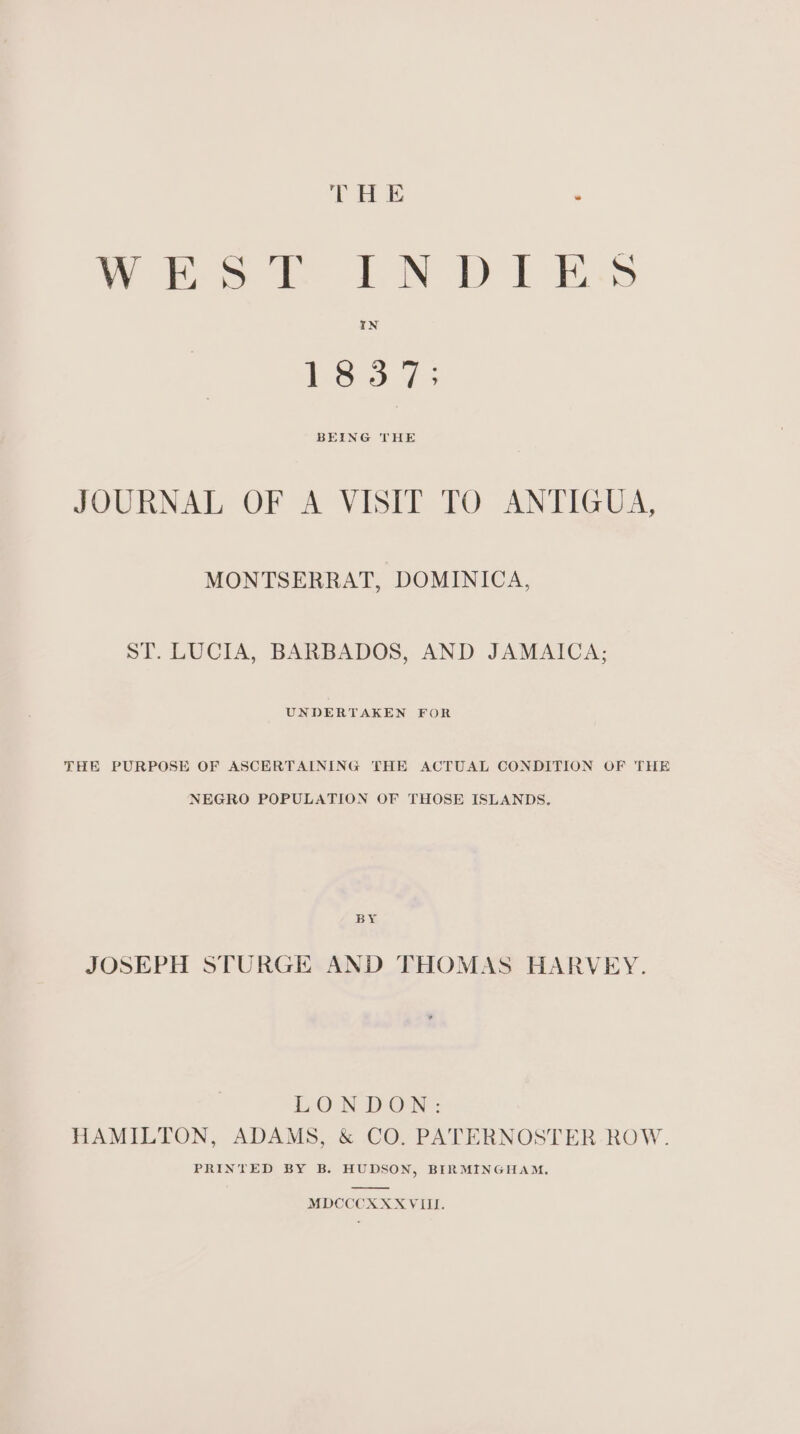 THE . WEST LN DIES S36: 45 BEING THE JOURNAL OF A VISIT TO ANTIGUA, MONTSERRAT, DOMINICA, ST. LUCIA, BARBADOS, AND JAMAICA; UNDERTAKEN FOR THE PURPOSE OF ASCERTAINING THE ACTUAL CONDITION OF THE NEGRO POPULATION OF THOSE ISLANDS, BY JOSEPH STURGE AND THOMAS HARVEY. LONDON: HAMILTON, ADAMS, &amp; CO. PATERNOSTER.-ROW. PRINTED BY B. HUDSON, BIRMINGHAM.