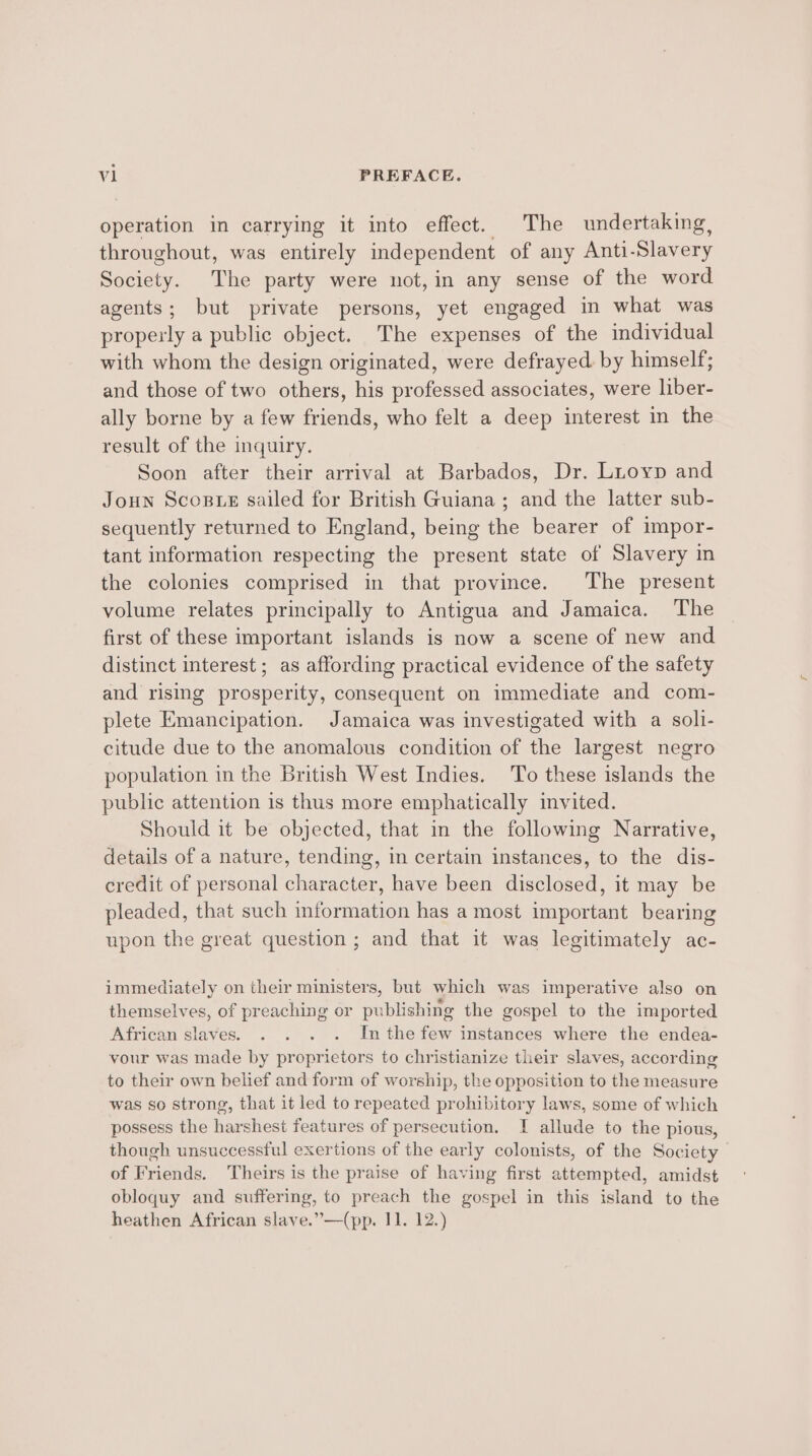 operation in carrying it into effect. The undertaking, throughout, was entirely independent of any Anti-Slavery Society. The party were not, in any sense of the word agents; but private persons, yet engaged in what was properly a public object. The expenses of the individual with whom the design originated, were defrayed. by himself; and those of two others, his professed associates, were liber- ally borne by a few friends, who felt a deep interest in the result of the inquiry. Soon after their arrival at Barbados, Dr. Luoyp and Joun Scoste sailed for British Guiana ; and the latter sub- sequently returned to England, being the bearer of impor- tant information respecting the present state of Slavery in the colonies comprised in that province. The present volume relates principally to Antigua and Jamaica. The first of these important islands is now a scene of new and distinct interest ; as affording practical evidence of the safety and rising prosperity, consequent on immediate and com- plete Emancipation. Jamaica was investigated with a soli- citude due to the anomalous condition of the largest negro population in the British West Indies. To these islands the public attention is thus more emphatically invited. Should it be objected, that in the following Narrative, details of a nature, tending, in certain instances, to the dis- credit of personal character, have been disclosed, it may be pleaded, that such information has a most important bearing upon the great question ; and that it was legitimately ac- immediately on their ministers, but which was imperative also on themselves, of preaching or publishing the gospel to the imported African slaves. . . . . Inthe few instances where the endea- vour was made by proprietors to christianize their slaves, according to their own belief and form of worship, the opposition to the measure was so strong, that it led to repeated prohibitory laws, some of which possess the harshest features of persecution. I allude to the pious, though unsuccessful exertions of the early colonists, of the Society | of Friends. Theirs is the praise of having first attempted, amidst obloquy and suffering, to preach the gospel in this island to the