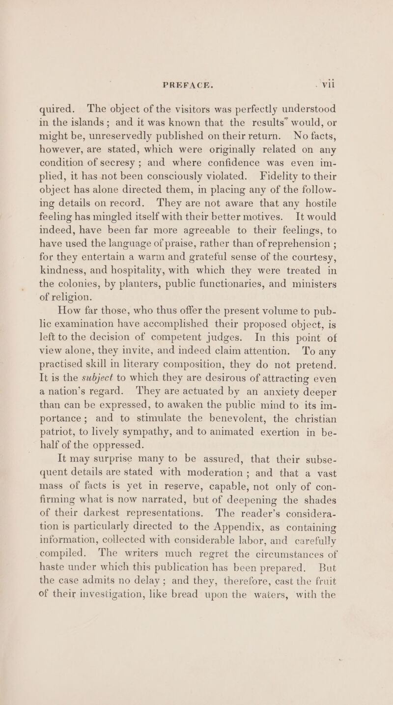 quired. The object of the visitors was perfectly understood in the islands ; and it was known that the results” would, or might be, unreservedly published on their return. No facts, however, are stated, which were originally related on any condition of secresy ; and where confidence was even im- plied, it has not been consciously violated. Fidelity to their object has alone directed them, in placing any of the follow- ing details on record. They are not aware that any hostile feeling has mingled itself with their better motives. It would indeed, have been far more agreeable to their feelings, to have used the language of praise, rather than of reprehension ; for they entertain a warm and grateful sense of the courtesy, kindness, and hospitality, with which they were treated in the colonies, by planters, public functionaries, and ministers of religion. How far those, who thus offer the present volume to pub- lic examination have accomplished their proposed object, is left to the decision of competent judges. In this point of view alone, they invite, and indeed claim attention. To any practised skill in literary composition, they do not pretend. It is the subject to which they are desirous of attracting even a nation’s regard. They are actuated by an anxiety deeper than can be expressed, to awaken the public mind to its im- portance; and to stimulate the benevolent, the christian patriot, to lively sympathy, and to animated exertion in be- half of the oppressed. It may surprise many to be assured, that their subse- quent details are stated with moderation; and that a vast mass of facts is yet in reserve, capable, not only of con- firming what is now narrated, but of deepening the shades of their darkest representations. The reader’s considera- tion is particularly directed to the Appendix, as containing information, collected with considerable labor, and carefully compiled. The writers much regret the circumstances of haste under which this publication has been prepared. But the case admits no delay; and they, therefore, cast the fruit of their investigation, like bread upon the waters, with the