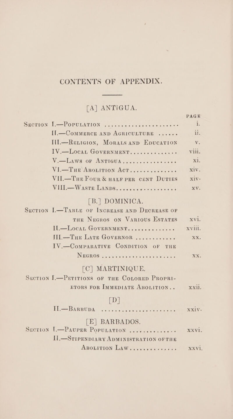 CONTENTS OF APPENDIX. [A] ANTIGUA. SECDION Jer OPULATION (25504 ys 4 cues Meme ea I1.—ComMMERCE AND AGRICULTURE .....-- Il].—Renicgion, Morats ann EpucaTion IV.—Locan GovERNMENT.......0.00008 V —Laws of ANTIGUAS 40.0.0. 2 sees os VI.— Tue ABouiItTion ACT.... ce cece eens VIl.—Tue Four &amp; Hater PER cenT DUTIES Wile W Arise chent morons. ees ek [B.] DOMINICA. Section I.—Tasie or Increase AND DECREASE OF tHE Nrcros on Various Estates Il.—Locan GOVERNMENT. w.ecceeccsees Wi—Tar Late Governor .......00s8¢ ITV.—CompaRATIVE CONDITION OF THE Nereros eoeoaeeeveeeeeee ee 6 &amp; Gees nes MARTINIQUE. Section I.—Perritrons oF THE CoLorEepD PROPRI- ETORS FOR IMMEDIATE ABOLITION.. [D] FL==BARRUDA «va bcer asc ee ee (E] BARBADOS. Section 1—Pavurar Popunagiom .25402. 00.5 0% I1.—STIPENDIARY ADMINISTRATION OFTHE ABOLITION diate ees ease 2o8 XV. XVI. XX, XX. XX. XXIV: XXVl. XXVl.