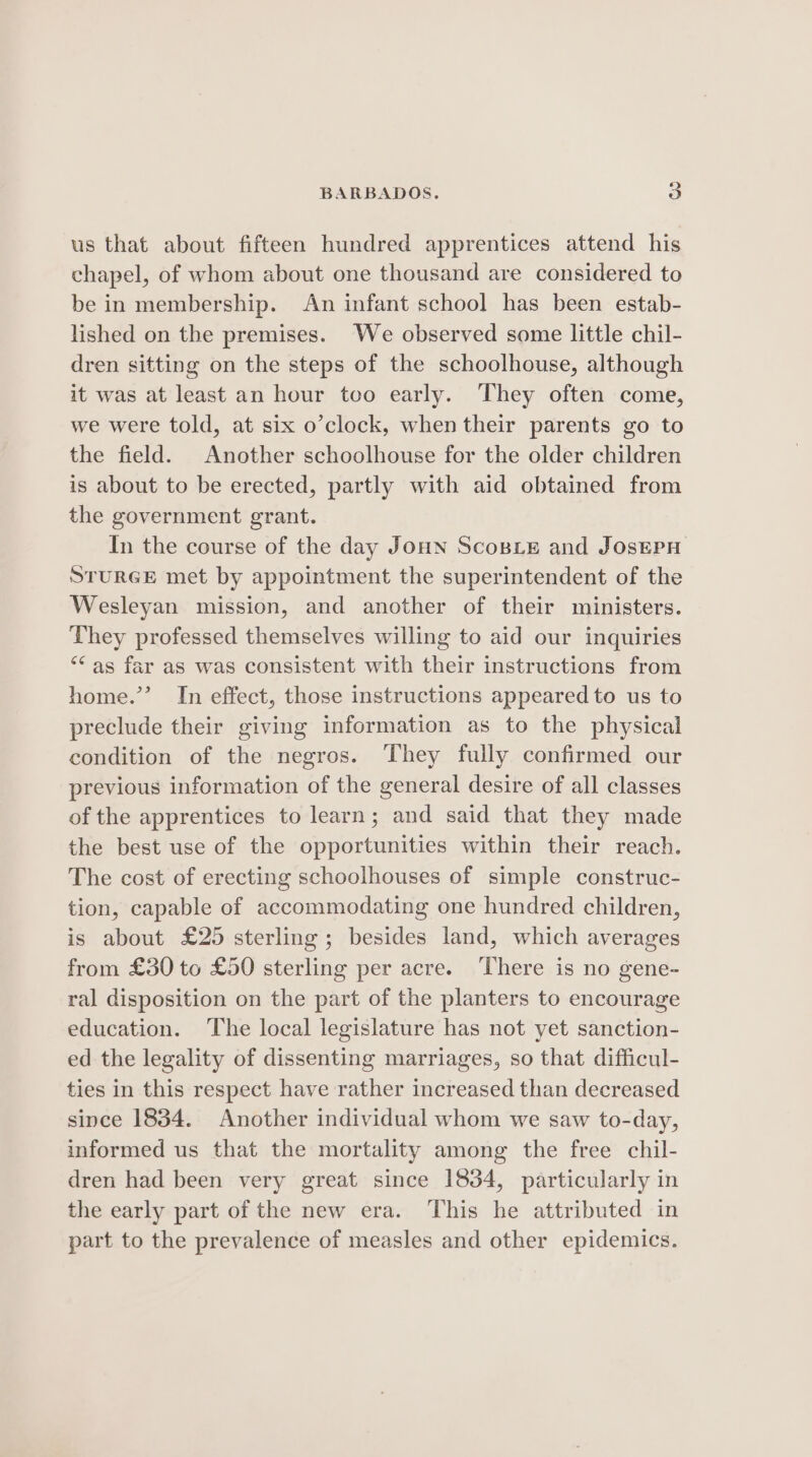 us that about fifteen hundred apprentices attend his chapel, of whom about one thousand are considered to be in membership. An infant school has been estab- lished on the premises. We observed some little chil- dren sitting on the steps of the schoolhouse, although it was at least an hour too early. They often come, we were told, at six o’clock, when their parents go to the field. Another schoolhouse for the older children is about to be erected, partly with aid obtained from the government grant. In the course of the day Joun Scone and JosEPH STURGE met by appointment the superintendent of the Wesleyan mission, and another of their ministers. They professed themselves willing to aid our inquiries “‘as far as was consistent with their instructions from home.’’ In effect, those instructions appeared to us to preclude their giving information as to the physical condition of the negros. They fully confirmed our previous information of the general desire of all classes of the apprentices to learn; and said that they made the best use of the opportunities within their reach. The cost of erecting schoolhouses of simple construc- tion, capable of accommodating one hundred children, is about £25 sterling ; besides land, which averages from £30 to £50 sterling per acre. There is no gene- ral disposition on the part of the planters to encourage education. The local legislature has not yet sanction- ed the legality of dissenting marriages, so that difficul- ties in this respect have rather increased than decreased since 1834. Another individual whom we saw to-day, informed us that the mortality among the free chil- dren had been very great since 1834, particularly in the early part of the new era. This he attributed in part to the prevalence of measles and other epidemics.