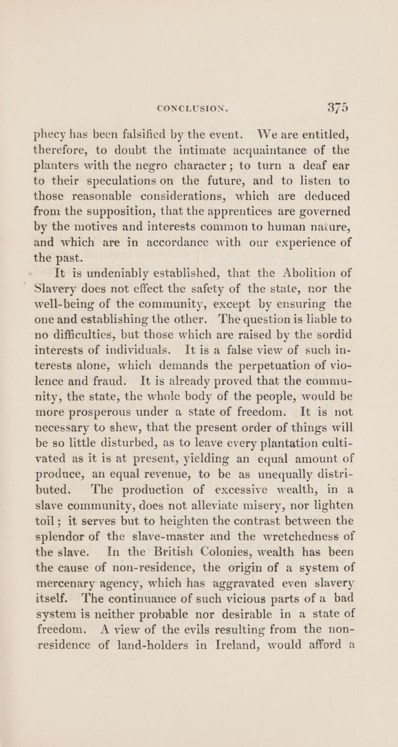 phecy has been falsified by the event. We are entitled, therefore, to doubt the intimate acquaintance of the planters with the negro character; to turn a deaf ear to their speculations on the future, and to listen to those reasonable considerations, which are deduced from the supposition, that the apprentices are governed by the motives and interests common to human naiure, and which are in accordance with our experience of the past. It is undeniably established, that the Abolition of ' Slavery does not effect the safety of the state, nor the well-being of the community, except by ensuring the one and establishing the other. The question is liable to no difficulties, but those which are raised by the sordid interests of individuals. It is a false view of such in- terests alone, which demands the perpetuation of vio- lence and fraud. It is already proved that the commu- nity, the state, the whole body of the people, would be more prosperous under a state of freedom. It is not necessary to shew, that the present order of things will be so little disturbed, as to leave every plantation culti- vated as it is at present, yielding an equal amount of produce, an equal revenue, to be as unequally distri- buted. The production of excessive wealth, in a slave community, does not alleviate misery, nor lighten toil; it serves but to heighten the contrast between the splendor of the slave-master and the wretchedness of the slave. In the British Colonies, wealth has been the cause of non-residence, the origin of a system of mercenary agency, which has aggravated even slavery itself. The continuance of such vicious parts of a bad system is neither probable nor desirable in a state of freedom. A view of the evils resulting from the non- residence of land-holders in Ireland, would afford a