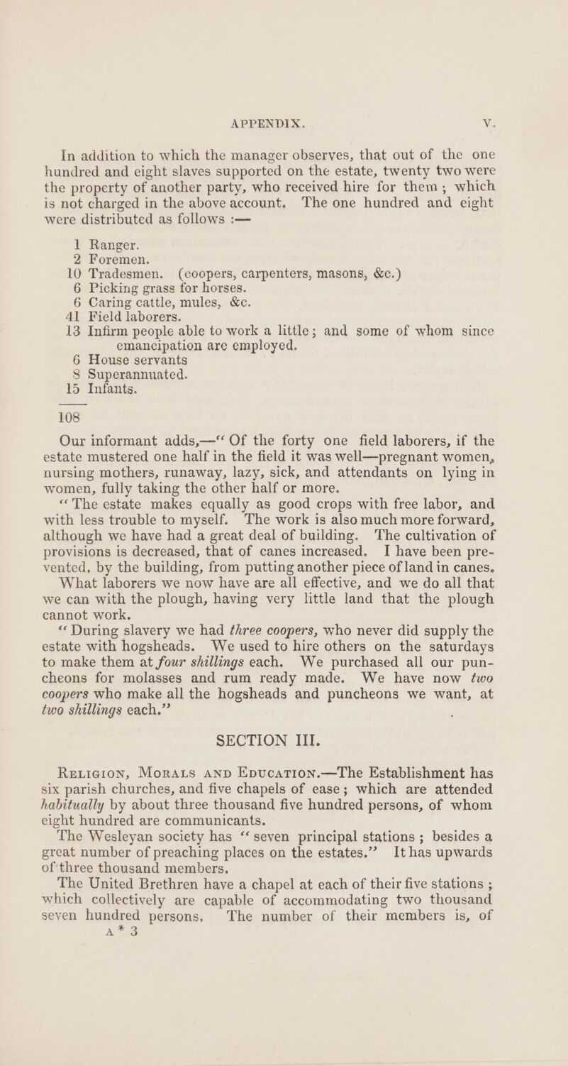 In addition to which the manager observes, that out of the one hundred and eight slaves supported on the estate, twenty two were the property of another party, who received hire for them; which is not charged in the above account. The one hundred and eight were distributed as follows :— 1 Ranger. 2 Foremen. 10 Tradesmen. (coopers, carpenters, masons, &amp;c.) 6 Picking grass for horses. 6 Caring cattle, mules, &amp;c. 41 Field laborers. 13 Infirm people able to work a little; and some of whom since emancipation are employed. 6 House servants 8 Superannuated. 15 Infants. 108 Our informant adds,—‘‘ Of the forty one field laborers, if the estate mustered one half in the field it was well—pregnant women, nursing mothers, runaway, lazy, sick, and attendants on lying in women, fully taking the other half or more. ‘‘ The estate makes equally as good crops with free labor, and with less trouble to myself. The work is alsomuch more forward, although we have had a great deal of building. The cultivation of provisions is decreased, that of canes increased. I have been pre- vented, by the building, from putting another piece of land in canes. What laborers we now have are all effective, and we do all that we can with the plough, having very little land that the plough cannot work. ‘“‘ During slavery we had three coopers, who never did supply the estate with hogsheads. We used to hire others on the saturdays to make them at four shillings each. We purchased all our pun- cheons for molasses and rum ready made. We have now two coopers who make all the hogsheads and puncheons we want, at two shillings each.” SECTION III. Rexieion, Morars anp Epucation.—The Establishment has six parish churches, and five chapels of ease; which are attended habitually by about three thousand five hundred persons, of whom eight hundred are communicants. The Wesleyan society has ‘‘ seven principal stations ; besides a great number of preaching places on the estates.”” It has upwards of'three thousand members. The United Brethren have a chapel at each of their five stations ; which collectively are capable of accommodating two thousand seven hundred persons, The number of their members is, of R=