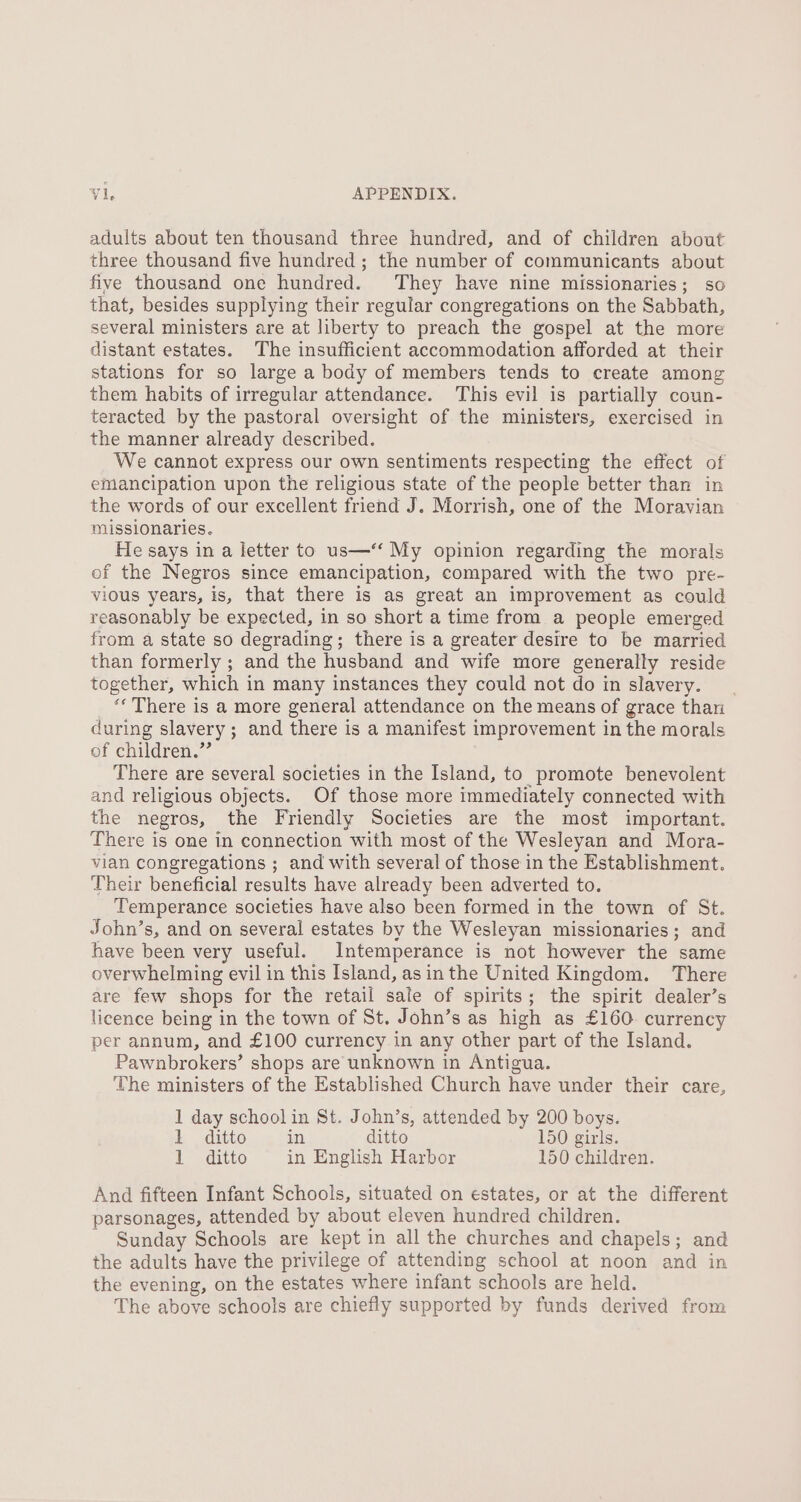adults about ten thousand three hundred, and of children about three thousand five hundred ; the number of communicants about five thousand one hundred. They have nine missionaries; so that, besides supplying their regular congregations on the Sabbath, several ministers are at liberty to preach the gospel at the more distant estates. The insufficient accommodation afforded at their stations for so large a body of members tends to create among them habits of irregular attendance. This evil is partially coun- teracted by the pastoral oversight of the ministers, exercised in the manner already described. We cannot express our own sentiments respecting the effect of emancipation upon the religious state of the people better than in the words of our excellent friend J. Morrish, one of the Moravian missionaries. He says in a letter to us—‘“‘ My opinion regarding the morals of the Negros since emancipation, compared with the two pre- vious years, is, that there is as great an improvement as could reasonably be expected, in so short a time from a people emerged from a state so degrading; there is a greater desire to be married than formerly ; and the husband and wife more generally reside together, which in many instances they could not do in slavery. “* There is a more general attendance on the means of grace than during slavery; and there is a manifest improvement in the morals of children.” There are several societies in the Island, to promote benevolent and religious objects. Of those more immediately connected with the negros, the Friendly Societies are the most important. There is one in connection with most of the Wesleyan and Mora- vian congregations ; and with several of those in the Establishment. Their beneficial results have already been adverted to. Temperance societies have also been formed in the town of St. John’s, and on several estates by the Wesleyan missionaries; and have been very useful. Intemperance is not however the same overwhelming evil in this Island, asin the United Kingdom. There are few shops for the retail sale of spirits; the spirit dealer’s licence being in the town of St. John’s as high as £160 currency per annum, and £100 currency in any other part of the Island. Pawnbrokers’ shops are unknown in Antigua. The ministers of the Established Church have under their care, 1 day school in St. John’s, attended by 200 boys. 1 ditto in ditto 150 girls. 1 ditto in English Harbor 150 children. And fifteen Infant Schools, situated on estates, or at the different parsonages, attended by about eleven hundred children. Sunday Schools are kept in all the churches and chapels; and the adults have the privilege of attending school at noon and in the evening, on the estates where infant schools are held. The above schools are chiefly supported by funds derived from