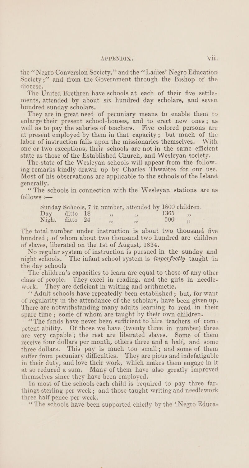 the “‘ Negro Conversion Society,”’ and the “‘ Ladies’ Negro Education Society ;’? and from the Government through the Bishop of the diocese. The United Brethren have schools at each of their five settle- ments, attended by about six hundred day scholars, and seven hundred sunday scholars. They are in great need of pecuniary means to enable them to enlarge their present school-houses, and to erect new ones; as well as to pay the salaries of teachers.. Five colored persons are at present employed by them in that capacity; but much of the labor of instruction falls upon the missionaries themselves. With one or two exceptions, their schools are not in the same efficient state as those of the Established Church, and Wesleyan society. The state of the Wesleyan schools will appear from the follow- ing remarks kindly drawn up by Charles Thwaites for our use. Most of his observations are applicable to the schools of the Island generally. *‘The schools in connection with the Wesleyan stations are as follows :— Sunday Schools, 7 in number, attended by 1800 children. Day ditto 18 - a 1365 Pi Night ditto 24 es Py. 300 % The total number under instruction 1s about two thousand five hundred; of whom about two thousand two hundred are children of slaves, liberated on the 1st of August, 1834. No regular system of instruction is pursued in the sunday and night schools. The infant school system is tmperfectly taught in the day schools The children’s capacities to learn are equal to those of any other class of people. They excel in reading, and the girls in needle- work. They are deficient in writing and arithmetic. «« Adult schools have repeatedly been established ; but, for want of regularity in the attendance of the scholars, have been given up. There are notwithstanding many adults learning to read in their spare time ; some of whom are taught by their own children. “The funds have never been sufficient to hire teachers of com- petent ability. Of those we have (twenty three in number) three are very capable; the rest are liberated slaves. Some of them receive four dollars per month, others three and a half, and some three dollars. This pay is much too small; and some of them suffer from pecuniary difficulties. They are pious and indefatigable in their duty, and love their work, which makes them engage in it at so reduced asum. Many of them have also greatly improved themselves since they have been employed. In most of the schools each child is required to pay three far- things sterling per week; and those taught writing and needlework three half pence per week. “The schools have been supported chiefly by the ‘ Negro Educa-