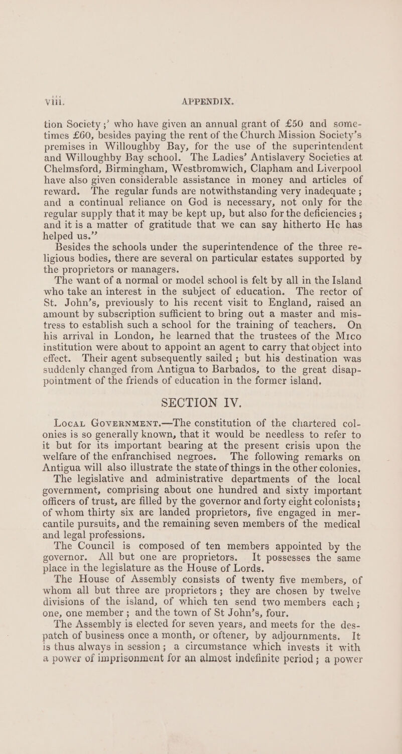 tion Society ;’ who have given an annual grant of £50 and some- times £60, besides paying the rent of the Church Mission Society’s premises in Willoughby Bay, for the use of the superintendent and Willoughby Bay school. The Ladies’ Antislavery Societies at Chelmsford, Birmingham, Westbromwich, Clapham and Liverpool have also given considerable assistance in money and articles of reward. The regular funds are notwithstanding very inadequate ; and a continual reliance on God is necessary, not only for the regular supply that it may be kept up, but also for the deficiencies ; and it is a matter of gratitude that we can say hitherto He has helped us.” Besides the schools under the superintendence of the three re- ligious bodies, there are several on particular estates supported by the proprietors or managers. The want of a normal or model school is felt by all in the Island who take an interest in the subject of education. The rector of St. John’s, previously to his recent visit to England, raised an amount by subscription sufficient to bring out a master and mis- tress to establish such a school for the training of teachers. On his arrival in London, he learned that the trustees of the Mico institution were about to appoint an agent to carry that object into effect. Their agent subsequently sailed; but his destination was suddenly changed from Antigua to Barbados, to the great disap- pointment of the friends of education in the former island. SECTION IV. Locat GovERNMENT.—The constitution of the chartered col- onies is so generally known, that it would be needless to refer to it but for its important bearing at the present crisis upon the welfare of the enfranchised negroes. The following remarks on Antigua will also illustrate the state of things in the other colonies. The legislative and administrative departments of the local government, comprising about one hundred and sixty important officers of trust, are filled by the governor and forty eight colonists; of whom thirty six are landed proprietors, five engaged in mer- cantile pursuits, and the remaining seven members of the medical and legal professions. The Council is composed of ten members appointed by the governor. All but one are proprietors. It possesses the same place in the legislature as the House of Lords. The House of Assembly consists of twenty five members, of whom all but three are proprietors; they are chosen by twelve divisions of the island, of which ten send two members each ; one, one member; and the town of St John’s, four. The Assembly is elected for seven years, and meets for the des- patch of business once a month, or oftener, by adjournments. It is thus always in session; a circumstance which invests it with a power of imprisonment for an almost indefinite period; a power