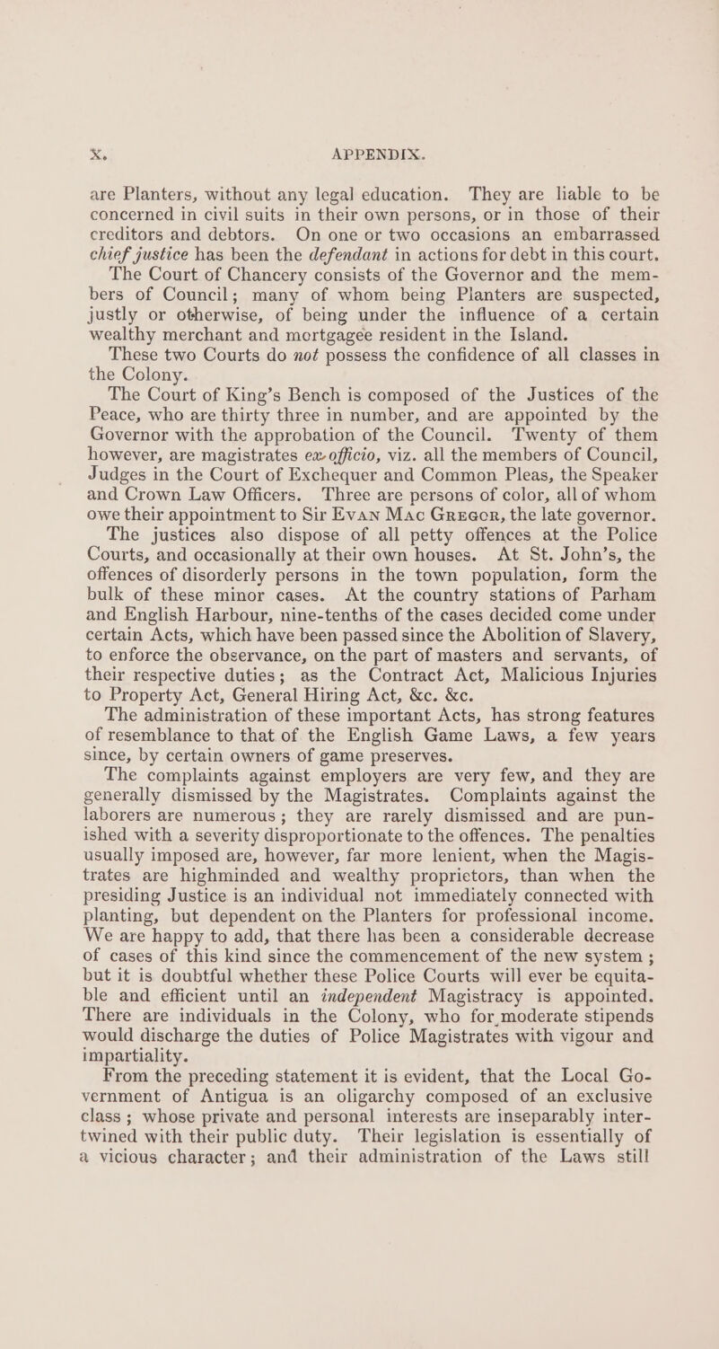 are Planters, without any legal education. They are liable to be concerned in civil suits in their own persons, or in those of their creditors and debtors. On one or two occasions an embarrassed chief justice has been the defendant in actions for debt in this court. The Court of Chancery consists of the Governor and the mem- bers of Council; many of whom being Planters are suspected, justly or otherwise, of being under the influence of a certain wealthy merchant and mortgagee resident in the Island. These two Courts do not possess the confidence of all classes in the Colony. The Court of King’s Bench is composed of the Justices of the Peace, who are thirty three in number, and are appointed by the Governor with the approbation of the Council. Twenty of them however, are magistrates ex-officio, viz. all the members of Council, Judges in the Court of Exchequer and Common Pleas, the Speaker and Crown Law Officers. Three are persons of color, allof whom owe their appointment to Sir Evan Mac Greeor, the late governor. The justices also dispose of all petty offences at the Police Courts, and occasionally at their own houses. At St. John’s, the offences of disorderly persons in the town population, form the bulk of these minor cases. At the country stations of Parham and English Harbour, nine-tenths of the cases decided come under certain Acts, which have been passed since the Abolition of Slavery, to enforce the observance, on the part of masters and servants, of their respective duties; as the Contract Act, Malicious Injuries to Property Act, General Hiring Act, &amp;c. &amp;c. The administration of these important Acts, has strong features of resemblance to that of the English Game Laws, a few years since, by certain owners of game preserves. The complaints against employers are very few, and they are generally dismissed by the Magistrates. Complaints against the laborers are numerous; they are rarely dismissed and are pun- ished with a severity disproportionate to the offences. The penalties usually imposed are, however, far more lenient, when the Magis- trates are highminded and wealthy proprietors, than when the presiding Justice is an individual not immediately connected with planting, but dependent on the Planters for professional income. We are happy to add, that there has been a considerable decrease of cases of this kind since the commencement of the new system ; but it is doubtful whether these Police Courts will ever be equita- ble and efficient until an independent Magistracy is appointed. There are individuals in the Colony, who for,moderate stipends would discharge the duties of Police Magistrates with vigour and impartiality. From the preceding statement it is evident, that the Local Go- vernment of Antigua is an oligarchy composed of an exclusive class ; whose private and personal interests are inseparably inter- twined with their public duty. Their legislation is essentially of a vicious character; and their administration of the Laws still