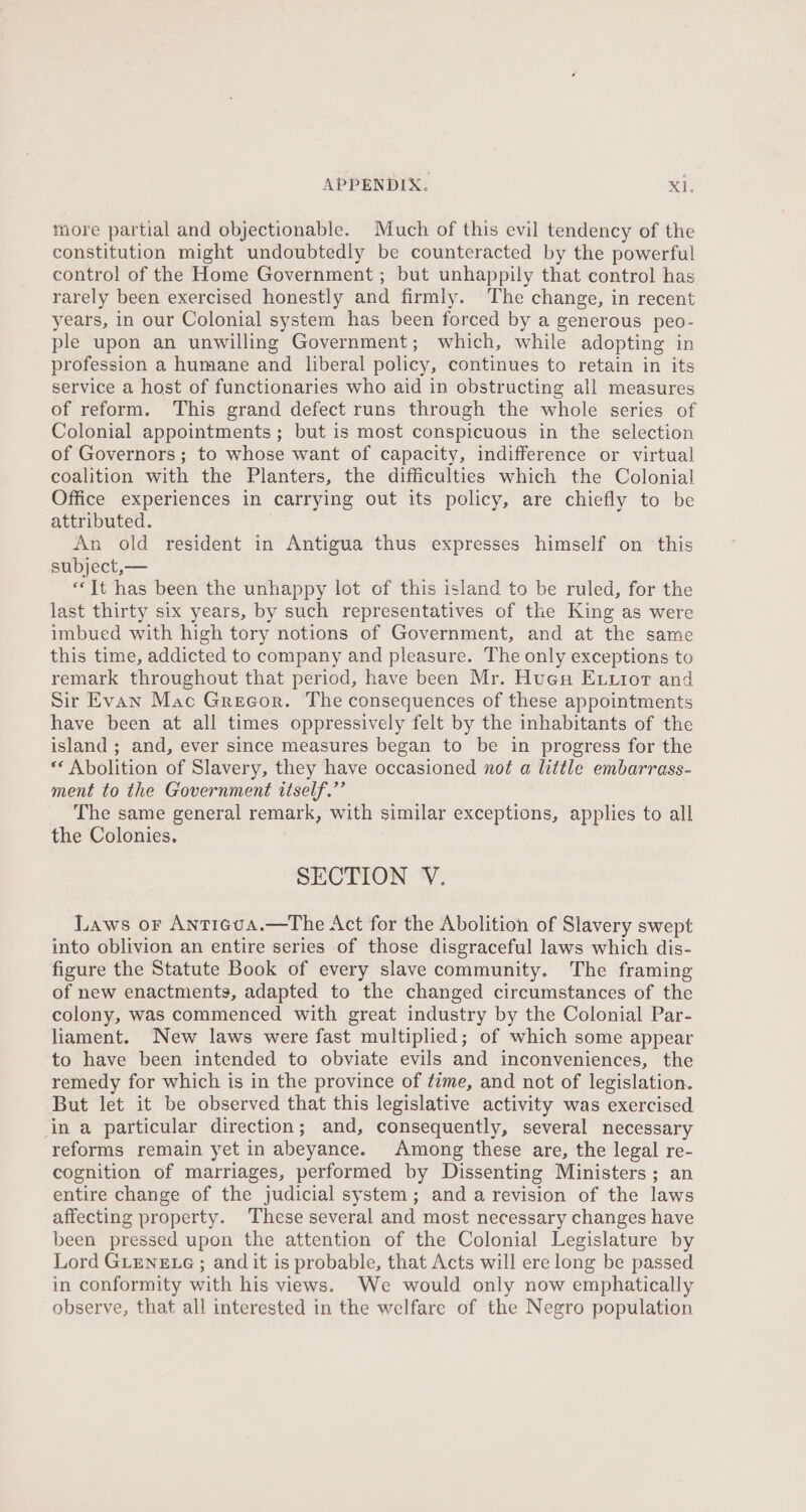 more partial and objectionable. Much of this evil tendency of the constitution might undoubtedly be counteracted by the powerful control of the Home Government ; but unhappily that control has rarely been exercised honestly and firmly. The change, in recent years, in our Colonial system has been forced by a generous peo- ple upon an unwilling Government; which, while adopting in profession a humane and liberal policy, continues to retain in its service a host of functionaries who aid in obstructing all measures of reform. This grand defect runs through the whole series of Colonial appointments ; but is most conspicuous in the selection of Governors; to whose want of capacity, indifference or virtual coalition with the Planters, the difficulties which the Colonial Office experiences in carrying out its policy, are chiefly to be attributed. An old resident in Antigua thus expresses himself on this subject, — «‘It has been the unhappy lot of this island to be ruled, for the last thirty six years, by such representatives of the King as were imbued with high tory notions of Government, and at the same this time, addicted to company and pleasure. The only exceptions to remark throughout that period, have been Mr. Huen Exuxior and Sir Evan Mac Greeor. The consequences of these appointments have been at all times oppressively felt by the inhabitants of the island; and, ever since measures began to be in progress for the «‘ Abolition of Slavery, they have occasioned not a little embarrass- ment to the Government itself.”’ The same general remark, with similar exceptions, applies to all the Colonies. SECTION V. Laws or Antiegva.—The Act for the Abolition of Slavery swept into oblivion an entire series of those disgraceful laws which dis- figure the Statute Book of every slave community. The framing of new enactments, adapted to the changed circumstances of the colony, was commenced with great industry by the Colonial Par- liament. New laws were fast multiplied; of which some appear to have been intended to obviate evils and inconveniences, the remedy for which is in the province of time, and not of legislation. But let it be observed that this legislative activity was exercised in a particular direction; and, consequently, several necessary reforms remain yet in abeyance. Among these are, the legal re- cognition of marriages, performed by Dissenting Ministers; an entire change of the judicial system; and a revision of the laws affecting property. These several and most necessary changes have been pressed upon the attention of the Colonial Legislature by Lord GLENELG ; and it is probable, that Acts will ere long be passed in conformity with his views. We would only now emphatically observe, that all interested in the welfare of the Negro population