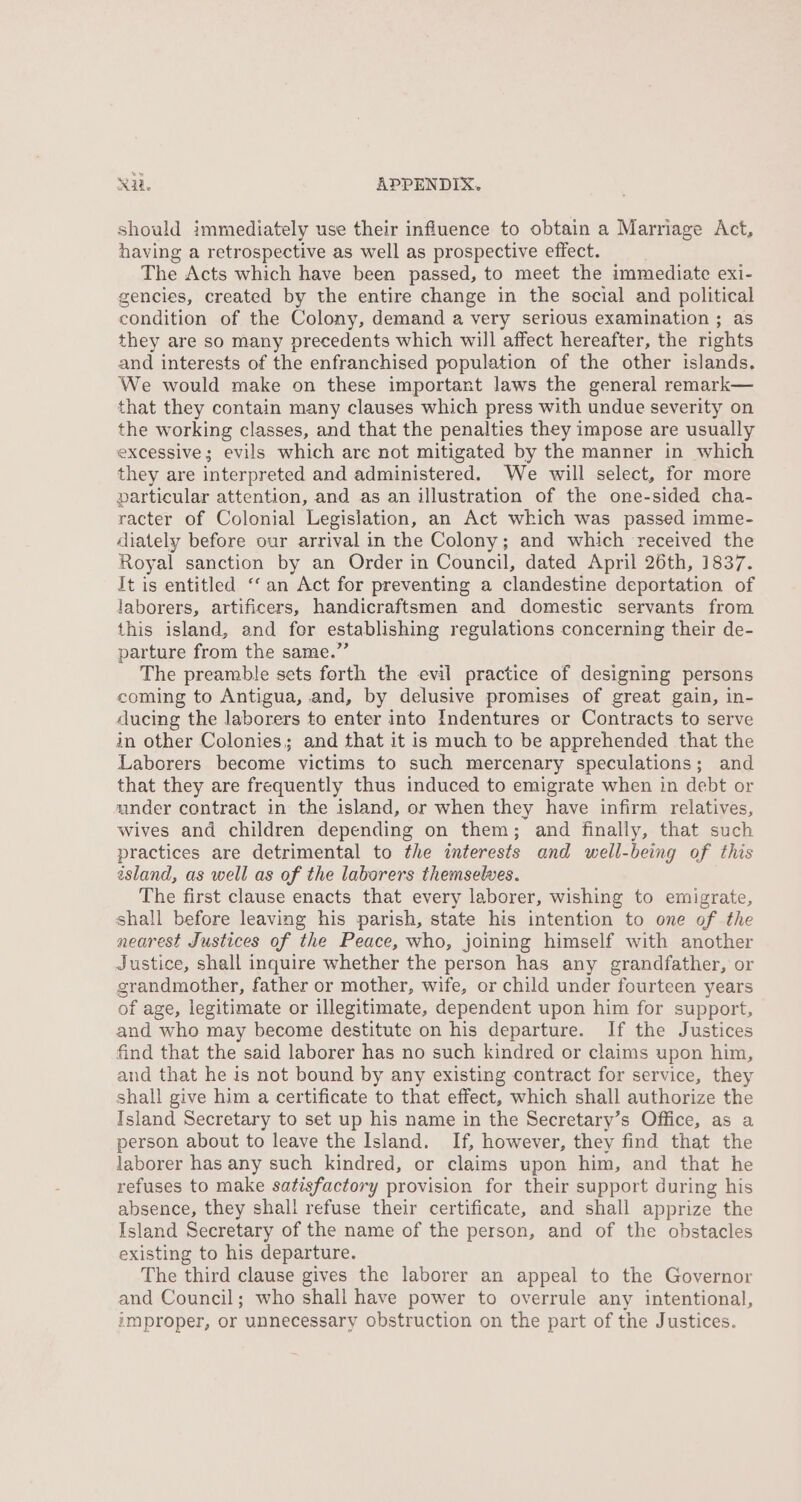 should immediately use their influence to obtain a Marriage Act, having a retrospective as well as prospective effect. The Acts which have been passed, to meet the immediate exi- gencies, created by the entire change in the social and political condition of the Colony, demand a very serious examination ; as they are so many precedents which will affect hereafter, the rights and interests of the enfranchised population of the other islands. We would make on these important laws the general remark— that they contain many clauses which press with undue severity on the working classes, and that the penalties they impose are usually excessive; evils which are not mitigated by the manner in which they are interpreted and administered. We will select, for more particular attention, and as an illustration of the one-sided cha- racter of Colonial Legislation, an Act which was passed imme- diately before our arrival in the Colony; and which received the Royal sanction by an Order in Council, dated April 26th, 1837. Jt is entitled “‘ an Act for preventing a clandestine deportation of laborers, artificers, handicraftsmen and domestic servants from this island, and for establishing regulations concerning their de- parture from the same.”’ The preamble sets forth the evil practice of designing persons coming to Antigua, and, by delusive promises of great gain, in- ducing the laborers to enter into Indentures or Contracts to serve in other Colonies; and that it is much to be apprehended that the Laborers become victims to such mercenary speculations; and that they are frequently thus induced to emigrate when in debt or under contract in the island, or when they have infirm relatives, wives and children depending on them; and finally, that such practices are detrimental to the interests and well-being of this island, as well as of the laborers themselwes. The first clause enacts that every laborer, wishing to emigrate, shall before leaving his parish, state his intention to one of the nearest Justices of the Peace, who, joining himself with another Justice, shall inquire whether the person has any grandfather, or grandmother, father or mother, wife, or child under fourteen years of age, legitimate or illegitimate, dependent upon him for support, and who may become destitute on his departure. If the Justices find that the said laborer has no such kindred or claims upon him, and that he is not bound by any existing contract for service, they shall give him a certificate to that effect, which shall authorize the Island Secretary to set up his name in the Secretary’s Office, as a person about to leave the Island. If, however, they find that the laborer has any such kindred, or claims upon him, and that he refuses to make satisfactory provision for their support during his absence, they shall refuse their certificate, and shall apprize the Island Secretary of the name of the person, and of the obstacles existing to his departure. The third clause gives the laborer an appeal to the Governor and Council; who shall have power to overrule any intentional, improper, or unnecessary obstruction on the part of the Justices.