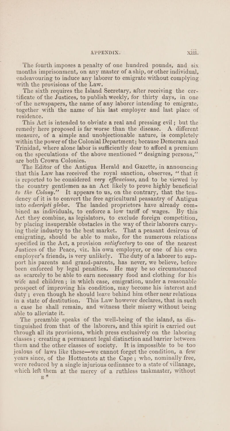 The fourth imposes a penalty of one hundred pounds, and six months imprisonment, on any master of aship, or other individual, endeavouring to induce any laborer to emigrate without complying with the provisions of the Law. The sixth requires the Island Secretary, after receiving the cer- tificate of the Justices, to publish weekly, for thirty days, in one ‘of the newspapers, the name of any laborer intending to emigrate, together with the name of his last employer and last place of residence. This Act is intended to obviate a real and pressing evil; but the remedy here proposed is far worse than the disease. A different measure, of a simple and unobjectionable nature, is completely within the power ef the Colonial Department; because Demerara and Trinidad, where alone labor is sufficiently dear to afford a premium on the speculations ef the above mentioned ‘‘ designing persons,” are both Crown Colonies. The Editor of the Antigua Herald and Gazette, in announcing that this Law has received the royal sanction, observes, ‘‘ that it is reported to be considered very efficacious, and to be viewed by the country gentlemen as an Act likely to prove highly beneficial to the Colony.’’ It appears to us, on the contrary, that the ten- dency of it is to convert the free agricultural peasantry of Antigua into adscriptt glebe. The landed proprietors have already com- bined as individuals, to enforce a low tariff of wages. By this Act they combine, as legislators, to exclude foreign competition, by placing insuperable obstacles in the way of their laborers carry- ing their industry to the best market. That a peasant desirous of emigrating, should be able to make, for the numerous relations specified in the Act, a provision satisfactory to one of the nearest Justices of the Peace, viz. his own employer, or one of his own employer’s friends, is very unlikely. The duty of a laborer to sup- port his parents and grand-parents, has never, we believe, before been enforced by legal penalties. He may be so circumstanced as scarcely to be able to earn necessary food and clothing for his wife and children; in which case, emigration, under a reasonable prospect of improving his condition, may become his interest and duty ; even though he should leave behind him other near relations in a state of destitution. This Law however declares, that in such a case he shall remain, and witness their misery without being able to alleviate it. The preamble speaks of the well-being of the island, as dis- tinguished from that of the laborers, and this spirit is carried out through all its provisions, which press exclusively on the laboring classes ; creating a permanent legal distinction and barrier between them and the other classes of society. It is impossible to be too jealous of laws like these—we cannot forget the condition, a few years since, of the Hottentots at the Cape; who, nominally free, were reduced by a single injurious ordinance to a state of villanage, which left them at the mercy of a ruthless taskmaster, without B *