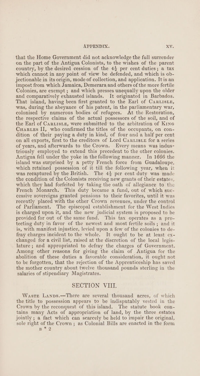 that the Home Government did not acknowledge the full surrender on the part of the Antigua Colonists, to the wishes of the parent country, by the desired cession of the 43 per cent duties; a tax which cannot in any point of view be defended, and which is ob- jectionable in its origin, mode of collection, and application. Itis an impost from which Jamaica, Demerara and others of the more fertile Colonies, are exempt ; and which presses unequally upon the older and comparatively exhausted islands. It originated in Barbados. That island, having been first granted to the Earl of Car isLe, was, during the abeyance of his patent, in the parliamentary war, colonised by numerous bodies of refugees. At the Restoration, the respective claims of the actual possessors of the soil, and of the Earl of CARLISLE, were submitted to the arbitration of Kine Cuartes II, who confirmed the titles of the occupants, on con- dition of their paying a duty in kind, of four and a half per cent on all exports, first to the creditors of Lord Cartiste for a series of years, and afterwards to the Crown. Every means was indus- triously employed to extend this precedent to the other colonies. Antigua fell under the yoke in the following manner. In 1666 the island was surprised by a petty French force from Guadaloupe, which retained possession of it till the following year, when it was recaptured by the British. The 45 per cent duty was made the condition of the Colonists receiving new grants of their estates, which they had forfeited by taking the oath of allegiance to the French Monarch. This duty became a fund, out of which suc- cessive sovereigns granted pensions to their favorites, until it was recently placed with the other Crown revenues, under the control of Parliament. The episcopal establishment for the West Indies is charged upon it, and the new judicial system is proposed to be provided for out of the same fund. This tax operates as a pro- tecting duty in favor of the newest and most fertile soils ; and it is, with manifest injustice, levied upon a few of the colonies to de- fray charges incident to the whole. It ought to be at least ex- changed for a civil list, raised at the discretion of the local legis- lature; and appropriated to defray the charges of Government. Among other reasons for giving the claim of Antigua for the abolition of these duties a favorable consideration, it ought not to be forgotten, that the rejection of the Apprenticeship has saved the mother country about twelve thousand pounds sterling in the salaries of stipendiary Magistrates. SECTION VIII. Waste Lanps.—There are several thousand acres, of which the title to possession appears to be indisputably vested in the Crown by the reconquest of this island. The statute book con- tains many Acts of appropriation of land, by the three estates jointly ; a fact which can scarcely be held to impair the original, sole right of the Crown ; as Colonial Bills are enacted in the form B.* 2