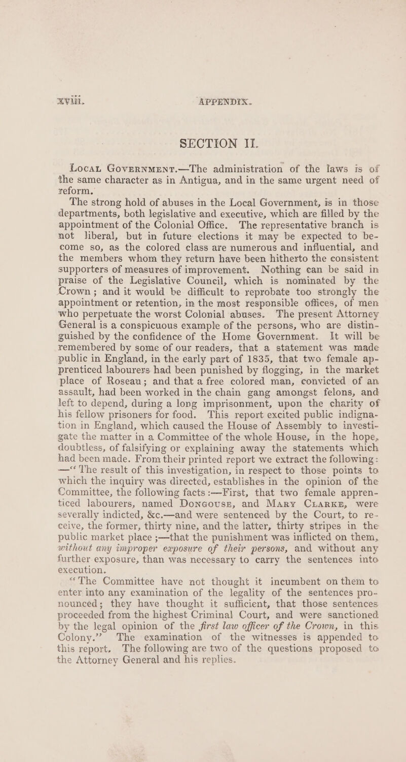 SECTION If. Locan GovERNMENT.—The administration of the laws is of the same character as in Antigua, and in the same urgent need of reform. The strong hold of abuses in the Local Government, is in those departments, both legislative and executive, which are filled by the appointment of the Colonial Office. The representative branch is not liberal, but in future elections it may be expected to be- come so, as the colored class are numerous and influential, and the members whom they return have been hitherto the consistent supporters of measures of improvement. Nothing ean be said in praise of the Legislative Council, which is nominated by the Crown ; and it would be difficult to reprobate too strongly the appointment or retention, in the most responsible offices, of men who perpetuate the worst Colonial abuses. The present Attorney General is a conspicuous example of the persons, who are distin- guished by the confidence of the Home Government. It will be remembered by some of our readers, that a statement was made public in England, in the early part of 1835, that two female ap- prenticed labourers had been punished by flogging, in the market place of Roseau; and that a free colored man, convicted of an assault, had been worked in the chain gang amongst felons, and left to depend, during a long imprisonment, upon the charity of his fellow prisoners for food. This report excited public indigna- tion in England, which caused the House of Assembly to investi- gate the matter in a Committee of the whole House, in the hope, doubtless, of falsifying or explaining away the statements which had been made. From their printed report we extract the following : —‘‘ The result of this investigation, in respect to those points to which the inquiry was directed, establishes in the opinion of the Committee, the following facts:—First, that two female appren- ticed labourers, named Doncovusz, and Mary CrhaRrKE, were severally indicted, &amp;c.—and were sentenced by the Court, to re- ceive, the former, thirty nine, and the latter, thirty stripes in the public market place ;—that the punishment was inflicted on them, without any improper exposure of their persons, and without any further exposure, than was necessary to carry the sentences into execution. “The Committee have not thought it incumbent on them to enter into any examination of the legality of the sentences pro- nounced; they have thought it sufficient, that those sentences proceeded from the highest Criminal Court, and were sanctioned by the legal opinion of the first law officer of the Crown, in this Colony.”? The examination of the witnesses is appended to this report, The following are two of the questions propased to the Attorney General and his replies.