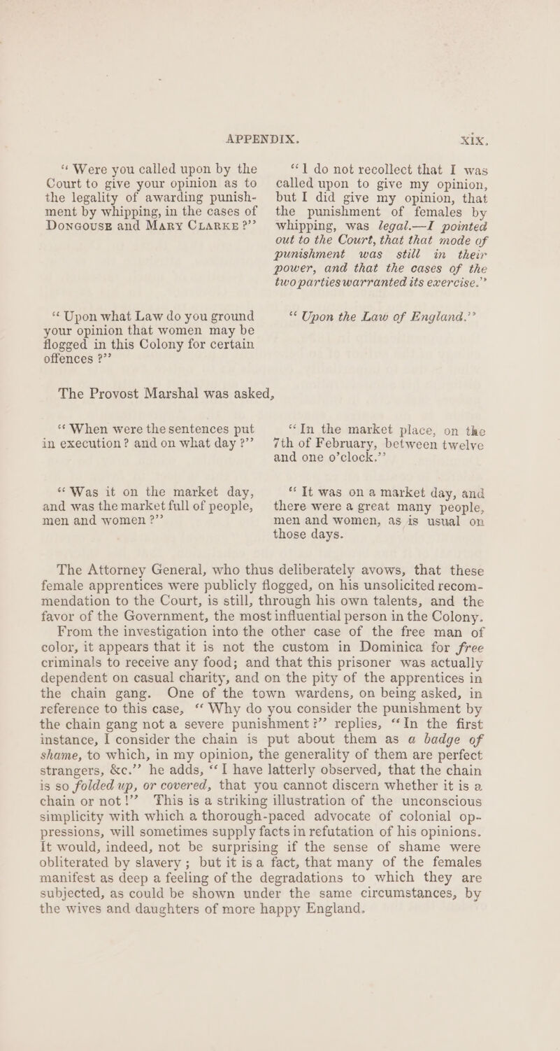 ‘** Were you called upon by the Court to give your opinion as to the legality of awarding punish- ment by whipping, in the cases of DoncousE and Mary CLARKE ?” XIX, “1 do not recollect that I was called upon to give my opinion, but I did give my opinion, that the punishment of females by whipping, was legal.—I pointed out to the Court, that that mode of punishment was still in their power, and that the cases of the two parties warranted its exercise.” ‘Upon what Law do you ground ** Upon the Law of England.’’ your opinion that women may be flogged in this Colony for certain offences ?”’ The Provost Marshal was asked, “In the market place, on the 7th of February, between twelve and one o’clock.”’’ ** When were the sentences put in execution? and on what day ?”’ *‘ It was on a market day, and there were a great many people, men and women, as is usual on those days. ‘“Was it on the market day, and was the market full of people, men and women ?” The Attorney General, who thus deliberately avows, that these female apprentices were publicly flogged, on his unsolicited recom- mendation to the Court, is still, through his own talents, and the favor of the Government, the most influential person in the Colony. From the investigation into the other case of the free man of color, it appears that it is not the custom in Dominica for free criminals to receive any food; and that this prisoner was actually dependent on casual charity, and on the pity of the apprentices in the chain gang. One of the town wardens, on being asked, in reference to this case, ‘‘ Why do you consider the punishment by the chain gang not a severe punishment ?’’ replies, ‘‘In the first instance, I consider the chain is put about them as a badge of shame, to which, in my opinion, the generality of them are perfect strangers, &amp;c.’”’ he adds, ‘I have latterly observed, that the chain is so folded up, or covered, that you cannot discern whether it is a chain or not!’’ This is a striking illustration of the unconscious simplicity with which a thorough-paced advocate of colonial op- pressions, will sometimes supply facts in refutation of his opinions. it would, indeed, not be surprising if the sense of shame were obliterated by slavery ; but it isa fact, that many of the females manifest as deep a feeling of the degradations to which they are subjected, as could be shown under the same circumstances, by the wives and daughters of more happy England.