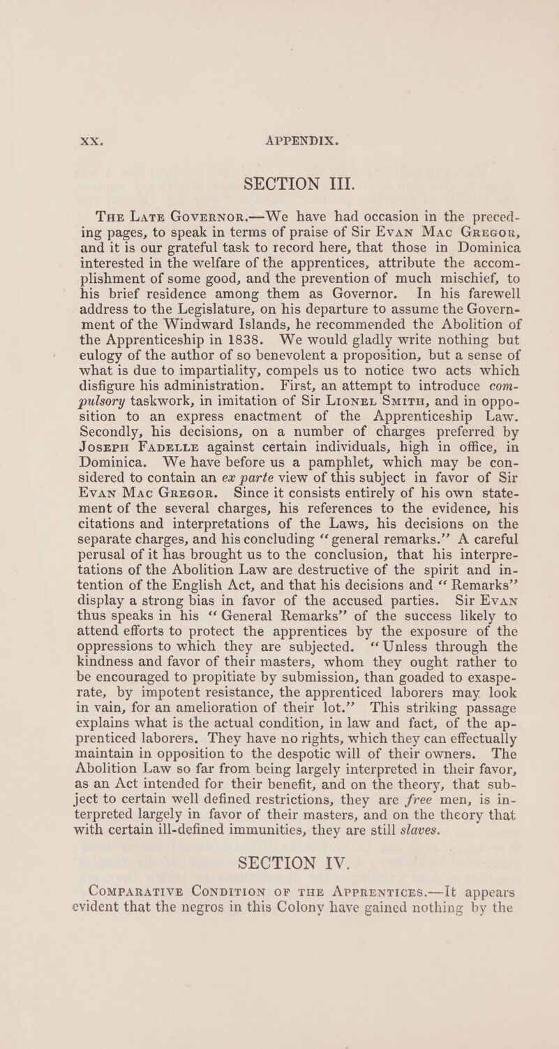 SECTION III. Tue Lats Governor.—We have had occasion in the preced- ing pages, to speak in terms of praise of Sir Evan Mac Grecor, and it is our grateful task to record here, that those in Dominica interested in the welfare of the apprentices, attribute the accom- plishment of some good, and the prevention of much mischief, to his brief residence among them as Governor. In his farewell address to the Legislature, on his departure to assume the Govern- ment of the Windward Islands, he recommended the Abolition of the Apprenticeship in 1838. We would gladly write nothing but eulogy of the author of so benevolent a proposition, but a sense of what is due to impartiality, compels us to notice two acts which disfigure his administration. First, an attempt to introduce com- pulsory taskwork, in imitation of Sir Lionzex Situ, and in oppo- sition to an express enactment of the Apprenticeship Law. Secondly, his decisions, on a number of charges preferred by JosEPH FADELLE against certain individuals, high in office, in Dominica. We have before us a pamphlet, which may be con- sidered to contain an ex parte view of this subject in favor of Sir Evan Mac Gregor. Since it consists entirely of his own state- ment of the several charges, his references to the evidence, his citations and interpretations of the Laws, his decisions on the separate charges, and his concluding ‘‘ general remarks.”’ A careful perusal of it has brought us to the conclusion, that his interpre- tations of the Abolition Law are destructive of the spirit and in- tention of the English Act, and that his decisions and ‘‘ Remarks” display a strong bias in favor of the accused parties. Sir Evan thus speaks in his ‘‘ General Remarks” of the success likely to attend efforts to protect the apprentices by the exposure of the oppressions to which they are subjected. ‘‘ Unless through the kindness and favor of their masters, whom they ought rather to be encouraged to propitiate by submission, than goaded to exaspe- rate, by impotent resistance, the apprenticed laborers may look in vain, for an amelioration of their lot.”” This striking passage explains what is the actual condition, in law and fact, of the ap- prenticed laborers. They have no rights, which they can effectually Maintain in opposition to the despotic will of their owners. The Abolition Law so far from being largely interpreted in their favor, as an Act intended for their benefit, and on the theory, that sub- ject to certain well defined restrictions, they are free men, is in- terpreted largely in favor of their masters, and on the theory that with certain ill-defined immunities, they are still slaves. SECTION IV. CoMPARATIVE CONDITION OF THE APPRENTICES.—It appears evident that the negros in this Colony have gained nothing by the
