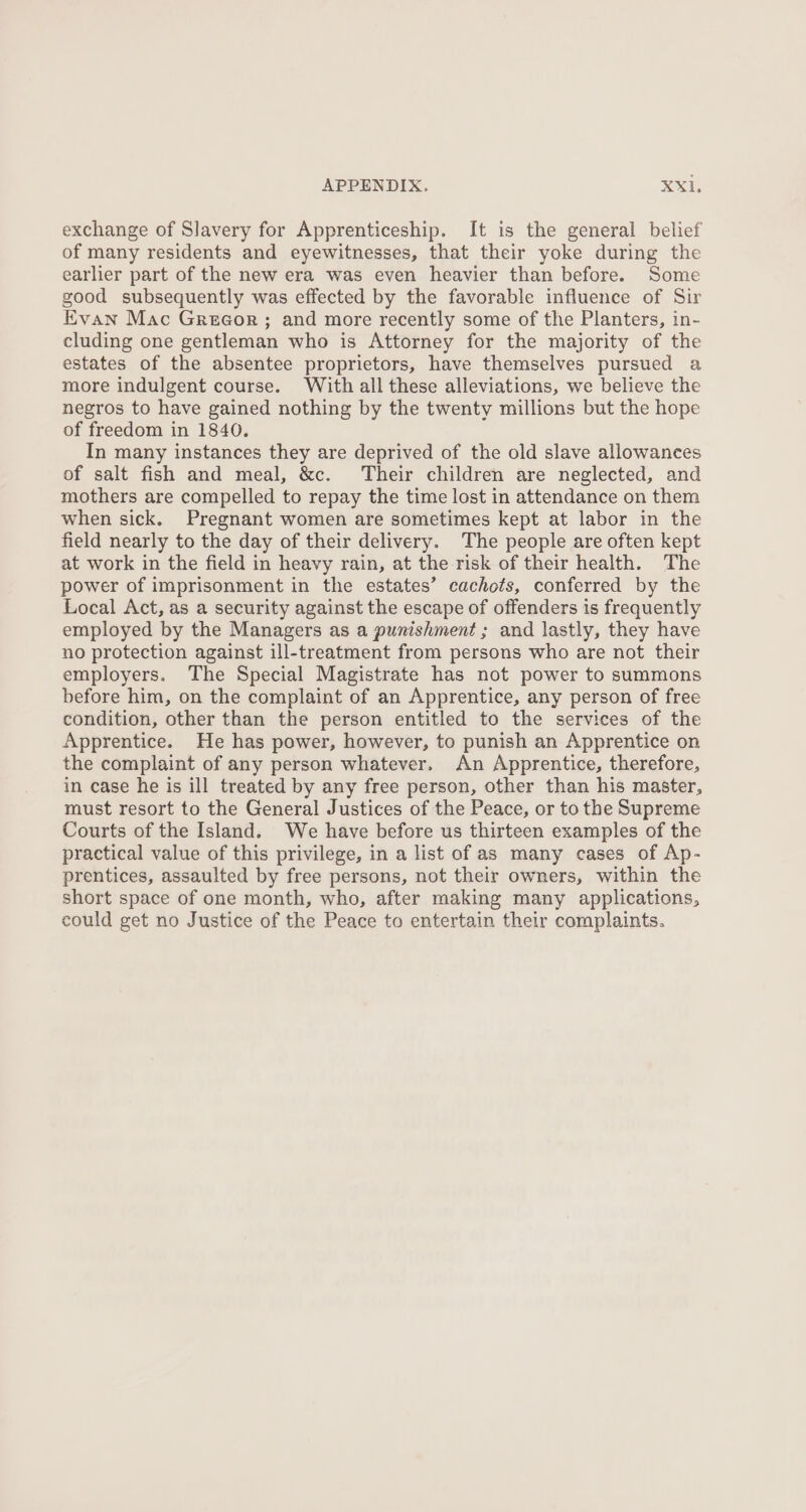 exchange of Slavery for Apprenticeship. It is the general belief of many residents and eyewitnesses, that their yoke during the earlier part of the new era was even heavier than before. Some good subsequently was effected by the favorable influence of Sir Evan Mac Greeor ; and more recently some of the Planters, in- cluding one gentleman who is Attorney for the majority of the estates of the absentee proprietors, have themselves pursued a more indulgent course. With all these alleviations, we believe the negros to have gained nothing by the twenty millions but the hope of freedom in 1840. In many instances they are deprived of the old slave allowances of salt fish and meal, &amp;c. Their children are neglected, and mothers are compelled to repay the time lost in attendance on them when sick. Pregnant women are sometimes kept at labor in the field nearly to the day of their delivery. The people are often kept at work in the field in heavy rain, at the risk of their health. The power of imprisonment in the estates’ cachots, conferred by the Local Act, as a security against the escape of offenders is frequently employed by the Managers as a punishment; and lastly, they have no protection against ill-treatment from persons who are not their employers. The Special Magistrate has not power to summons before him, on the complaint of an Apprentice, any person of free condition, other than the person entitled to the services of the Apprentice. He has power, however, to punish an Apprentice on the complaint of any person whatever. An Apprentice, therefore, in case he is ill treated by any free person, other than his master, must resort to the General Justices of the Peace, or to the Supreme Courts of the Island. We have before us thirteen examples of the practical value of this privilege, in a list of as many cases of Ap- prentices, assaulted by free persons, not their owners, within the short space of one month, who, after making many applications, could get no Justice of the Peace to entertain their complaints.