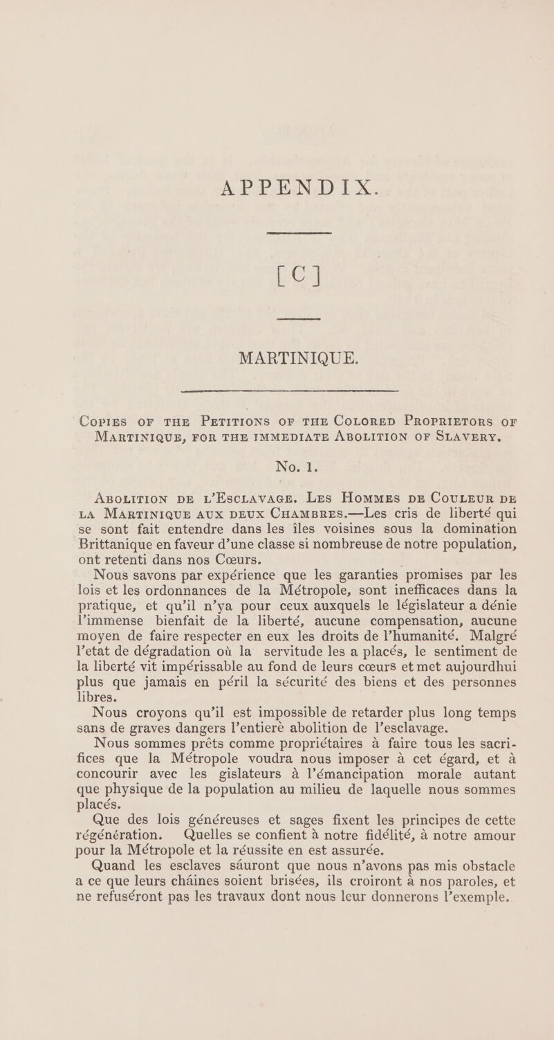 LC] MARTINIQUE. Copies OF THE PETITIONS OF THE COLORED PROPRIETORS OF MARTINIQUE, FOR THE IMMEDIATE ABOLITION OF SLAVERY. No. 1. ABOLITION DE L’Esctavacse. Les Hommes pz CouLeur DE LA MARTINIQUE AUX DEUX CHAMBRES.—Les cris de liberté qui se sont fait entendre dans les iles voisines sous la domination Brittanique en faveur d’une classe si nombreuse de notre population, ont retenti dans nos Cceurs. . Nous savons par expérience que les garanties promises par les lois et les ordonnances de la Métropole, sont inefficaces dans la pratique, et qu’il n’ya pour ceux auxquels le législateur a dénie Vimmense bienfait de la liberté, aucune compensation, aucune moyen de faire respecter en eux les droits de ’humanité. Malgré Vetat de dégradation ot la_ servitude les a places, le sentiment de la liberté vit impé¢rissable au fond de leurs coeurs et met aujourdhui plus que jamais en péril la sécurité des biens et des personnes libres. Nous croyons qu’il est impossible de retarder plus long temps sans de graves dangers l’entiere abolition de l’esclavage. Nous sommes préts comme propri¢taires a faire tous les sacri- fices que la Métropole voudra nous imposer a cet égard, et a concourir avec les gislateurs a |’émancipation morale autant que physique de la population au milieu de laquelle nous sommes placés. Que des lois généreuses et sages fixent les principes de cette régénération. Quelles se confient 4 notre fidélité, a notre amour pour la Métropole et la réussite en est assurée. Quand les esclaves sauront que nous n’ayons pas mis obstacle a ce que leurs chaines soient brisées, ils croiront a nos paroles, et ne refus¢ront pas les travaux dont nous leur donnerons l’exemple.