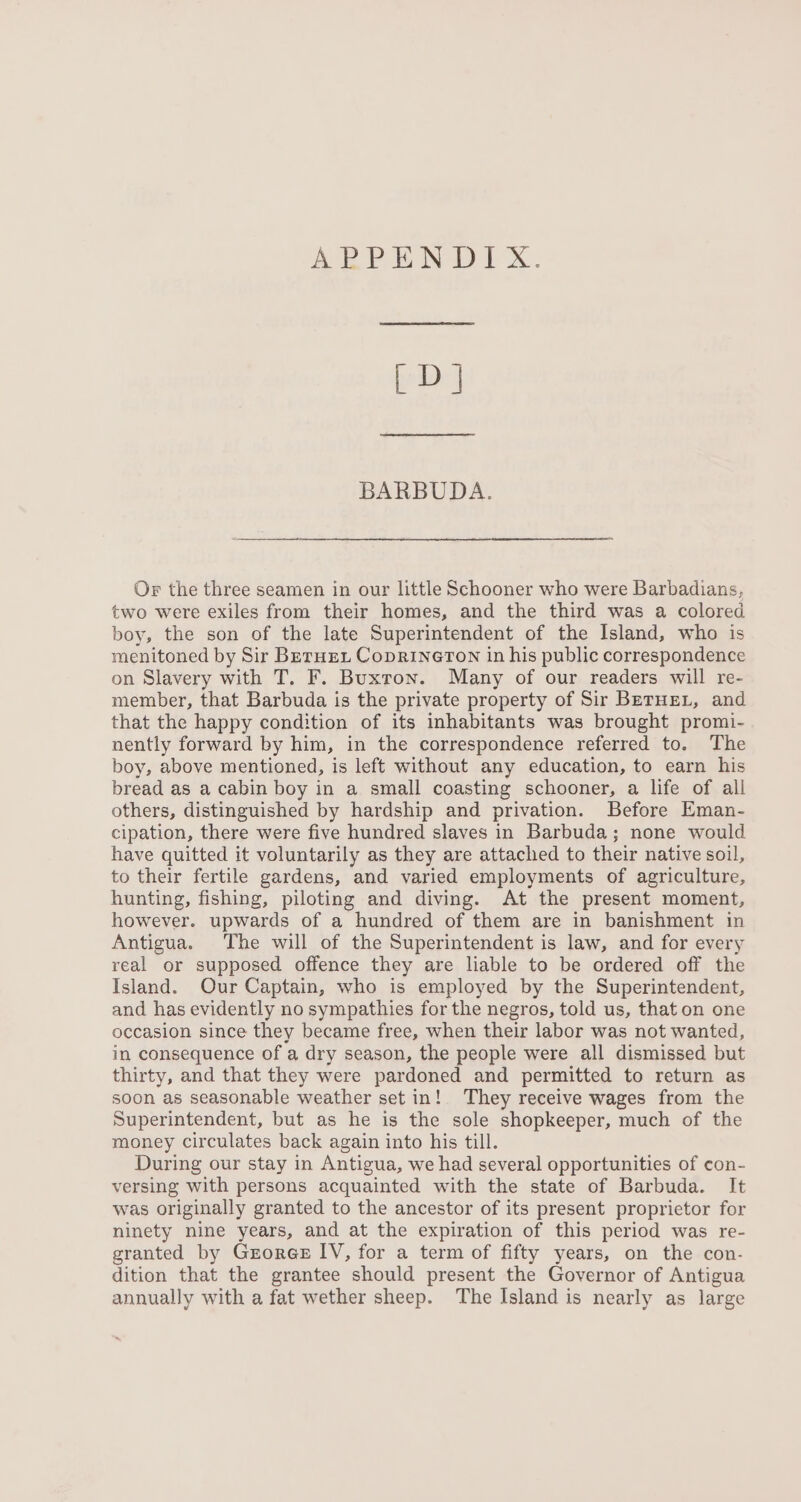 | D] BARBUDA. Or the three seamen in our little Schooner who were Barbadians, two were exiles from their homes, and the third was a colored boy, the son of the late Superintendent of the Island, who is menitoned by Sir Berne, Coprineron in his public correspondence on Slavery with T. F. Buxron. Many of our readers will re- member, that Barbuda is the private property of Sir Berne, and that the happy condition of its inhabitants was brought promi- nently forward by him, in the correspondence referred to. The boy, above mentioned, is left without any education, to earn his bread as a cabin boy in a small coasting schooner, a life of all others, distinguished by hardship and privation. Before Eman- cipation, there were five hundred slaves in Barbuda; none would have quitted it voluntarily as they are attached to their native soil, to their fertile gardens, and varied employments of agriculture, hunting, fishing, piloting and diving. At the present moment, however. upwards of a hundred of them are in banishment in Antigua. The will of the Superintendent is law, and for every real or supposed offence they are liable to be ordered off the Island. Our Captain, who is employed by the Superintendent, and has evidently no sympathies for the negros, told us, that on one occasion since they became free, when their labor was not wanted, in consequence of a dry season, the people were all dismissed but thirty, and that they were pardoned and permitted to return as soon as seasonable weather set in! They receive wages from the Superintendent, but as he is the sole shopkeeper, much of the money circulates back again into his till. During our stay in Antigua, we had several opportunities of con- versing with persons acquainted with the state of Barbuda. It was originally granted to the ancestor of its present proprietor for ninety nine years, and at the expiration of this period was re- granted by GrorGe IV, for a term of fifty years, on the con- dition that the grantee should present the Governor of Antigua annually with a fat wether sheep. The Island is nearly as large